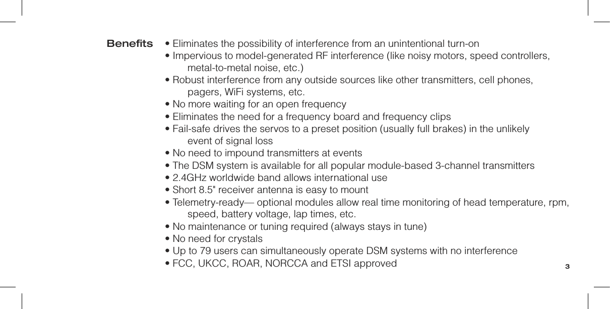 • Eliminates the possibility of interference from an unintentional turn-on• Impervious to model-generated RF interference (like noisy motors, speed controllers, metal-to-metal noise, etc.)• Robust interference from any outside sources like other transmitters, cell phones, pagers, WiFi systems, etc.• No more waiting for an open frequency• Eliminates the need for a frequency board and frequency clips• Fail-safe drives the servos to a preset position (usually full brakes) in the unlikely  event of signal loss• No need to impound transmitters at events• The DSM system is available for all popular module-based 3-channel transmitters• 2.4GHz worldwide band allows international use• Short 8.5&quot; receiver antenna is easy to mount• Telemetry-ready— optional modules allow real time monitoring of head temperature, rpm, speed, battery voltage, lap times, etc.• No maintenance or tuning required (always stays in tune)• No need for crystals• Up to 79 users can simultaneously operate DSM systems with no interference• FCC, UKCC, ROAR, NORCCA and ETSI approvedBeneﬁts3