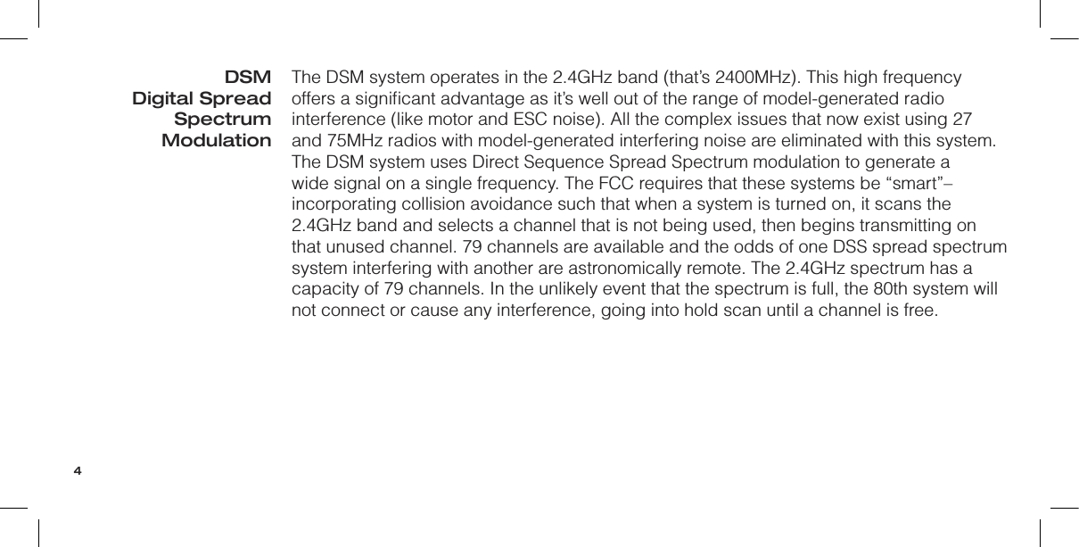 The DSM system operates in the 2.4GHz band (that’s 2400MHz). This high frequency offers a signiﬁcant advantage as it’s well out of the range of model-generated radio interference (like motor and ESC noise). All the complex issues that now exist using 27 and 75MHz radios with model-generated interfering noise are eliminated with this system. The DSM system uses Direct Sequence Spread Spectrum modulation to generate a wide signal on a single frequency. The FCC requires that these systems be “smart”– incorporating collision avoidance such that when a system is turned on, it scans the 2.4GHz band and selects a channel that is not being used, then begins transmitting on that unused channel. 79 channels are available and the odds of one DSS spread spectrum system interfering with another are astronomically remote. The 2.4GHz spectrum has a capacity of 79 channels. In the unlikely event that the spectrum is full, the 80th system will not connect or cause any interference, going into hold scan until a channel is free.DSM Digital Spread Spectrum Modulation4