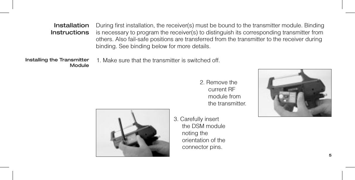During ﬁrst installation, the receiver(s) must be bound to the transmitter module. Binding is necessary to program the receiver(s) to distinguish its corresponding transmitter from others. Also fail-safe positions are transferred from the transmitter to the receiver during binding. See binding below for more details.1. Make sure that the transmitter is switched off.2. Remove the current RF module from  the transmitter.3. Carefully insert the DSM module noting the orientation of the connector pins.Installation InstructionsInstalling the Transmitter Module5