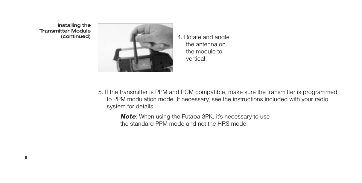 5. If the transmitter is PPM and PCM compatible, make sure the transmitter is programmed to PPM modulation mode. If necessary, see the instructions included with your radio system for details.Note: When using the Futaba 3PK, it’s necessary to use the standard PPM mode and not the HRS mode.4. Rotate and angle the antenna on the module to vertical.Installing the Transmitter Module(continued)6