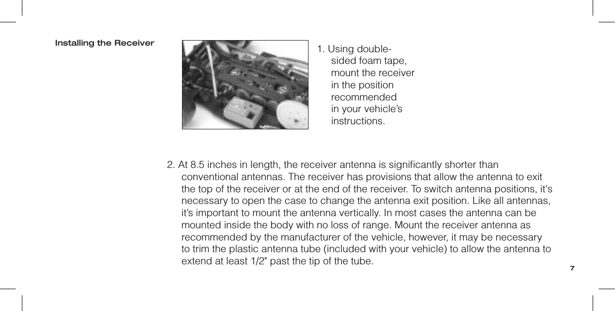 1. Using double-sided foam tape, mount the receiver in the position recommended in your vehicle’s instructions.2. At 8.5 inches in length, the receiver antenna is signiﬁcantly shorter than conventional antennas. The receiver has provisions that allow the antenna to exit the top of the receiver or at the end of the receiver. To switch antenna positions, it&apos;s necessary to open the case to change the antenna exit position. Like all antennas, it’s important to mount the antenna vertically. In most cases the antenna can be mounted inside the body with no loss of range. Mount the receiver antenna as recommended by the manufacturer of the vehicle, however, it may be necessary to trim the plastic antenna tube (included with your vehicle) to allow the antenna to extend at least 1/2&quot; past the tip of the tube.Installing the Receiver7