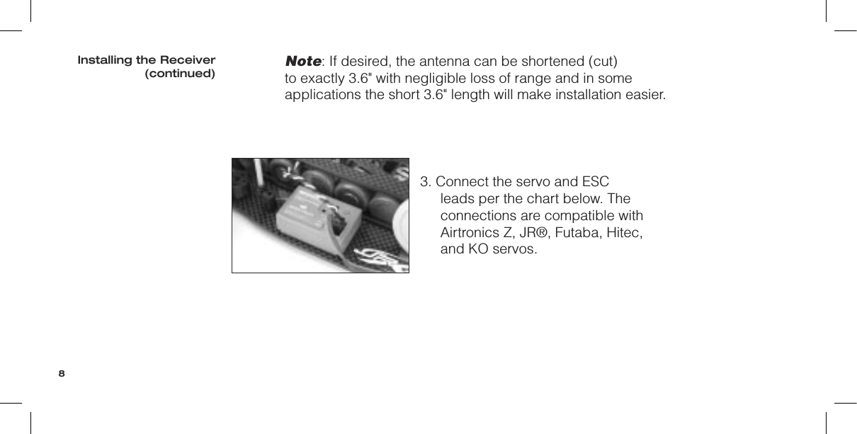 Note: If desired, the antenna can be shortened (cut) to exactly 3.6&quot; with negligible loss of range and in some applications the short 3.6&quot; length will make installation easier.3. Connect the servo and ESC leads per the chart below. The connections are compatible with Airtronics Z, JR®, Futaba, Hitec, and KO servos.Installing the Receiver(continued)8