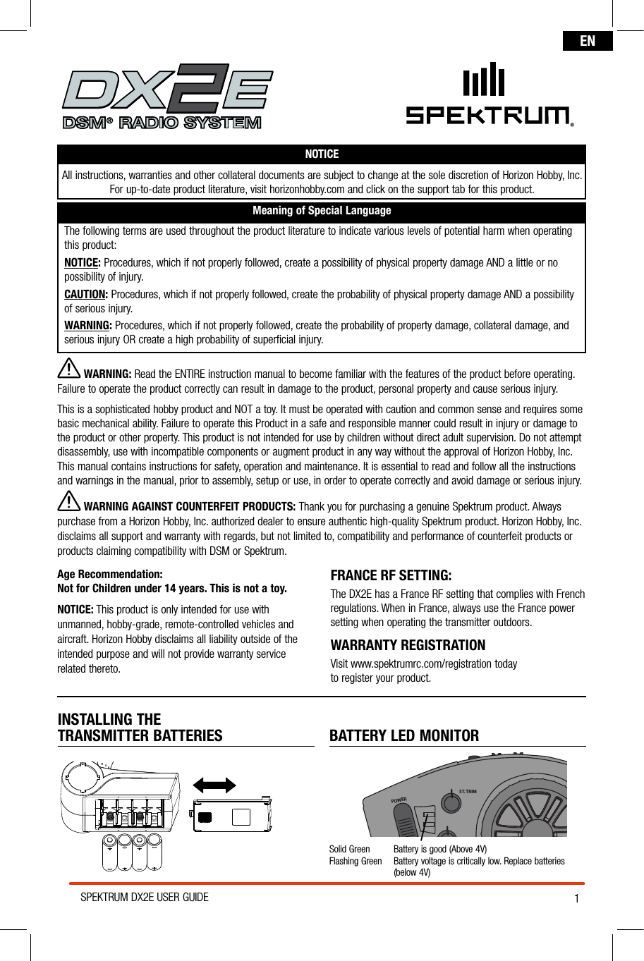 1SPEKTRUM DX2E USER GUIDEENNOTICEAll instructions, warranties and other collateral documents are subject to change at the sole discretion of Horizon Hobby, Inc. For up-to-date product literature, visit horizonhobby.com and click on the support tab for this product.Meaning of Special LanguageThe following terms are used throughout the product literature to indicate various levels of potential harm when operating this product:NOTICE: Procedures, which if not properly followed, create a possibility of physical property damage AND a little or no possibility of injury.CAUTION: Procedures, which if not properly followed, create the probability of physical property damage AND a possibility  of serious injury.WARNING: Procedures, which if not properly followed, create the probability of property damage, collateral damage, and serious injury OR create a high probability of superficial injury. INSTALLING THE  TRANSMITTER BATTERIES  BATTERY LED MONITORSolid Green  Battery is good (Above 4V)Flashing Green   Battery voltage is critically low. Replace batteries  (below 4V)®POWERST. TRIMTH. TRIMST. RATE WARNING: Read the ENTIRE instruction manual to become familiar with the features of the product before operating. Failure to operate the product correctly can result in damage to the product, personal property and cause serious injury. This is a sophisticated hobby product and NOT a toy. It must be operated with caution and common sense and requires some basic mechanical ability. Failure to operate this Product in a safe and responsible manner could result in injury or damage to the product or other property. This product is not intended for use by children without direct adult supervision. Do not attempt disassembly, use with incompatible components or augment product in any way without the approval of Horizon Hobby, Inc. This manual contains instructions for safety, operation and maintenance. It is essential to read and follow all the instructions and warnings in the manual, prior to assembly, setup or use, in order to operate correctly and avoid damage or serious injury. WARNING AGAINST COUNTERFEIT PRODUCTS: Thank you for purchasing a genuine Spektrum product. Always purchase from a Horizon Hobby, Inc. authorized dealer to ensure authentic high-quality Spektrum product. Horizon Hobby, Inc. disclaims all support and warranty with regards, but not limited to, compatibility and performance of counterfeit products or products claiming compatibility with DSM or Spektrum.Age Recommendation:  Not for Children under 14 years. This is not a toy.NOTICE: This product is only intended for use with unmanned, hobby-grade, remote-controlled vehicles and aircraft. Horizon Hobby disclaims all liability outside of the intended purpose and will not provide warranty service related thereto.FRANCE RF SETTING:  The DX2E has a France RF setting that complies with French regulations. When in France, always use the France power setting when operating the transmitter outdoors. WARRANTY REGISTRATIONVisit www.spektrumrc.com/registration today  to register your product.