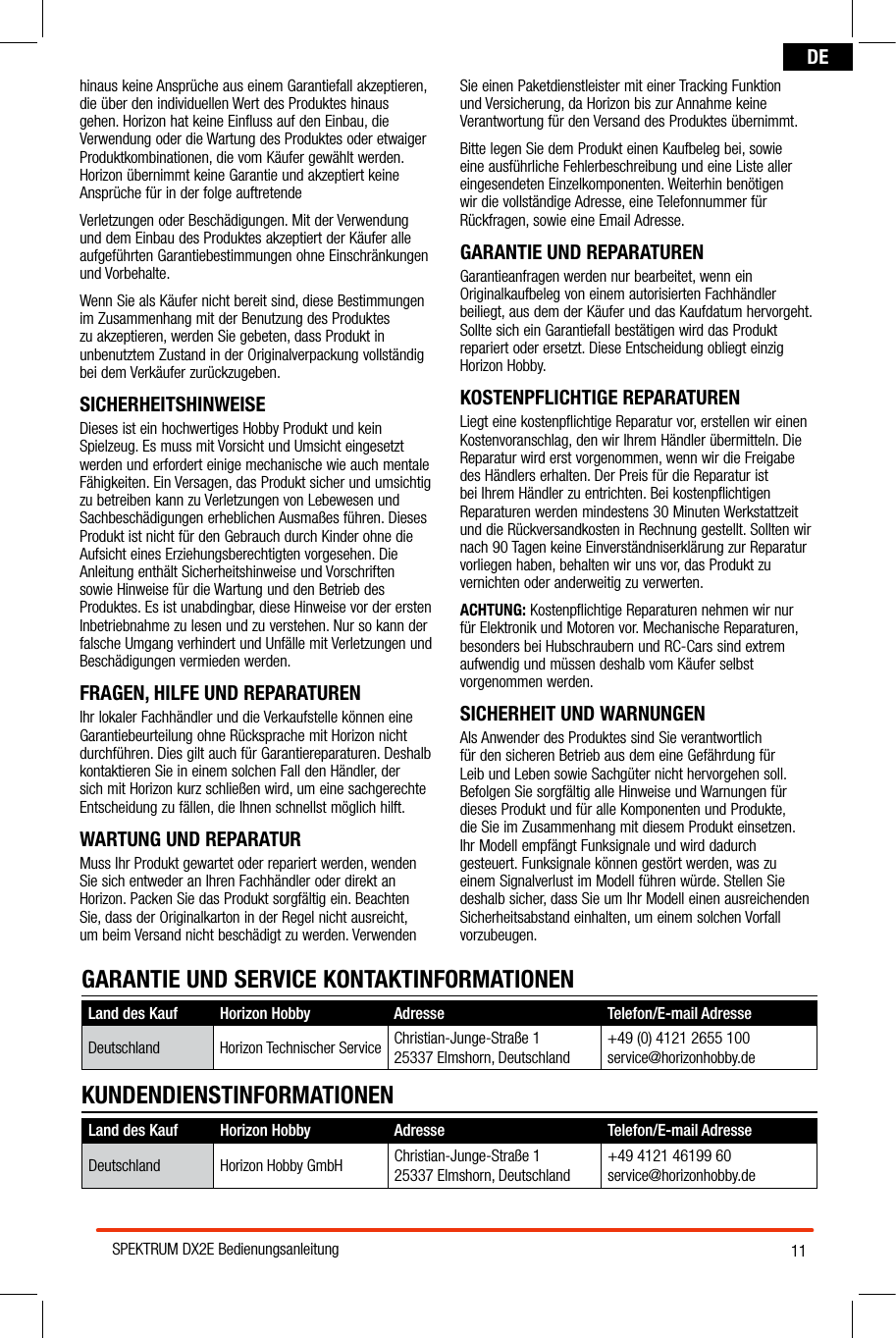 11SPEKTRUM DX2E BedienungsanleitungDEhinaus keine Ansprüche aus einem Garantiefall akzeptieren, die über den individuellen Wert des Produktes hinaus gehen. Horizon hat keine Einfluss auf den Einbau, die Verwendung oder die Wartung des Produktes oder etwaiger Produktkombinationen, die vom Käufer gewählt werden. Horizon übernimmt keine Garantie und akzeptiert keine Ansprüche für in der folge auftretendeVerletzungen oder Beschädigungen. Mit der Verwendung und dem Einbau des Produktes akzeptiert der Käufer alle aufgeführten Garantiebestimmungen ohne Einschränkungen und Vorbehalte.Wenn Sie als Käufer nicht bereit sind, diese Bestimmungen im Zusammenhang mit der Benutzung des Produktes zu akzeptieren, werden Sie gebeten, dass Produkt in unbenutztem Zustand in der Originalverpackung vollständig bei dem Verkäufer zurückzugeben.SICHERHEITSHINWEISEDieses ist ein hochwertiges Hobby Produkt und kein Spielzeug. Es muss mit Vorsicht und Umsicht eingesetzt werden und erfordert einige mechanische wie auch mentale Fähigkeiten. Ein Versagen, das Produkt sicher und umsichtig zu betreiben kann zu Verletzungen von Lebewesen und Sachbeschädigungen erheblichen Ausmaßes führen. Dieses Produkt ist nicht für den Gebrauch durch Kinder ohne die Aufsicht eines Erziehungsberechtigten vorgesehen. Die Anleitung enthält Sicherheitshinweise und Vorschriften sowie Hinweise für die Wartung und den Betrieb des Produktes. Es ist unabdingbar, diese Hinweise vor der ersten Inbetriebnahme zu lesen und zu verstehen. Nur so kann der falsche Umgang verhindert und Unfälle mit Verletzungen und Beschädigungen vermieden werden.FRAGEN, HILFE UND REPARATURENIhr lokaler Fachhändler und die Verkaufstelle können eine Garantiebeurteilung ohne Rücksprache mit Horizon nicht durchführen. Dies gilt auch für Garantiereparaturen. Deshalb kontaktieren Sie in einem solchen Fall den Händler, der sich mit Horizon kurz schließen wird, um eine sachgerechte Entscheidung zu fällen, die Ihnen schnellst möglich hilft.WARTUNG UND REPARATURMuss Ihr Produkt gewartet oder repariert werden, wenden Sie sich entweder an Ihren Fachhändler oder direkt an Horizon. Packen Sie das Produkt sorgfältig ein. Beachten Sie, dass der Originalkarton in der Regel nicht ausreicht, um beim Versand nicht beschädigt zu werden. Verwenden Sie einen Paketdienstleister mit einer Tracking Funktion und Versicherung, da Horizon bis zur Annahme keine Verantwortung für den Versand des Produktes übernimmt. Bitte legen Sie dem Produkt einen Kaufbeleg bei, sowie eine ausführliche Fehlerbeschreibung und eine Liste aller eingesendeten Einzelkomponenten. Weiterhin benötigen wir die vollständige Adresse, eine Telefonnummer für Rückfragen, sowie eine Email Adresse.GARANTIE UND REPARATURENGarantieanfragen werden nur bearbeitet, wenn ein Originalkaufbeleg von einem autorisierten Fachhändler beiliegt, aus dem der Käufer und das Kaufdatum hervorgeht. Sollte sich ein Garantiefall bestätigen wird das Produkt repariert oder ersetzt. Diese Entscheidung obliegt einzig Horizon Hobby.KOSTENPFLICHTIGE REPARATURENLiegt eine kostenpflichtige Reparatur vor, erstellen wir einen Kostenvoranschlag, den wir Ihrem Händler übermitteln. Die Reparatur wird erst vorgenommen, wenn wir die Freigabe des Händlers erhalten. Der Preis für die Reparatur ist bei Ihrem Händler zu entrichten. Bei kostenpflichtigen Reparaturen werden mindestens 30 Minuten Werkstattzeit und die Rückversandkosten in Rechnung gestellt. Sollten wir nach 90 Tagen keine Einverständniserklärung zur Reparatur vorliegen haben, behalten wir uns vor, das Produkt zu vernichten oder anderweitig zu verwerten.ACHTUNG: Kostenpflichtige Reparaturen nehmen wir nur für Elektronik und Motoren vor. Mechanische Reparaturen, besonders bei Hubschraubern und RC-Cars sind extrem aufwendig und müssen deshalb vom Käufer selbst vorgenommen werden.SICHERHEIT UND WARNUNGENAls Anwender des Produktes sind Sie verantwortlich für den sicheren Betrieb aus dem eine Gefährdung für Leib und Leben sowie Sachgüter nicht hervorgehen soll. Befolgen Sie sorgfältig alle Hinweise und Warnungen für dieses Produkt und für alle Komponenten und Produkte, die Sie im Zusammenhang mit diesem Produkt einsetzen. Ihr Modell empfängt Funksignale und wird dadurch gesteuert. Funksignale können gestört werden, was zu einem Signalverlust im Modell führen würde. Stellen Sie deshalb sicher, dass Sie um Ihr Modell einen ausreichenden Sicherheitsabstand einhalten, um einem solchen Vorfall vorzubeugen.Land des Kauf Horizon Hobby  Adresse Telefon/E-mail AdresseDeutschland Horizon Hobby GmbH Christian-Junge-Straße 125337 Elmshorn, Deutschland+49 4121 46199 60service@horizonhobby.deKUNDENDIENSTINFORMATIONENGARANTIE UND SERVICE KONTAKTINFORMATIONENLand des Kauf Horizon Hobby  Adresse Telefon/E-mail AdresseDeutschland Horizon Technischer Service Christian-Junge-Straße 125337 Elmshorn, Deutschland+49 (0) 4121 2655 100service@horizonhobby.de