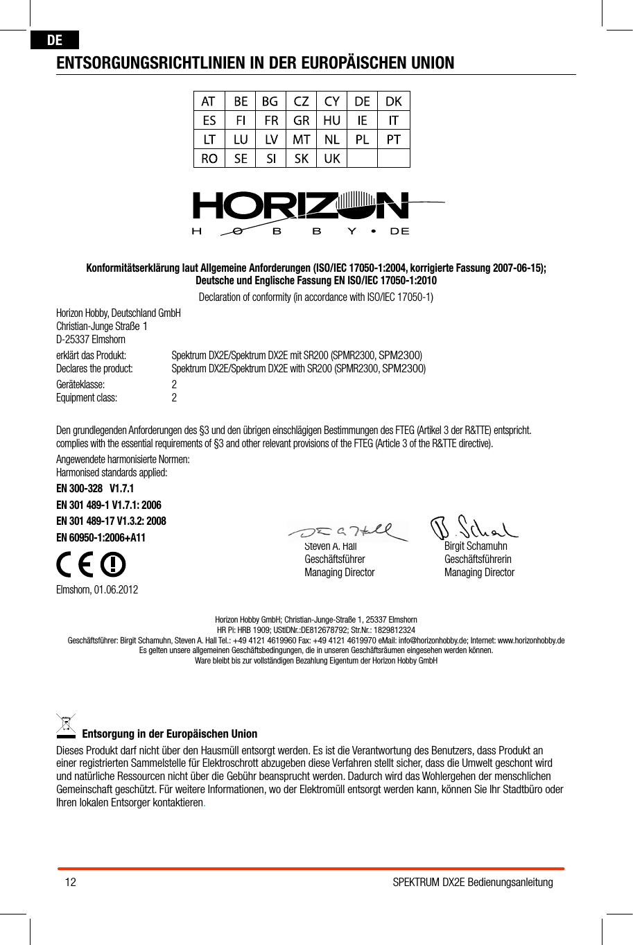 12 SPEKTRUM DX2E BedienungsanleitungDEENTSORGUNGSRICHTLINIEN IN DER EUROPÄISCHEN UNIONKonformitätserklärung laut Allgemeine Anforderungen (ISO/IEC 17050-1:2004, korrigierte Fassung 2007-06-15);  Deutsche und Englische Fassung EN ISO/IEC 17050-1:2010Declaration of conformity (in accordance with ISO/IEC 17050-1)Horizon Hobby, Deutschland GmbH Christian-Junge Straße 1 D-25337 Elmshornerklärt das Produkt:  Spektrum DX2E/Spektrum DX2E mit SR200 (SPMR2300, SPM2300) Declares the product:   Spektrum DX2E/Spektrum DX2E with SR200 (SPMR2300, SPM2300)Geräteklasse: 2 Equipment class:  2Den grundlegenden Anforderungen des §3 und den übrigen einschlägigen Bestimmungen des FTEG (Artikel 3 der R&amp;TTE) entspricht. complies with the essential requirements of §3 and other relevant provisions of the FTEG (Article 3 of the R&amp;TTE directive).Angewendete harmonisierte Normen: Harmonised standards applied:EN 300-328   V1.7.1                         EN 301 489-1 V1.7.1: 2006EN 301 489-17 V1.3.2: 2008    EN 60950-1:2006+A11  Elmshorn, 01.06.2012Horizon Hobby GmbH; Christian-Junge-Straße 1, 25337 Elmshorn HR Pi: HRB 1909; UStIDNr.:DE812678792; Str.Nr.: 1829812324 Geschäftsführer: Birgit Schamuhn, Steven A. Hall Tel.: +49 4121 4619960 Fax: +49 4121 4619970 eMail: info@horizonhobby.de; Internet: www.horizonhobby.de  Es gelten unsere allgemeinen Geschäftsbedingungen, die in unseren Geschäftsräumen eingesehen werden können.  Ware bleibt bis zur vollständigen Bezahlung Eigentum der Horizon Hobby GmbHEntsorgung in der Europäischen Union Dieses Produkt darf nicht über den Hausmüll entsorgt werden. Es ist die Verantwortung des Benutzers, dass Produkt an einer registrierten Sammelstelle für Elektroschrott abzugeben diese Verfahren stellt sicher, dass die Umwelt geschont wird und natürliche Ressourcen nicht über die Gebühr beansprucht werden. Dadurch wird das Wohlergehen der menschlichen Gemeinschaft geschützt. Für weitere Informationen, wo der Elektromüll entsorgt werden kann, können Sie Ihr Stadtbüro oder Ihren lokalen Entsorger kontaktieren.Steven A. HallGeschäftsführerManaging DirectorBirgit SchamuhnGeschäftsführerinManaging Director