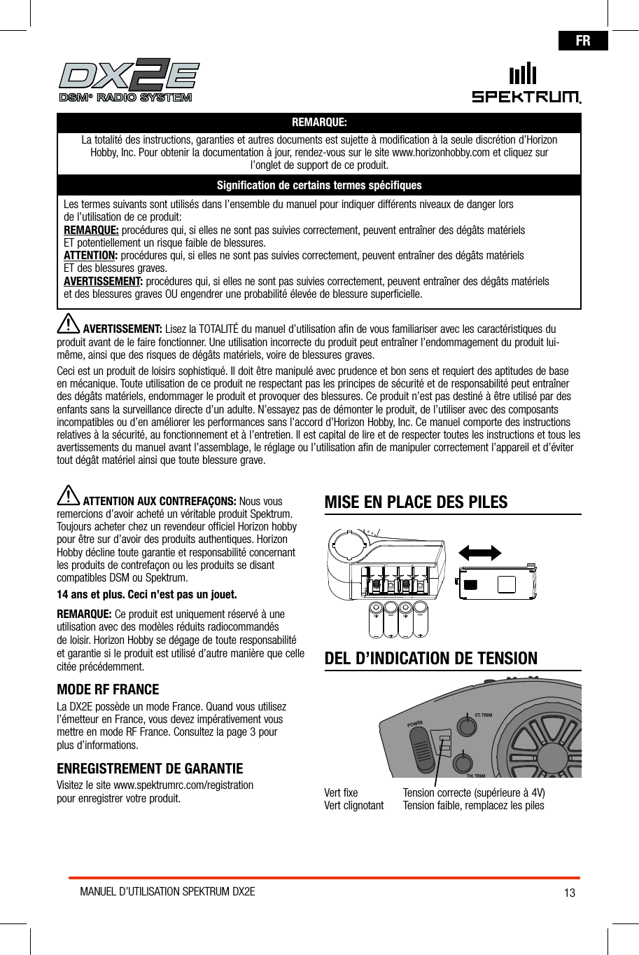 13MANUEL D’UTILISATION SPEKTRUM DX2EFRREMARQUE:La totalité des instructions, garanties et autres documents est sujette à modification à la seule discrétion d’Horizon  Hobby, Inc. Pour obtenir la documentation à jour, rendez-vous sur le site www.horizonhobby.com et cliquez sur  l’onglet de support de ce produit. Signiﬁcation de certains termes spéciﬁquesLes termes suivants sont utilisés dans l’ensemble du manuel pour indiquer différents niveaux de danger lors  de l’utilisation de ce produit:REMARQUE: procédures qui, si elles ne sont pas suivies correctement, peuvent entraîner des dégâts matériels  ET potentiellement un risque faible de blessures.ATTENTION: procédures qui, si elles ne sont pas suivies correctement, peuvent entraîner des dégâts matériels  ET des blessures graves. AVERTISSEMENT: procédures qui, si elles ne sont pas suivies correctement, peuvent entraîner des dégâts matériels  et des blessures graves OU engendrer une probabilité élevée de blessure superficielle.MISE EN PLACE DES PILESDEL D’INDICATION DE TENSIONPOWERST. TRIMTH. TRIMST. RATEVert fixe  Tension correcte (supérieure à 4V)Vert clignotant   Tension faible, remplacez les piles ® AVERTISSEMENT: Lisez la TOTALITÉ du manuel d’utilisation afin de vous familiariser avec les caractéristiques du produit avant de le faire fonctionner. Une utilisation incorrecte du produit peut entraîner l’endommagement du produit lui-même, ainsi que des risques de dégâts matériels, voire de blessures graves. Ceci est un produit de loisirs sophistiqué. Il doit être manipulé avec prudence et bon sens et requiert des aptitudes de base en mécanique. Toute utilisation de ce produit ne respectant pas les principes de sécurité et de responsabilité peut entraîner des dégâts matériels, endommager le produit et provoquer des blessures. Ce produit n’est pas destiné à être utilisé par des enfants sans la surveillance directe d’un adulte. N’essayez pas de démonter le produit, de l’utiliser avec des composants incompatibles ou d’en améliorer les performances sans l’accord d’Horizon Hobby, Inc. Ce manuel comporte des instructions relatives à la sécurité, au fonctionnement et à l’entretien. Il est capital de lire et de respecter toutes les instructions et tous les avertissements du manuel avant l’assemblage, le réglage ou l’utilisation afin de manipuler correctement l’appareil et d’éviter tout dégât matériel ainsi que toute blessure grave.  ATTENTION AUX CONTREFAÇONS: Nous vous remercions d’avoir acheté un véritable produit Spektrum. Toujours acheter chez un revendeur officiel Horizon hobby pour être sur d’avoir des produits authentiques. Horizon Hobby décline toute garantie et responsabilité concernant  les produits de contrefaçon ou les produits se disant compatibles DSM ou Spektrum. 14 ans et plus. Ceci n’est pas un jouet.REMARQUE: Ce produit est uniquement réservé à une utilisation avec des modèles réduits radiocommandés  de loisir. Horizon Hobby se dégage de toute responsabilité et garantie si le produit est utilisé d’autre manière que celle citée précédemment.MODE RF FRANCE  La DX2E possède un mode France. Quand vous utilisez l’émetteur en France, vous devez impérativement vous mettre en mode RF France. Consultez la page 3 pour  plus d’informations.ENREGISTREMENT DE GARANTIEVisitez le site www.spektrumrc.com/registration  pour enregistrer votre produit.