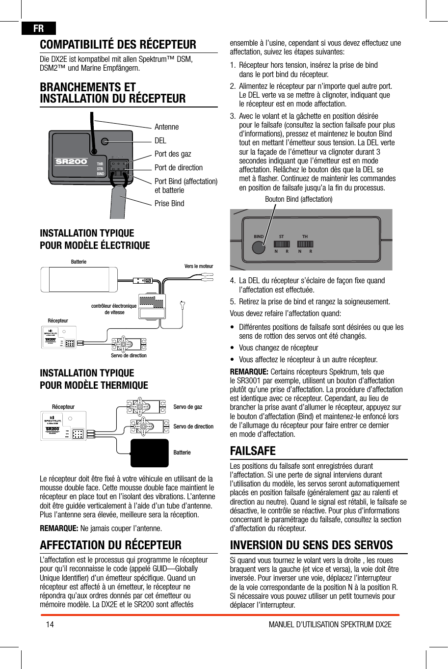 14 MANUEL D’UTILISATION SPEKTRUM DX2EFRCOMPATIBILITÉ DES RÉCEPTEURDie DX2E ist kompatibel mit allen Spektrum™ DSM, DSM2™ und Marine Empfängern.BRANCHEMENTS ET  INSTALLATION DU RÉCEPTEURAntenneDELPort des gazPort de directionPort Bind (affectation) et batteriePrise BindINSTALLATION TYPIQUE  POUR MODÈLE ÉLECTRIQUEBatterie Vers le moteurcontrôleur électronique de vitesseRécepteurServo de directionSR200THRSTRBIND2.4Ghz DSMSPORT SURFACERECEIVERINSTALLATION TYPIQUE  POUR MODÈLE THERMIQUERécepteurServo de directionServo de gazSR200THRSTRBIND2.4Ghz DSMSPORT SURFACERECEIVERBatterieLe récepteur doit être fixé à votre véhicule en utilisant de la mousse double face. Cette mousse double face maintient le récepteur en place tout en l’isolant des vibrations. L’antenne doit être guidée verticalement à l’aide d’un tube d’antenne. Plus l’antenne sera élevée, meilleure sera la réception.REMARQUE: Ne jamais couper l’antenne. AFFECTATION DU RÉCEPTEURL’affectation est le processus qui programme le récepteur pour qu’il reconnaisse le code (appelé GUID—Globally Unique Identifier) d’un émetteur spécifique. Quand un récepteur est affecté à un émetteur, le récepteur ne répondra qu’aux ordres donnés par cet émetteur ou mémoire modèle. La DX2E et le SR200 sont affectés ensemble à l’usine, cependant si vous devez effectuez une affectation, suivez les étapes suivantes:1.  Récepteur hors tension, insérez la prise de bind  dans le port bind du récepteur.2.  Alimentez le récepteur par n’importe quel autre port.  Le DEL verte va se mettre à clignoter, indiquant que  le récepteur est en mode affectation.3.  Avec le volant et la gâchette en position désirée  pour le failsafe (consultez la section failsafe pour plus d’informations), pressez et maintenez le bouton Bind  tout en mettant l’émetteur sous tension. La DEL verte  sur la façade de l’émetteur va clignoter durant 3 secondes indiquant que l’émetteur est en mode affectation. Relâchez le bouton dès que la DEL se  met à flasher. Continuez de maintenir les commandes  en position de failsafe jusqu’a la fin du processus.Bouton Bind (affectation)BIND THSTN         R N         R4.  La DEL du récepteur s’éclaire de façon fixe quand l’affectation est effectuée.5.  Retirez la prise de bind et rangez la soigneusement.Vous devez refaire l’affectation quand:• Différentespositionsdefailsafesontdésiréesouquelessens de rottion des servos ont été changés. • Vouschangezderécepteur• Vousaffectezlerécepteuràunautrerécepteur.REMARQUE: Certains récepteurs Spektrum, tels que  le SR3001 par exemple, utilisent un bouton d’affectation  plutôt qu’une prise d’affectation. La procédure d’affectation est identique avec ce récepteur. Cependant, au lieu de brancher la prise avant d’allumer le récepteur, appuyez sur le bouton d’affectation (Bind) et maintenez-le enfoncé lors  de l’allumage du récepteur pour faire entrer ce dernier  en mode d’affectation.FAILSAFELes positions du failsafe sont enregistrées durant l’affectation. Si une perte de signal interviens durant l’utilisation du modèle, les servos seront automatiquement placés en position failsafe (généralement gaz au ralenti et direction au neutre). Quand le signal est rétabli, le failsafe se désactive, le contrôle se réactive. Pour plus d’informations concernant le paramétrage du failsafe, consultez la section d’affectation du récepteur.INVERSION DU SENS DES SERVOSSi quand vous tournez le volant vers la droite , les roues braquent vers la gauche (et vice et versa), la voie doit être inversée. Pour inverser une voie, déplacez l’interrupteur de la voie correspondante de la position N à la position R. Si nécessaire vous pouvez utiliser un petit tournevis pour déplacer l’interrupteur.THRSTRBINDSR200