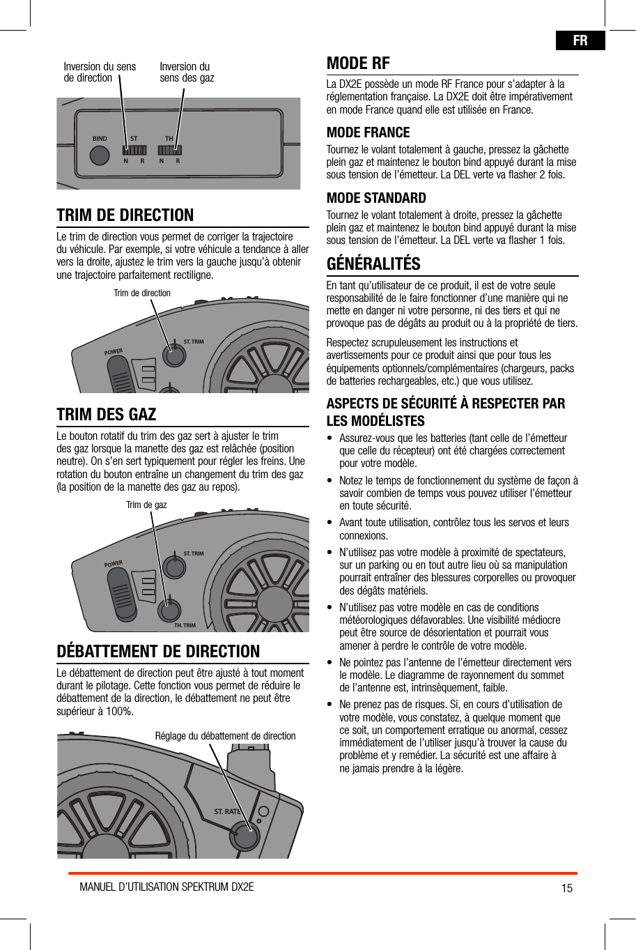 15MANUEL D’UTILISATION SPEKTRUM DX2EFRInversion du sens de direction Inversion du  sens des gazBIND THSTN         R N         RTRIM DE DIRECTIONLe trim de direction vous permet de corriger la trajectoire  du véhicule. Par exemple, si votre véhicule a tendance à aller vers la droite, ajustez le trim vers la gauche jusqu’à obtenir une trajectoire parfaitement rectiligne.TRIM DES GAZLe bouton rotatif du trim des gaz sert à ajuster le trim des gaz lorsque la manette des gaz est relâchée (position neutre). On s’en sert typiquement pour régler les freins. Une rotation du bouton entraîne un changement du trim des gaz (la position de la manette des gaz au repos).POWERST. TRIMTH. TRIMST. RATETrim de gazDÉBATTEMENT DE DIRECTIONLe débattement de direction peut être ajusté à tout moment durant le pilotage. Cette fonction vous permet de réduire le débattement de la direction, le débattement ne peut être supérieur à 100%.MODE RFLa DX2E possède un mode RF France pour s’adapter à la réglementation française. La DX2E doit être impérativement en mode France quand elle est utilisée en France.  MODE FRANCETournez le volant totalement à gauche, pressez la gâchette plein gaz et maintenez le bouton bind appuyé durant la mise sous tension de l’émetteur. La DEL verte va flasher 2 fois.MODE STANDARDTournez le volant totalement à droite, pressez la gâchette plein gaz et maintenez le bouton bind appuyé durant la mise sous tension de l’émetteur. La DEL verte va flasher 1 fois.GÉNÉRALITÉSEn tant qu’utilisateur de ce produit, il est de votre seule responsabilité de le faire fonctionner d’une manière qui ne mette en danger ni votre personne, ni des tiers et qui ne provoque pas de dégâts au produit ou à la propriété de tiers.Respectez scrupuleusement les instructions et avertissements pour ce produit ainsi que pour tous les équipements optionnels/complémentaires (chargeurs, packs de batteries rechargeables, etc.) que vous utilisez.ASPECTS DE SÉCURITÉ À RESPECTER PAR LES MODÉLISTES• Assurez-vousquelesbatteries(tantcelledel’émetteurque celle du récepteur) ont été chargées correctement pour votre modèle.• Notezletempsdefonctionnementdusystèmedefaçonàsavoir combien de temps vous pouvez utiliser l’émetteur en toute sécurité.• Avanttouteutilisation,contrôleztouslesservosetleursconnexions.• N’utilisezpasvotremodèleàproximitédespectateurs,sur un parking ou en tout autre lieu où sa manipulation pourrait entraîner des blessures corporelles ou provoquer des dégâts matériels.• N’utilisezpasvotremodèleencasdeconditionsmétéorologiques défavorables. Une visibilité médiocre peut être source de désorientation et pourrait vous amener à perdre le contrôle de votre modèle.• Nepointezpasl’antennedel’émetteurdirectementvers le modèle. Le diagramme de rayonnement du sommet  de l’antenne est, intrinsèquement, faible.• Neprenezpasderisques.Si,encoursd’utilisationdevotre modèle, vous constatez, à quelque moment que ce soit, un comportement erratique ou anormal, cessez immédiatement de l’utiliser jusqu’à trouver la cause du problème et y remédier. La sécurité est une affaire à  ne jamais prendre à la légère.POWERST. TRIMTH. TRIMST. RATERéglage du débattement de directionPOWERST. TRIMTH. TRIMST. RATETrim de direction