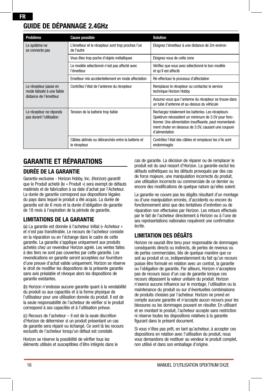 16 MANUEL D’UTILISATION SPEKTRUM DX2EFRGARANTIE ET RÉPARATIONSDURÉE DE LA GARANTIEGarantie exclusive - Horizon Hobby, Inc. (Horizon) garantit que le Produit acheté (le « Produit ») sera exempt de défauts matériels et de fabrication à sa date d’achat par l’Acheteur. La durée de garantie correspond aux dispositions légales du pays dans lequel le produit a été acquis. La durée de garantie est de 6 mois et la durée d’obligation de garantie de 18 mois à l’expiration de la période de garantie.LIMITATIONS DE LA GARANTIE(a) La garantie est donnée à l’acheteur initial (« Acheteur » et n’est pas transférable. Le recours de l’acheteur consiste en la réparation ou en l‘échange dans le cadre de cette garantie. La garantie s’applique uniquement aux produits achetés chez un revendeur Horizon agréé. Les ventes faites à des tiers ne sont pas couvertes par cette garantie. Les revendications en garantie seront acceptées sur fourniture d’une preuve d’achat valide uniquement. Horizon se réserve le droit de modifier les dispositions de la présente garantie sans avis préalable et révoque alors les dispositions de garantie existantes.(b) Horizon n’endosse aucune garantie quant à la vendabilité du produit ou aux capacités et à la forme physique de l’utilisateur pour une utilisation donnée du produit. Il est de la seule responsabilité de l’acheteur de vérifier si le produit correspond à ses capacités et à l’utilisation prévue.(c) Recours de l’acheteur – Il est de la seule discrétion d‘Horizon de déterminer si un produit présentant un cas de garantie sera réparé ou échangé. Ce sont là les recours exclusifs de l’acheteur lorsqu’un défaut est constaté.Horizon se réserve la possibilité de vérifier tous les éléments utilisés et susceptibles d’être intégrés dans le cas de garantie. La décision de réparer ou de remplacer le produit est du seul ressort d’Horizon. La garantie exclut les défauts esthétiques ou les défauts provoqués par des cas de force majeure, une manipulation incorrecte du produit, une utilisation incorrecte ou commerciale de ce dernier ou encore des modifications de quelque nature qu’elles soient.La garantie ne couvre pas les dégâts résultant d’un montage ou d’une manipulation erronés, d’accidents ou encore du fonctionnement ainsi que des tentatives d’entretien ou de réparation non effectuées par Horizon. Les retours effectués par le fait de l’acheteur directement à Horizon ou à l’une de ses représentations nationales requièrent une confirmation écrite.LIMITATION DES DÉGÂTSHorizon ne saurait être tenu pour responsable de dommages conséquents directs ou indirects, de pertes de revenus ou de pertes commerciales, liés de quelque manière que ce soit au produit et ce, indépendamment du fait qu’un recours puisse être formulé en relation avec un contrat, la garantie ou l’obligation de garantie. Par ailleurs, Horizon n’acceptera pas de recours issus d’un cas de garantie lorsque ces recours dépassent la valeur unitaire du produit. Horizon n’exerce aucune influence sur le montage, l’utilisation ou la maintenance du produit ou sur d’éventuelles combinaisons de produits choisies par l’acheteur. Horizon ne prend en compte aucune garantie et n‘accepte aucun recours pour les blessures ou les dommages pouvant en résulter. En utilisant et en montant le produit, l’acheteur accepte sans restriction ni réserve toutes les dispositions relatives à la garantie figurant dans le présent document.Si vous n’êtes pas prêt, en tant qu’acheteur, à accepter ces dispositions en relation avec l’utilisation du produit, nous vous demandons de restituer au vendeur le produit complet, non utilisé et dans son emballage d’origine.GUIDE DE DÉPANNAGE 2.4GHzProblème Cause possible SolutionLe système ne  se connecte pasL’émetteur et le récepteur sont trop proches l’un de l’autreEloignez l’émetteur à une distance de 2m environVous êtes trop poche d’objets métalliques Eloignez vous de cette zoneLe modèle sélectionné n’est pas affecté avec l’émetteurVériﬁez que vous avez sélectionné le bon modèle  et qu’il est affectéEmetteur mis accidentellement en mode affectation Ré-effectuez le procesus d’affectationLe récepteur passe en mode failsafe à une faible distance de l’émetteurContrôlez l’état de l’antenne du récepteur Remplacez le récepteur ou contactez le service  technique Horizon HobbyAssurez-vous que l’antenne du récepteur se trouve dans un tube d’antenne et au-dessus du véhiculeLe récepteur ne réponds pas durant l’utilisationTension de la batterie trop faible Rechargez totalement les batteries. Les récepteurs Spektrum nécessitent un minimum de 3.5V pour fonc-tionner. Une alimentation insufﬁsante, peut momentané-ment chuter en dessous de 3.5V, causant une coupure d’alimentationCâbles abîmés ou débranchés entre la batterie et le récepteurContrôlez l’état des câbles et remplacez les s’ils sont  endommagés