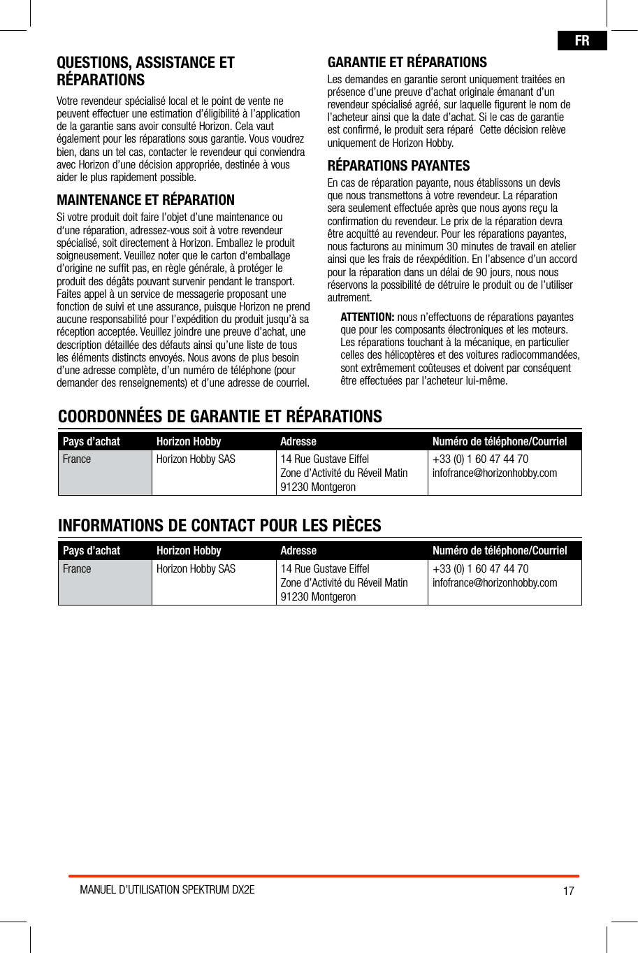 17MANUEL D’UTILISATION SPEKTRUM DX2EFRQUESTIONS, ASSISTANCE ET RÉPARATIONSVotre revendeur spécialisé local et le point de vente ne peuvent effectuer une estimation d’éligibilité à l’application de la garantie sans avoir consulté Horizon. Cela vaut également pour les réparations sous garantie. Vous voudrez bien, dans un tel cas, contacter le revendeur qui conviendra avec Horizon d’une décision appropriée, destinée à vous aider le plus rapidement possible.MAINTENANCE ET RÉPARATIONSi votre produit doit faire l’objet d’une maintenance ou d‘une réparation, adressez-vous soit à votre revendeur spécialisé, soit directement à Horizon. Emballez le produit soigneusement. Veuillez noter que le carton d‘emballage d’origine ne suffit pas, en règle générale, à protéger le produit des dégâts pouvant survenir pendant le transport. Faites appel à un service de messagerie proposant une fonction de suivi et une assurance, puisque Horizon ne prend aucune responsabilité pour l’expédition du produit jusqu’à sa réception acceptée. Veuillez joindre une preuve d’achat, une description détaillée des défauts ainsi qu’une liste de tous les éléments distincts envoyés. Nous avons de plus besoin d’une adresse complète, d’un numéro de téléphone (pour demander des renseignements) et d’une adresse de courriel.GARANTIE ET RÉPARATIONSLes demandes en garantie seront uniquement traitées en présence d’une preuve d’achat originale émanant d’un revendeur spécialisé agréé, sur laquelle figurent le nom de l’acheteur ainsi que la date d’achat. Si le cas de garantie est confirmé, le produit sera réparé  Cette décision relève uniquement de Horizon Hobby.RÉPARATIONS PAYANTESEn cas de réparation payante, nous établissons un devis que nous transmettons à votre revendeur. La réparation sera seulement effectuée après que nous ayons reçu la confirmation du revendeur. Le prix de la réparation devra être acquitté au revendeur. Pour les réparations payantes, nous facturons au minimum 30 minutes de travail en atelier ainsi que les frais de réexpédition. En l’absence d’un accord pour la réparation dans un délai de 90 jours, nous nous réservons la possibilité de détruire le produit ou de l’utiliser autrement. ATTENTION: nous n’effectuons de réparations payantes que pour les composants électroniques et les moteurs. Les réparations touchant à la mécanique, en particulier celles des hélicoptères et des voitures radiocommandées, sont extrêmement coûteuses et doivent par conséquent  être effectuées par l’acheteur lui-même.Pays d’achat Horizon Hobby  Adresse Numéro de téléphone/CourrielFrance Horizon Hobby SAS 14 Rue Gustave EiffelZone d’Activité du Réveil Matin91230 Montgeron+33 (0) 1 60 47 44 70infofrance@horizonhobby.comINFORMATIONS DE CONTACT POUR LES PIÈCESCOORDONNÉES DE GARANTIE ET RÉPARATIONSPays d’achat Horizon Hobby  Adresse Numéro de téléphone/CourrielFrance Horizon Hobby SAS 14 Rue Gustave EiffelZone d’Activité du Réveil Matin91230 Montgeron+33 (0) 1 60 47 44 70infofrance@horizonhobby.com