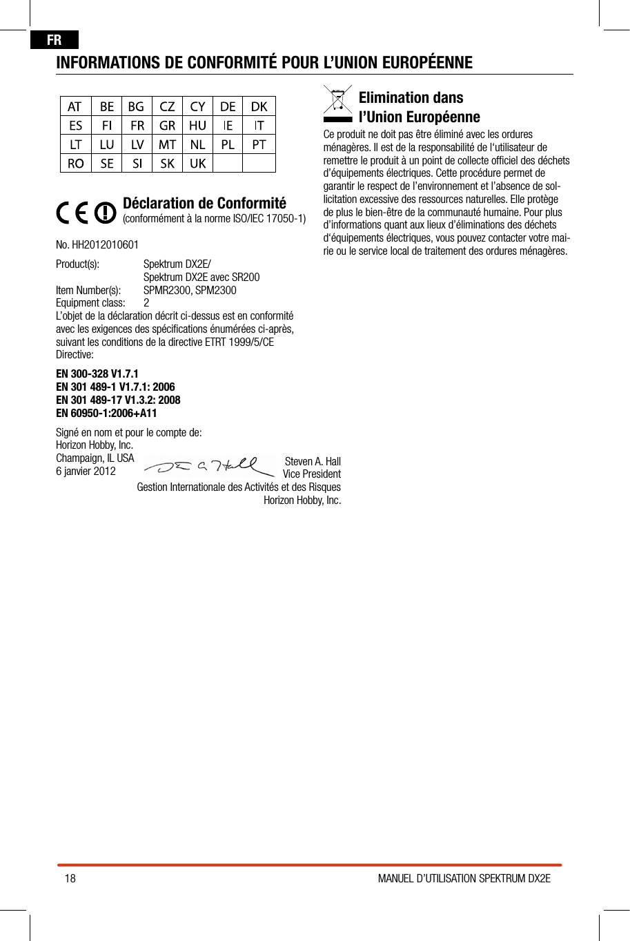 18 MANUEL D’UTILISATION SPEKTRUM DX2EFRINFORMATIONS DE CONFORMITÉ POUR L’UNION EUROPÉENNEDéclaration de Conformité(conformément à la norme ISO/IEC 17050-1)No. HH2012010601Product(s):   Spektrum  DX2E/ Spektrum DX2E avec SR200 Item Number(s):  SPMR2300, SPM2300Equipment class:  2L’objet de la déclaration décrit ci-dessus est en conformité avec les exigences des spéciﬁcations énumérées ci-après, suivant les conditions de la directive ETRT 1999/5/CE Directive:EN 300-328 V1.7.1                          EN 301 489-1 V1.7.1: 2006EN 301 489-17 V1.3.2: 2008    EN 60950-1:2006+A11Signé en nom et pour le compte de:Horizon Hobby, Inc.Champaign, IL USA6 janvier 2012Elimination dans  l’Union EuropéenneCe produit ne doit pas être éliminé avec les ordures ménagères. Il est de la responsabilité de l‘utilisateur de remettre le produit à un point de collecte ofﬁciel des déchets d’équipements électriques. Cette procédure permet de garantir le respect de l’environnement et l’absence de sol-licitation excessive des ressources naturelles. Elle protège de plus le bien-être de la communauté humaine. Pour plus d’informations quant aux lieux d’éliminations des déchets d‘équipements électriques, vous pouvez contacter votre mai-rie ou le service local de traitement des ordures ménagères.Steven A. Hall Vice President Gestion Internationale des Activités et des RisquesHorizon Hobby, Inc.