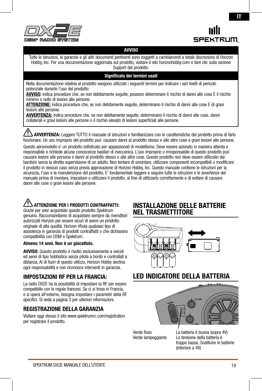 19SPEKTRUM DX2E MANUALE DELL’UTENTEITAVVISOTutte le istruzioni, le garanzie e gli altri documenti pertinenti sono soggetti a cambiamenti a totale discrezione di Horizon Hobby, Inc. Per una documentazione aggiornata sul prodotto, visitare il sito horizonhobby.com e fare clic sulla sezione  Support del prodotto. Signiﬁcato dei termini usatiNella documentazione relativa al prodotto vengono utilizzati i seguenti termini per indicare i vari livelli di pericolo  potenziale durante l’uso del prodotto:AVVISO: indica procedure che, se non debitamente seguite, possono determinare il rischio di danni alle cose E il rischio minimo o nullo di lesioni alle persone.ATTENZIONE: indica procedure che, se non debitamente seguite, determinano il rischio di danni alle cose E di gravi  lesioni alle persone.AVVERTENZA: indica procedure che, se non debitamente seguite, determinano il rischio di danni alle cose, danni  collaterali e gravi lesioni alle persone o il rischio elevato di lesioni superficiali alle persone.INSTALLAZIONE DELLE BATTERIE NEL TRASMETTITORELED INDICATORE DELLA BATTERIAPOWERST. TRIMTH. TRIMST. RATEVerde fisso    La batteria è buona (sopra 4V)Verde lampeggiante   La tensione della batteria è  troppo bassa. Sostituire le batterie (inferiore a 4V)® AVVERTENZA: Leggere TUTTO il manuale di istruzioni e familiarizzare con le caratteristiche del prodotto prima di farlo funzionare. Un uso improprio del prodotto puo` causare danni al prodotto stesso e alle altre cose e gravi lesioni alle persone. Questo aeromodello e` un prodotto sofisticato per appassionati di modellismo. Deve essere azionato in maniera attenta e responsabile e richiede alcune conoscenze basilari di meccanica. L’uso improprio o irresponsabile di questo prodotto puo` causare lesioni alle persone e danni al prodotto stesso o alle altre cose. Questo prodotto non deve essere utilizzato dai bambini senza la diretta supervisione di un adulto. Non tentare di smontare, utilizzare componenti incompatibili o modificare il prodotto in nessun caso senza previa approvazione di Horizon Hobby, Inc. Questo manuale contiene le istruzioni per la sicurezza, l’uso e la manutenzione del prodotto. E` fondamentale leggere e seguire tutte le istruzioni e le avvertenze del manuale prima di montare, impostare o utilizzare il prodotto, al fine di utilizzarlo correttamente e di evitare di causare  danni alle cose o gravi lesioni alle persone.  ATTENZIONE PER I PRODOTTI CONTRAFFATTI: Grazie per aver acquistato questo prodotto Spektrum genuino. Raccomandiamo di acquistare sempre da rivenditori autorizzati Horizon per essere sicuri di avere un prodotto originale di alta qualità. Horizon rifiuta qualsiasi tipo di assistenza in garanzia di prodotti contraffatti o che dichiarano compatibilità con DSM o Spektrum. Almeno 14 anni. Non è un giocattolo.AVVISO: Questo prodotto è rivolto esclusivamente a veicoli ed aerei di tipo hobbistico senza pilota a bordo e controllati a distanza. Al di fuori di questo utilizzo, Horizon Hobby declina ogni responsabilità e non riconosce interventi in garanzia.IMPOSTAZIONI RF PER LA FRANCIA:  La radio DX2E ha la possibilità di impostare la RF per essere compatibile con le regole francesi. Se ci si trova in Francia, e si opera all’esterno, bisogna impostare i parametri della RF specifici. Si veda a pagina 3 per ulteriori informazioni.REGISTRAZIONE DELLA GARANZIAVisitare oggi stesso il sito www.spektrumrc.com/registration per registrare il prodotto.