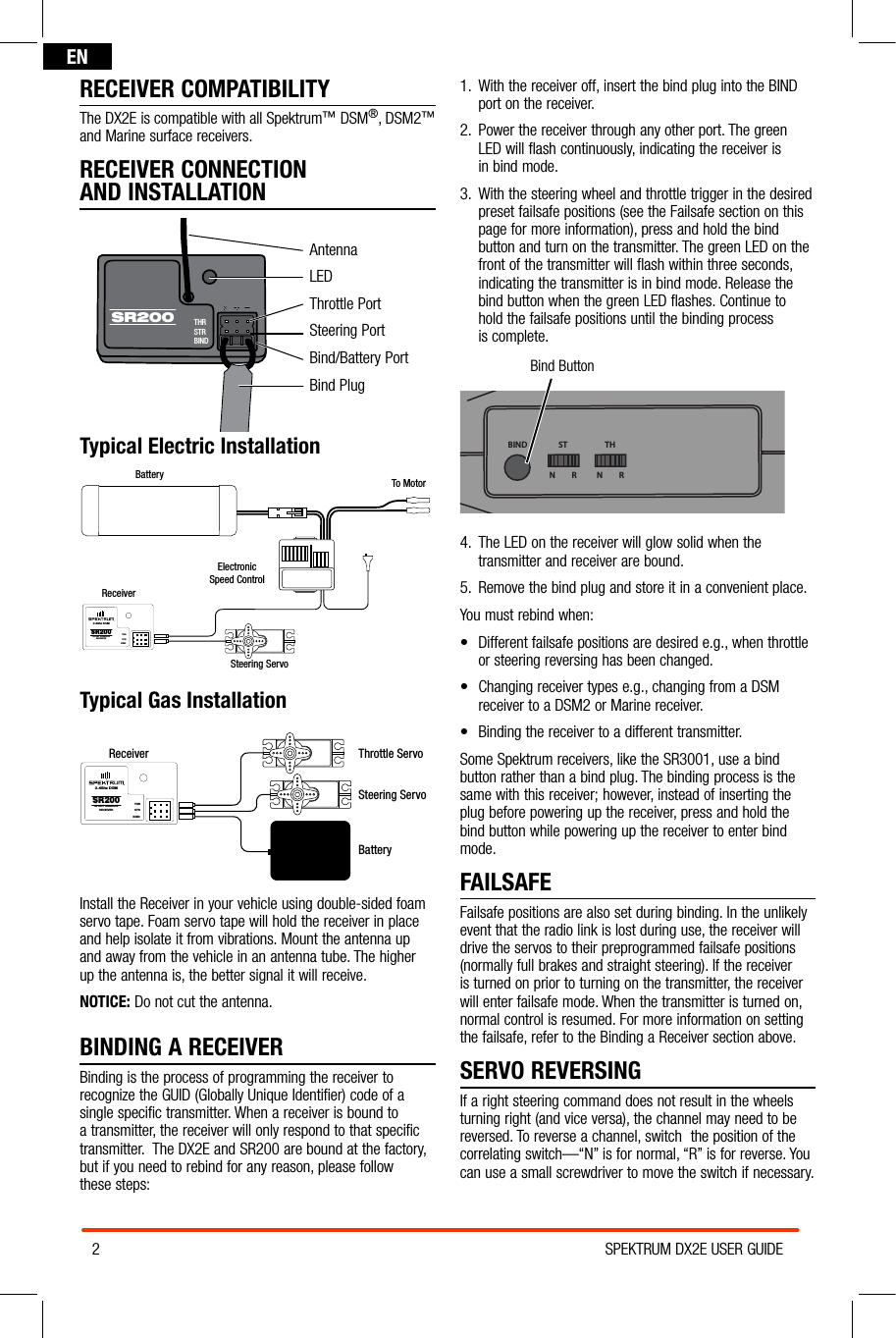 2SPEKTRUM DX2E USER GUIDEENRECEIVER COMPATIBILITYThe DX2E is compatible with all Spektrum™ DSM®, DSM2™ and Marine surface receivers.RECEIVER CONNECTION  AND INSTALLATIONAntennaLEDThrottle PortSteering PortBind/Battery PortBind PlugTypical Electric InstallationBattery To MotorElectronicSpeed ControlReceiverSteering ServoSR200THRSTRBIND2.4Ghz DSMSPORT SURFACERECEIVERTypical Gas InstallationReceiverSteering ServoThrottle ServoSR200THRSTRBIND2.4Ghz DSMSPORT SURFACERECEIVERBatteryInstall the Receiver in your vehicle using double-sided foam servo tape. Foam servo tape will hold the receiver in place and help isolate it from vibrations. Mount the antenna up and away from the vehicle in an antenna tube. The higher  up the antenna is, the better signal it will receive.NOTICE: Do not cut the antenna. BINDING A RECEIVERBinding is the process of programming the receiver to recognize the GUID (Globally Unique Identifier) code of a single specific transmitter. When a receiver is bound to  a transmitter, the receiver will only respond to that specific transmitter.  The DX2E and SR200 are bound at the factory, but if you need to rebind for any reason, please follow  these steps:1.   With the receiver off, insert the bind plug into the BIND port on the receiver.2.  Power the receiver through any other port. The green  LED will flash continuously, indicating the receiver is  in bind mode.3.  With the steering wheel and throttle trigger in the desired preset failsafe positions (see the Failsafe section on this page for more information), press and hold the bind button and turn on the transmitter. The green LED on the front of the transmitter will flash within three seconds, indicating the transmitter is in bind mode. Release the bind button when the green LED flashes. Continue to  hold the failsafe positions until the binding process  is complete.Bind ButtonBIND THSTN         R N         R4.  The LED on the receiver will glow solid when the transmitter and receiver are bound.5.  Remove the bind plug and store it in a convenient place.You must rebind when:• Differentfailsafepositionsaredesirede.g.,whenthrottle or steering reversing has been changed. • Changingreceivertypese.g.,changingfromaDSM receiver to a DSM2 or Marine receiver.• Bindingthereceivertoadifferenttransmitter.Some Spektrum receivers, like the SR3001, use a bind button rather than a bind plug. The binding process is the same with this receiver; however, instead of inserting the plug before powering up the receiver, press and hold the bind button while powering up the receiver to enter bind mode.FAILSAFEFailsafe positions are also set during binding. In the unlikely event that the radio link is lost during use, the receiver will drive the servos to their preprogrammed failsafe positions (normally full brakes and straight steering). If the receiver is turned on prior to turning on the transmitter, the receiver will enter failsafe mode. When the transmitter is turned on, normal control is resumed. For more information on setting the failsafe, refer to the Binding a Receiver section above.SERVO REVERSINGIf a right steering command does not result in the wheels turning right (and vice versa), the channel may need to be reversed. To reverse a channel, switch  the position of the correlating switch—“N” is for normal, “R” is for reverse. You can use a small screwdriver to move the switch if necessary.THRSTRBINDSR200