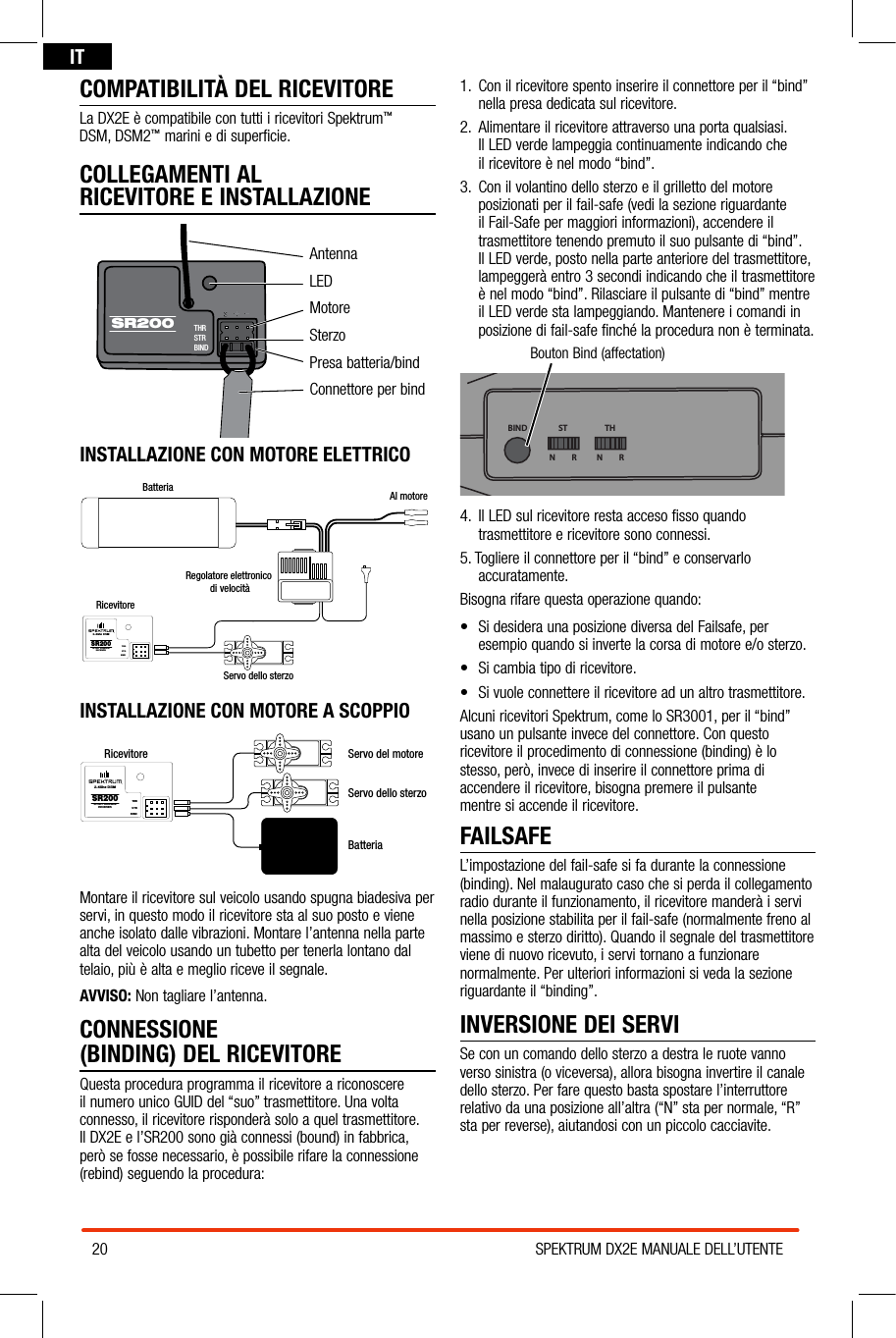 20 SPEKTRUM DX2E MANUALE DELL’UTENTEITCOMPATIBILITÀ DEL RICEVITORELa DX2E è compatibile con tutti i ricevitori Spektrum™  DSM, DSM2™ marini e di superficie.COLLEGAMENTI AL  RICEVITORE E INSTALLAZIONEAntennaLEDMotoreSterzoPresa batteria/bindConnettore per bindINSTALLAZIONE CON MOTORE ELETTRICOBatteria Al motoreRegolatore elettronico di velocitàRicevitoreServo dello sterzoSR200THRSTRBIND2.4Ghz DSMSPORT SURFACERECEIVERINSTALLAZIONE CON MOTORE A SCOPPIORicevitoreServo dello sterzoServo del motoreSR200THRSTRBIND2.4Ghz DSMSPORT SURFACERECEIVERBatteriaMontare il ricevitore sul veicolo usando spugna biadesiva per servi, in questo modo il ricevitore sta al suo posto e viene anche isolato dalle vibrazioni. Montare l’antenna nella parte alta del veicolo usando un tubetto per tenerla lontano dal telaio, più è alta e meglio riceve il segnale.AVVISO: Non tagliare l’antenna. CONNESSIONE  (BINDING) DEL RICEVITOREQuesta procedura programma il ricevitore a riconoscere il numero unico GUID del “suo” trasmettitore. Una volta connesso, il ricevitore risponderà solo a quel trasmettitore. Il DX2E e l’SR200 sono già connessi (bound) in fabbrica, però se fosse necessario, è possibile rifare la connessione (rebind) seguendo la procedura:1.  Con il ricevitore spento inserire il connettore per il “bind” nella presa dedicata sul ricevitore.2.  Alimentare il ricevitore attraverso una porta qualsiasi.  Il LED verde lampeggia continuamente indicando che  il ricevitore è nel modo “bind”.3.  Con il volantino dello sterzo e il grilletto del motore posizionati per il fail-safe (vedi la sezione riguardante il Fail-Safe per maggiori informazioni), accendere il trasmettitore tenendo premuto il suo pulsante di “bind”. Il LED verde, posto nella parte anteriore del trasmettitore, lampeggerà entro 3 secondi indicando che il trasmettitore è nel modo “bind”. Rilasciare il pulsante di “bind” mentre il LED verde sta lampeggiando. Mantenere i comandi in posizione di fail-safe finché la procedura non è terminata.Bouton Bind (affectation)BIND THSTN         R N         R4.  Il LED sul ricevitore resta acceso fisso quando trasmettitore e ricevitore sono connessi.5. Togliere il connettore per il “bind” e conservarlo accuratamente.Bisogna rifare questa operazione quando:• SidesideraunaposizionediversadelFailsafe,peresempio quando si inverte la corsa di motore e/o sterzo.  • Sicambiatipodiricevitore.• Sivuoleconnettereilricevitoreadunaltrotrasmettitore.Alcuni ricevitori Spektrum, come lo SR3001, per il “bind” usano un pulsante invece del connettore. Con questo ricevitore il procedimento di connessione (binding) è lo stesso, però, invece di inserire il connettore prima di accendere il ricevitore, bisogna premere il pulsante  mentre si accende il ricevitore.FAILSAFEL’impostazione del fail-safe si fa durante la connessione (binding). Nel malaugurato caso che si perda il collegamento radio durante il funzionamento, il ricevitore manderà i servi nella posizione stabilita per il fail-safe (normalmente freno al massimo e sterzo diritto). Quando il segnale del trasmettitore viene di nuovo ricevuto, i servi tornano a funzionare normalmente. Per ulteriori informazioni si veda la sezione riguardante il “binding”.INVERSIONE DEI SERVISe con un comando dello sterzo a destra le ruote vanno verso sinistra (o viceversa), allora bisogna invertire il canale dello sterzo. Per fare questo basta spostare l’interruttore relativo da una posizione all’altra (“N” sta per normale, “R” sta per reverse), aiutandosi con un piccolo cacciavite.THRSTRBINDSR200