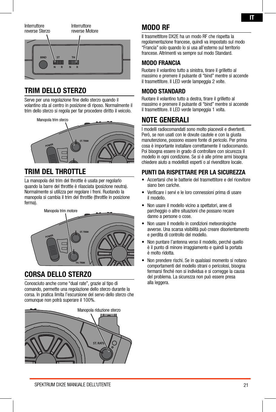 21SPEKTRUM DX2E MANUALE DELL’UTENTEITInterruttore reverse Sterzo Interruttore  reverse MotoreBIND THSTN         R N         RTRIM DELLO STERZOServe per una regolazione fine dello sterzo quando il volantino sta al centro in posizione di riposo. Normalmente il trim dello sterzo si regola per far procedere diritto il veicolo.TRIM DEL THROTTLELa manopola del trim del throttle è usata per regolarlo  quando la barre del throttle è rilasciata (posizione neutra). Normalmente si utilizza per regolare i freni. Ruotando la manopola si cambia il trim del throttle (throttle in posizione ferma).POWERST. TRIMTH. TRIMST. RATEManopola trim motoreCORSA DELLO STERZOConosciuto anche come “dual rate”, grazie al tipo di comando, permette una regolazione dello sterzo durante la corsa. In pratica limita l’escursione del servo dello sterzo che comunque non potrà superare il 100%.MODO RFIl trasmettitore DX2E ha un modo RF che rispetta la regolamentazione francese, quindi va impostato sul modo “Francia” solo quando lo si usa all’esterno sul territorio francese. Altrimenti va sempre sul modo Standard. MODO FRANCIARuotare il volantino tutto a sinistra, tirare il grilletto al massimo e premere il pulsante di “bind” mentre si accende il trasmettitore. Il LED verde lampeggia 2 volte.MODO STANDARDRuotare il volantino tutto a destra, tirare il grilletto al massimo e premere il pulsante di “bind” mentre si accende il trasmettitore. Il LED verde lampeggia 1 volta.NOTE GENERALII modelli radiocomandati sono molto piacevoli e divertenti. Però, se non usati con le dovute cautele e con la giusta manutenzione, possono essere fonte di pericolo. Per prima cosa è importante installare correttamente il radiocomando. Poi bisogna essere in grado di controllare con sicurezza il modello in ogni condizione. Se si è alle prime armi bisogna chiedere aiuto a modellisti esperti o al rivenditore locale.PUNTI DA RISPETTARE PER LA SICUREZZA• Accertarsichelebatteriedeltrasmettitoreedelricevitoresiano ben cariche.• Verificareiservieleloroconnessioniprimadiusare il modello.• Nonusareilmodellovicinoaspettatori,areediparcheggio o altre situazioni che possano recare  danno a persone o cose.• Nonusareilmodelloincondizionimeteorologicheavverse. Una scarsa visibilità può creare disorientamento e perdita di controllo del modello.• Nonpuntarel’antennaversoilmodello,perchéquello è il punto di minore irraggiamento e quindi la portata  è molto ridotta.• Nonprendererischi.Seinqualsiasimomentosinotanocomportamenti del modello strani o pericolosi, bisogna fermarsi finché non si individua e si corregge la causa  del problema. La sicurezza non può essere presa  alla leggera.POWERST. TRIMTH. TRIMST. RATEManopola riduzione sterzoPOWERST. TRIMTH. TRIMST. RATEManopola trim sterzo