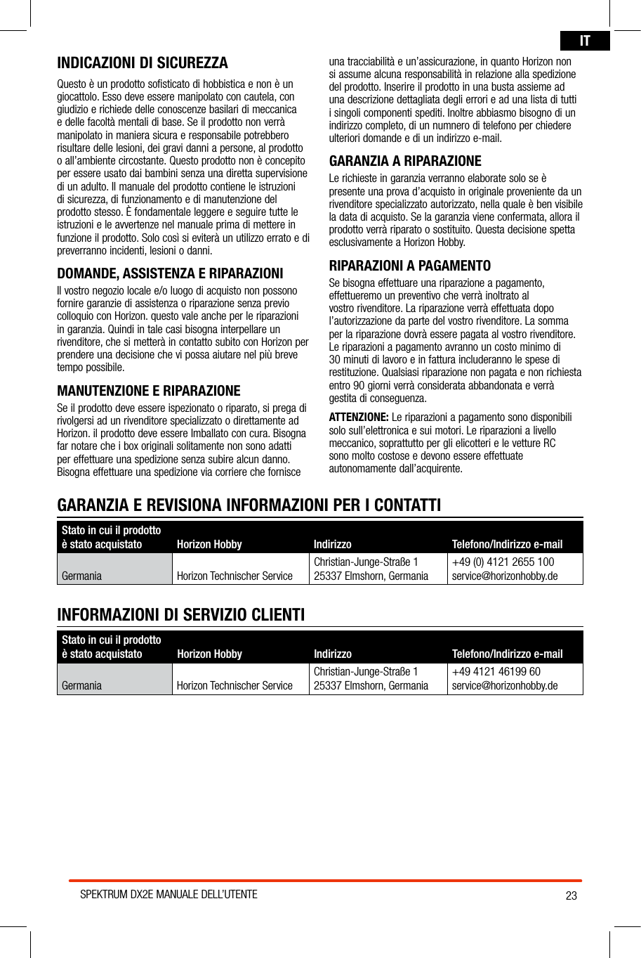 23SPEKTRUM DX2E MANUALE DELL’UTENTEITINDICAZIONI DI SICUREZZAQuesto è un prodotto sofisticato di hobbistica e non è un giocattolo. Esso deve essere manipolato con cautela, con giudizio e richiede delle conoscenze basilari di meccanica e delle facoltà mentali di base. Se il prodotto non verrà manipolato in maniera sicura e responsabile potrebbero risultare delle lesioni, dei gravi danni a persone, al prodotto o all’ambiente circostante. Questo prodotto non è concepito per essere usato dai bambini senza una diretta supervisione di un adulto. Il manuale del prodotto contiene le istruzioni di sicurezza, di funzionamento e di manutenzione del prodotto stesso. È fondamentale leggere e seguire tutte le istruzioni e le avvertenze nel manuale prima di mettere in funzione il prodotto. Solo così si eviterà un utilizzo errato e di preverranno incidenti, lesioni o danni.DOMANDE, ASSISTENZA E RIPARAZIONIIl vostro negozio locale e/o luogo di acquisto non possono fornire garanzie di assistenza o riparazione senza previo colloquio con Horizon. questo vale anche per le riparazioni in garanzia. Quindi in tale casi bisogna interpellare un rivenditore, che si metterà in contatto subito con Horizon per prendere una decisione che vi possa aiutare nel più breve tempo possibile.MANUTENZIONE E RIPARAZIONESe il prodotto deve essere ispezionato o riparato, si prega di rivolgersi ad un rivenditore specializzato o direttamente ad Horizon. il prodotto deve essere Imballato con cura. Bisogna far notare che i box originali solitamente non sono adatti per effettuare una spedizione senza subire alcun danno. Bisogna effettuare una spedizione via corriere che fornisce una tracciabilità e un’assicurazione, in quanto Horizon non si assume alcuna responsabilità in relazione alla spedizione del prodotto. Inserire il prodotto in una busta assieme ad una descrizione dettagliata degli errori e ad una lista di tutti i singoli componenti spediti. Inoltre abbiasmo bisogno di un indirizzo completo, di un numnero di telefono per chiedere ulteriori domande e di un indirizzo e-mail.GARANZIA A RIPARAZIONELe richieste in garanzia verranno elaborate solo se è presente una prova d’acquisto in originale proveniente da un rivenditore specializzato autorizzato, nella quale è ben visibile la data di acquisto. Se la garanzia viene confermata, allora il prodotto verrà riparato o sostituito. Questa decisione spetta esclusivamente a Horizon Hobby.RIPARAZIONI A PAGAMENTO Se bisogna effettuare una riparazione a pagamento, effettueremo un preventivo che verrà inoltrato al vostro rivenditore. La riparazione verrà effettuata dopo l’autorizzazione da parte del vostro rivenditore. La somma per la riparazione dovrà essere pagata al vostro rivenditore. Le riparazioni a pagamento avranno un costo minimo di 30 minuti di lavoro e in fattura includeranno le spese di restituzione. Qualsiasi riparazione non pagata e non richiesta entro 90 giorni verrà considerata abbandonata e verrà gestita di conseguenza.ATTENZIONE: Le riparazioni a pagamento sono disponibili solo sull’elettronica e sui motori. Le riparazioni a livello meccanico, soprattutto per gli elicotteri e le vetture RC  sono molto costose e devono essere effettuate autonomamente dall’acquirente.Stato in cui il prodotto è stato acquistato Horizon Hobby  Indirizzo Telefono/Indirizzo e-mailGermania Horizon Technischer ServiceChristian-Junge-Straße 125337 Elmshorn, Germania+49 4121 46199 60service@horizonhobby.deINFORMAZIONI DI SERVIZIO CLIENTIGARANZIA E REVISIONA INFORMAZIONI PER I CONTATTIStato in cui il prodotto è stato acquistato Horizon Hobby  Indirizzo Telefono/Indirizzo e-mailGermania Horizon Technischer ServiceChristian-Junge-Straße 125337 Elmshorn, Germania+49 (0) 4121 2655 100service@horizonhobby.de