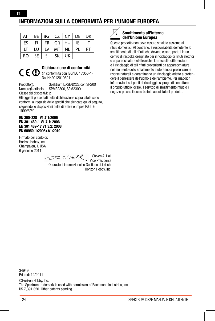 24 SPEKTRUM DX2E MANUALE DELL’UTENTEITINFORMAZIONI SULLA CONFORMITÀ PER L’UNIONE EUROPEADichiarazione di conformità(in conformità con ISO/IEC 17050-1)No. HH2012010601Prodotto(i):  Spektrum DX2E/DX2E con SR200Numero(i) articolo:  SPMR2300, SPM2300Classe dei dispositivi: 2Gli oggetti presentati nella dichiarazione sopra citata sono conformi ai requisiti delle speciﬁ che elencate qui di seguito, seguendo le disposizioni della direttiva europea R&amp;TTE 1999/5/ECEN 300-328   V1.7.1:2006EN 301 489-1 V1.7.1: 2006EN 301 489-17 V1.3.2: 2008    EN 60950-1:2006+A1:2010Firmato per conto di: Horizon Hobby, Inc. Champaign, IL USA 6 gennaio 2011Smaltimento all’interno  dell’Unione EuropeaQuesto prodotto non deve essere smaltito assieme ai riﬁuti domestici. Al contrario, è responsabilità dell’utente lo smaltimento di tali riﬁuti, che devono essere portati in un centro di raccolta designato per il riciclaggio di riﬁuti elettrici e apparecchiature elettroniche. La raccolta differenziata e il riciclaggio di tali riﬁuti provenienti da apparecchiature nel momento dello smaltimento aiuteranno apreservare le risorse naturali e garantiranno un riciclaggio adatto aproteg-gere il benessere dell’uomo e dell’ambiente. Per maggiori informazioni sui punti di riciclaggio si prega di contattare il proprio ufﬁcio locale, il servizio di smaltimento riﬁuti oil negozio presso il quale è stato acquistato il prodotto.Steven A. Hall Vice Presidente Operazioni internazionali e Gestione dei rischi Horizon Hobby, Inc.34949 Printed: 12/2011©Horizon Hobby, Inc. The Spektrum trademark is used with permission of Bachmann Industries, Inc.  US 7,391,320. Other patents pending.