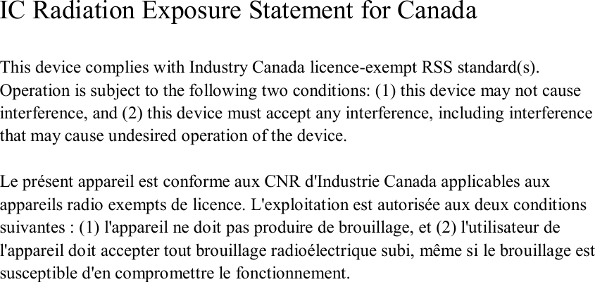 IC Radiation Exposure Statement for Canada  This device complies with Industry Canada licence-exempt RSS standard(s). Operation is subject to the following two conditions: (1) this device may not cause interference, and (2) this device must accept any interference, including interference that may cause undesired operation of the device.  Le présent appareil est conforme aux CNR d&apos;Industrie Canada applicables aux appareils radio exempts de licence. L&apos;exploitation est autorisée aux deux conditions suivantes : (1) l&apos;appareil ne doit pas produire de brouillage, et (2) l&apos;utilisateur de l&apos;appareil doit accepter tout brouillage radioélectrique subi, même si le brouillage est susceptible d&apos;en compromettre le fonctionnement.   