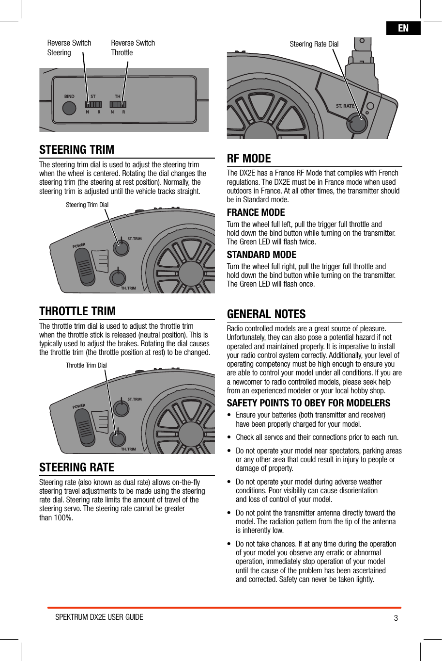 3SPEKTRUM DX2E USER GUIDEENReverse Switch SteeringReverse Switch ThrottleBIND THSTN         R N         RSTEERING TRIMThe steering trim dial is used to adjust the steering trim when the wheel is centered. Rotating the dial changes the steering trim (the steering at rest position). Normally, the steering trim is adjusted until the vehicle tracks straight.POWERST. TRIMTH. TRIMST. RATESteering Trim DialTHROTTLE TRIMThe throttle trim dial is used to adjust the throttle trim when the throttle stick is released (neutral position). This is typically used to adjust the brakes. Rotating the dial causes the throttle trim (the throttle position at rest) to be changed.POWERST. TRIMTH. TRIMST. RATEThrottle Trim DialSTEERING RATESteering rate (also known as dual rate) allows on-the-fly  steering travel adjustments to be made using the steering  rate dial. Steering rate limits the amount of travel of the steering servo. The steering rate cannot be greater  than 100%.POWERST. TRIMTH. TRIMST. RATESteering Rate DialRF MODEThe DX2E has a France RF Mode that complies with French regulations. The DX2E must be in France mode when used outdoors in France. At all other times, the transmitter should  be in Standard mode. FRANCE MODETurn the wheel full left, pull the trigger full throttle and  hold down the bind button while turning on the transmitter.  The Green LED will flash twice.STANDARD MODETurn the wheel full right, pull the trigger full throttle and  hold down the bind button while turning on the transmitter.  The Green LED will flash once.GENERAL NOTESRadio controlled models are a great source of pleasure. Unfortunately, they can also pose a potential hazard if not operated and maintained properly. It is imperative to install your radio control system correctly. Additionally, your level of operating competency must be high enough to ensure you are able to control your model under all conditions. If you are a newcomer to radio controlled models, please seek help from an experienced modeler or your local hobby shop.SAFETY POINTS TO OBEY FOR MODELERS• Ensureyourbatteries(bothtransmitterandreceiver) have been properly charged for your model.• Checkallservosandtheirconnectionspriortoeachrun.• Donotoperateyourmodelnearspectators,parkingareas or any other area that could result in injury to people or damage of property.• Donotoperateyourmodelduringadverseweatherconditions. Poor visibility can cause disorientation  and loss of control of your model.• Donotpointthetransmitterantennadirectlytowardthemodel. The radiation pattern from the tip of the antenna  is inherently low.• Donottakechances.Ifatanytimeduringtheoperation of your model you observe any erratic or abnormal operation, immediately stop operation of your model  until the cause of the problem has been ascertained  and corrected. Safety can never be taken lightly.
