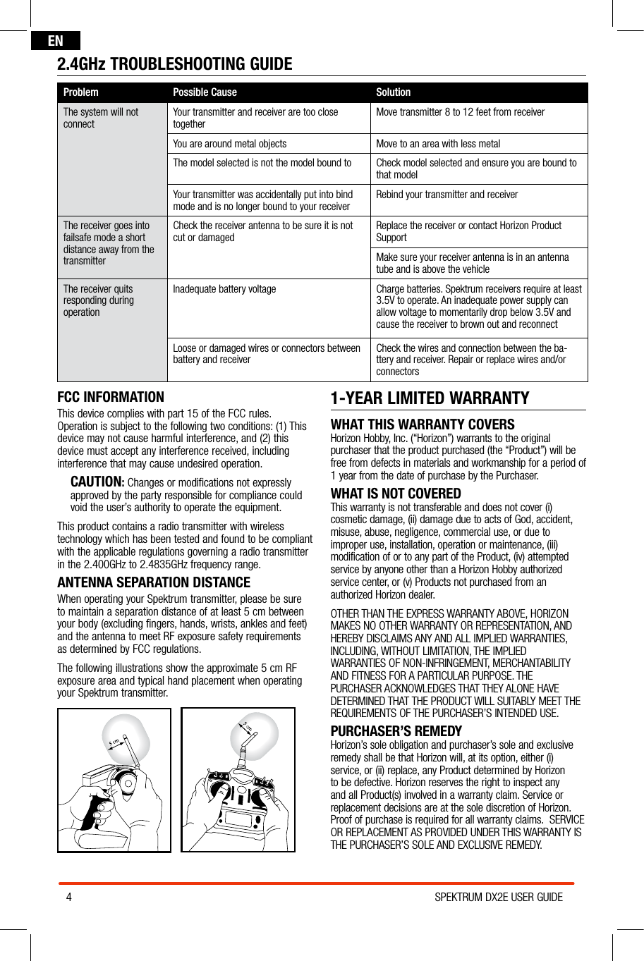 4SPEKTRUM DX2E USER GUIDEENFCC INFORMATIONThis device complies with part 15 of the FCC rules. Operation is subject to the following two conditions: (1) This device may not cause harmful interference, and (2) this device must accept any interference received, including interference that may cause undesired operation.CAUTION: Changes or modifications not expressly approved by the party responsible for compliance could void the user’s authority to operate the equipment.This product contains a radio transmitter with wireless technology which has been tested and found to be compliant with the applicable regulations governing a radio transmitter  in the 2.400GHz to 2.4835GHz frequency range.ANTENNA SEPARATION DISTANCEWhen operating your Spektrum transmitter, please be sure  to maintain a separation distance of at least 5 cm between  your body (excluding fingers, hands, wrists, ankles and feet)  and the antenna to meet RF exposure safety requirements  as determined by FCC regulations.The following illustrations show the approximate 5 cm RF exposure area and typical hand placement when operating your Spektrum transmitter.1-YEAR LIMITED WARRANTYWHAT THIS WARRANTY COVERSHorizon Hobby, Inc. (“Horizon”) warrants to the original purchaser that the product purchased (the “Product”) will be free from defects in materials and workmanship for a period of 1 year from the date of purchase by the Purchaser.WHAT IS NOT COVEREDThis warranty is not transferable and does not cover (i) cosmetic damage, (ii) damage due to acts of God, accident, misuse, abuse, negligence, commercial use, or due to improper use, installation, operation or maintenance, (iii) modification of or to any part of the Product, (iv) attempted service by anyone other than a Horizon Hobby authorized service center, or (v) Products not purchased from an authorized Horizon dealer. OTHER THAN THE EXPRESS WARRANTY ABOVE, HORIZON MAKES NO OTHER WARRANTY OR REPRESENTATION, AND HEREBY DISCLAIMS ANY AND ALL IMPLIED WARRANTIES, INCLUDING, WITHOUT LIMITATION, THE IMPLIED WARRANTIES OF NON-INFRINGEMENT, MERCHANTABILITY AND FITNESS FOR A PARTICULAR PURPOSE. THE PURCHASER ACKNOWLEDGES THAT THEY ALONE HAVE DETERMINED THAT THE PRODUCT WILL SUITABLY MEET THE REQUIREMENTS OF THE PURCHASER’S INTENDED USE.PURCHASER’S REMEDYHorizon’s sole obligation and purchaser’s sole and exclusive remedy shall be that Horizon will, at its option, either (i) service, or (ii) replace, any Product determined by Horizon to be defective. Horizon reserves the right to inspect any and all Product(s) involved in a warranty claim. Service or replacement decisions are at the sole discretion of Horizon. Proof of purchase is required for all warranty claims.  SERVICE OR REPLACEMENT AS PROVIDED UNDER THIS WARRANTY IS THE PURCHASER’S SOLE AND EXCLUSIVE REMEDY.2.4GHz TROUBLESHOOTING GUIDEProblem Possible Cause SolutionThe system will not connect Your transmitter and receiver are too close together Move transmitter 8 to 12 feet from receiverYou are around metal objects Move to an area with less metalThe model selected is not the model bound to Check model selected and ensure you are bound to that modelYour transmitter was accidentally put into bind mode and is no longer bound to your receiver Rebind your transmitter and receiverThe receiver goes into failsafe mode a short distance away from the transmitterCheck the receiver antenna to be sure it is not cut or damaged Replace the receiver or contact Horizon Product SupportMake sure your receiver antenna is in an antenna tube and is above the vehicleThe receiver quits responding during operationInadequate battery voltage Charge batteries. Spektrum receivers require at least 3.5V to operate. An inadequate power supply can allow voltage to momentarily drop below 3.5V and cause the receiver to brown out and reconnectLoose or damaged wires or connectors between  battery and receiver Check the wires and connection between the ba-ttery and receiver. Repair or replace wires and/or connectors