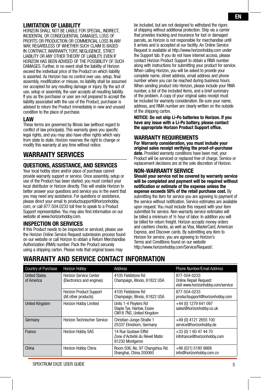 5SPEKTRUM DX2E USER GUIDEENLIMITATION OF LIABILITYHORIZON SHALL NOT BE LIABLE FOR SPECIAL, INDIRECT, INCIDENTAL OR CONSEQUENTIAL DAMAGES, LOSS OF PROFITS OR PRODUCTION OR COMMERCIAL LOSS IN ANY WAY, REGARDLESS OF WHETHER SUCH CLAIM IS BASED IN CONTRACT, WARRANTY, TORT, NEGLIGENCE, STRICT LIABILITY OR ANY OTHER THEORY OF LIABILITY, EVEN IF HORIZON HAS BEEN ADVISED OF THE POSSIBILITY OF SUCH DAMAGES. Further, in no event shall the liability of Horizon exceed the individual price of the Product on which liability is asserted. As Horizon has no control over use, setup, final assembly, modification or misuse, no liability shall be assumed nor accepted for any resulting damage or injury. By the act of use, setup or assembly, the user accepts all resulting liability. If you as the purchaser or user are not prepared to accept the liability associated with the use of the Product, purchaser is advised to return the Product immediately in new and unused condition to the place of purchase.LAWThese terms are governed by Illinois law (without regard to conflict of law principals). This warranty gives you specific legal rights, and you may also have other rights which vary from state to state. Horizon reserves the right to change or modify this warranty at any time without notice.WARRANTY SERVICESQUESTIONS, ASSISTANCE, AND SERVICESYour local hobby store and/or place of purchase cannot provide warranty support or service. Once assembly, setup or use of the Product has been started, you must contact your local distributor or Horizon directly. This will enable Horizon to better answer your questions and service you in the event that you may need any assistance. For questions or assistance, please direct your email to productsupport@horizonhobby.com, or call 877.504.0233 toll free to speak to a Product Support representative. You may also find information on our website at www.horizonhobby.com.INSPECTION OR SERVICESIf this Product needs to be inspected or serviced, please use the Horizon Online Service Request submission process found on our website or call Horizon to obtain a Return Merchandise Authorization (RMA) number. Pack the Product securely using a shipping carton. Please note that original boxes may be included, but are not designed to withstand the rigors of shipping without additional protection. Ship via a carrier that provides tracking and insurance for lost or damaged parcels, as Horizon is not responsible for merchandise until it arrives and is accepted at our facility. An Online Service Request is available at http://www.horizonhobby.com under the Support tab. If you do not have internet access, please contact Horizon Product Support to obtain a RMA number along with instructions for submitting your product for service. When calling Horizon, you will be asked to provide your complete name, street address, email address and phone number where you can be reached during business hours. When sending product into Horizon, please include your RMA number, a list of the included items, and a brief summary of the problem. A copy of your original sales receipt must be included for warranty consideration. Be sure your name, address, and RMA number are clearly written on the outside of the shipping carton. NOTICE: Do not ship Li-Po batteries to Horizon. If you have any issue with a Li-Po battery, please contact  the appropriate Horizon Product Support office.WARRANTY REQUIREMENTSFor Warranty consideration, you must include your original sales receipt verifying the proof-of-purchase date. Provided warranty conditions have been met, your Product will be serviced or replaced free of charge. Service or replacement decisions are at the sole discretion of Horizon.NON-WARRANTY SERVICEShould your service not be covered by warranty service will be completed and payment will be required without notification or estimate of the expense unless the expense exceeds 50% of the retail purchase cost. By submitting the item for service you are agreeing to payment of the service without notification. Service estimates are available upon request. You must include this request with your item submitted for service. Non-warranty service estimates will be billed a minimum of ½ hour of labor. In addition you will be billed for return freight. Horizon accepts money orders and cashiers checks, as well as Visa, MasterCard, American Express, and Discover cards. By submitting any item to Horizon for service, you are agreeing to Horizon’s  Terms and Conditions found on our website  http://www.horizonhobby.com/Service/Request/.WARRANTY AND SERVICE CONTACT INFORMATIONCountry of Purchase Horizon Hobby  Address Phone Number/Email AddressUnited States  of America Horizon Service Center(Electronics and engines) 4105 Fieldstone RdChampaign, Illinois, 61822 USA 877-504-0233Online Repair Request:visit www.horizonhobby.com/serviceHorizon Product Support (All other products) 4105 Fieldstone RdChampaign, Illinois, 61822 USA 877-504-0233productsupport@horizonhobby.comUnited Kingdom Horizon Hobby Limited Units 1-4 Ployters Rd Staple Tye, Harlow, EssexCM18 7NS, United Kingdom+44 (0) 1279 641 097sales@horizonhobby.co.ukGermany Horizon Technischer Service Christian-Junge-Straße 125337 Elmshorn, Germany +49 (0) 4121 2655 100service@horizonhobby.deFrance Horizon Hobby SAS 14 Rue Gustave EiffelZone d’Activité du Réveil Matin91230 Montgeron+33 (0) 1 60 47 44 70infofrance@horizonhobby.comChina Horizon Hobby China Room 506, No. 97 Changshou Rd.Shanghai, China 200060 +86 (021) 5180 9868info@horizonhobby.com.cn