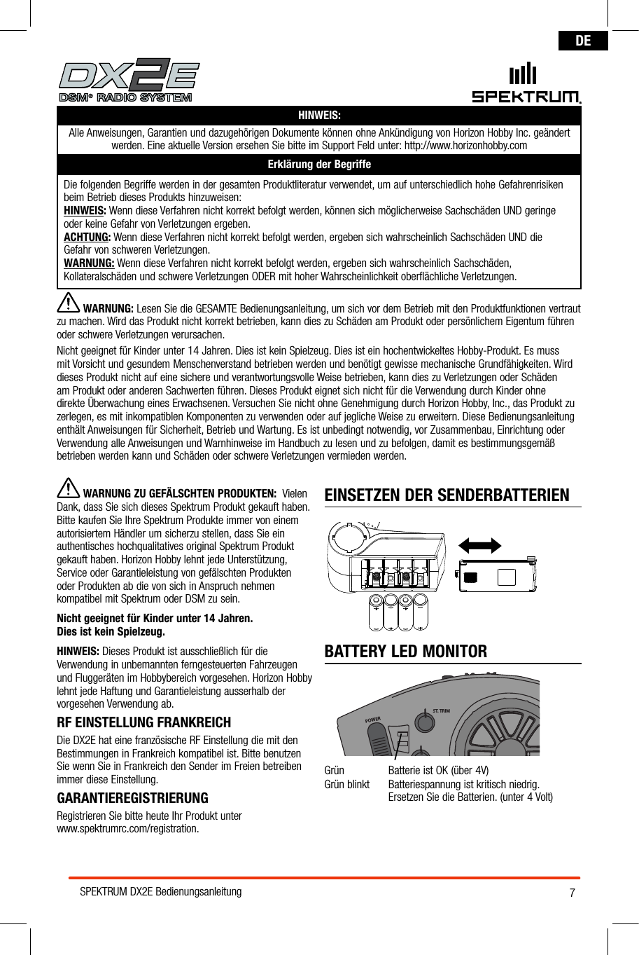 7SPEKTRUM DX2E BedienungsanleitungDEHINWEIS:Alle Anweisungen, Garantien und dazugehörigen Dokumente können ohne Ankündigung von Horizon Hobby Inc. geändert werden. Eine aktuelle Version ersehen Sie bitte im Support Feld unter: http://www.horizonhobby.comErklärung der BegriffeDie folgenden Begriffe werden in der gesamten Produktliteratur verwendet, um auf unterschiedlich hohe Gefahrenrisiken beim Betrieb dieses Produkts hinzuweisen:HINWEIS: Wenn diese Verfahren nicht korrekt befolgt werden, können sich möglicherweise Sachschäden UND geringe  oder keine Gefahr von Verletzungen ergeben.ACHTUNG: Wenn diese Verfahren nicht korrekt befolgt werden, ergeben sich wahrscheinlich Sachschäden UND die  Gefahr von schweren Verletzungen.WARNUNG: Wenn diese Verfahren nicht korrekt befolgt werden, ergeben sich wahrscheinlich Sachschäden, Kollateralschäden und schwere Verletzungen ODER mit hoher Wahrscheinlichkeit oberflächliche Verletzungen. EINSETZEN DER SENDERBATTERIENBATTERY LED MONITORPOWERST. TRIMTH. TRIMST. RATEGrün  Batterie ist OK (über 4V) Grün blinkt  Batteriespannung ist kritisch niedrig.   Ersetzen Sie die Batterien. (unter 4 Volt) ® WARNUNG: Lesen Sie die GESAMTE Bedienungsanleitung, um sich vor dem Betrieb mit den Produktfunktionen vertraut zu machen. Wird das Produkt nicht korrekt betrieben, kann dies zu Schäden am Produkt oder persönlichem Eigentum führen oder schwere Verletzungen verursachen. Nicht geeignet für Kinder unter 14 Jahren. Dies ist kein Spielzeug. Dies ist ein hochentwickeltes Hobby-Produkt. Es muss mit Vorsicht und gesundem Menschenverstand betrieben werden und benötigt gewisse mechanische Grundfähigkeiten. Wird dieses Produkt nicht auf eine sichere und verantwortungsvolle Weise betrieben, kann dies zu Verletzungen oder Schäden am Produkt oder anderen Sachwerten führen. Dieses Produkt eignet sich nicht für die Verwendung durch Kinder ohne direkte Überwachung eines Erwachsenen. Versuchen Sie nicht ohne Genehmigung durch Horizon Hobby, Inc., das Produkt zu zerlegen, es mit inkompatiblen Komponenten zu verwenden oder auf jegliche Weise zu erweitern. Diese Bedienungsanleitung enthält Anweisungen für Sicherheit, Betrieb und Wartung. Es ist unbedingt notwendig, vor Zusammenbau, Einrichtung oder Verwendung alle Anweisungen und Warnhinweise im Handbuch zu lesen und zu befolgen, damit es bestimmungsgemäß betrieben werden kann und Schäden oder schwere Verletzungen vermieden werden. WARNUNG ZU GEFÄLSCHTEN PRODUKTEN:  Vielen Dank, dass Sie sich dieses Spektrum Produkt gekauft haben. Bitte kaufen Sie Ihre Spektrum Produkte immer von einem autorisiertem Händler um sicherzu stellen, dass Sie ein authentisches hochqualitatives original Spektrum Produkt gekauft haben. Horizon Hobby lehnt jede Unterstützung, Service oder Garantieleistung von gefälschten Produkten oder Produkten ab die von sich in Anspruch nehmen kompatibel mit Spektrum oder DSM zu sein. Nicht geeignet für Kinder unter 14 Jahren.  Dies ist kein Spielzeug.HINWEIS: Dieses Produkt ist ausschließlich für die Verwendung in unbemannten ferngesteuerten Fahrzeugen und Fluggeräten im Hobbybereich vorgesehen. Horizon Hobby lehnt jede Haftung und Garantieleistung ausserhalb der vorgesehen Verwendung ab.RF EINSTELLUNG FRANKREICH  Die DX2E hat eine französische RF Einstellung die mit den Bestimmungen in Frankreich kompatibel ist. Bitte benutzen Sie wenn Sie in Frankreich den Sender im Freien betreiben  immer diese Einstellung.GARANTIEREGISTRIERUNGRegistrieren Sie bitte heute Ihr Produkt unter  www.spektrumrc.com/registration.