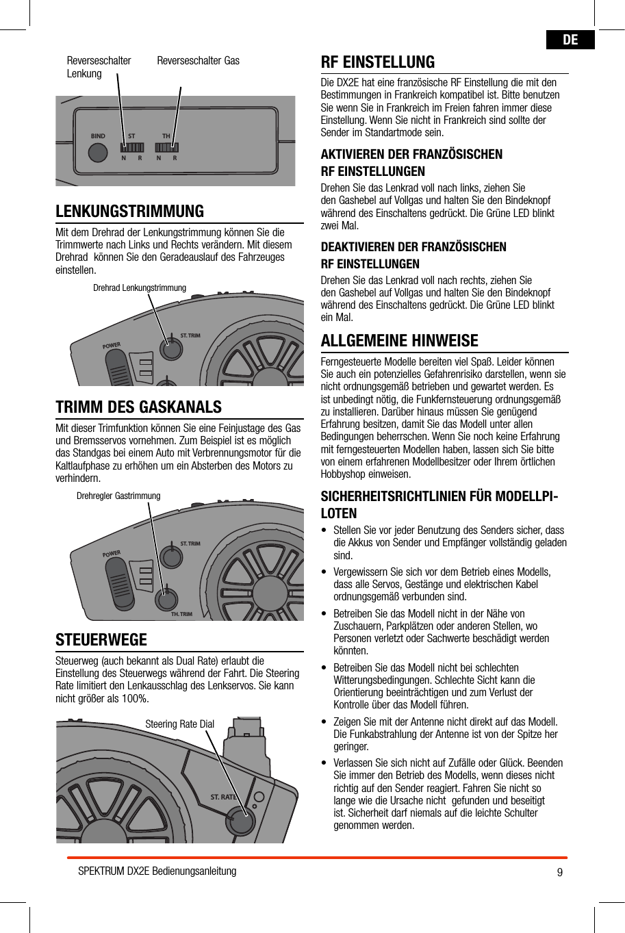 9SPEKTRUM DX2E BedienungsanleitungDEReverseschalter LenkungReverseschalter GasBIND THSTN         R N         RLENKUNGSTRIMMUNGMit dem Drehrad der Lenkungstrimmung können Sie die Trimmwerte nach Links und Rechts verändern. Mit diesem Drehrad  können Sie den Geradeauslauf des Fahrzeuges einstellen.TRIMM DES GASKANALSMit dieser Trimfunktion können Sie eine Feinjustage des Gas und Bremsservos vornehmen. Zum Beispiel ist es möglich das Standgas bei einem Auto mit Verbrennungsmotor für die Kaltlaufphase zu erhöhen um ein Absterben des Motors zu verhindern.POWERST. TRIMTH. TRIMST. RATEDrehregler GastrimmungSTEUERWEGESteuerweg (auch bekannt als Dual Rate) erlaubt die Einstellung des Steuerwegs während der Fahrt. Die Steering Rate limitiert den Lenkausschlag des Lenkservos. Sie kann nicht größer als 100%.RF EINSTELLUNGDie DX2E hat eine französische RF Einstellung die mit den Bestimmungen in Frankreich kompatibel ist. Bitte benutzen Sie wenn Sie in Frankreich im Freien fahren immer diese Einstellung. Wenn Sie nicht in Frankreich sind sollte der Sender im Standartmode sein. AKTIVIEREN DER FRANZÖSISCHEN  RF EINSTELLUNGENDrehen Sie das Lenkrad voll nach links, ziehen Sie  den Gashebel auf Vollgas und halten Sie den Bindeknopf während des Einschaltens gedrückt. Die Grüne LED blinkt zwei Mal.DEAKTIVIEREN DER FRANZÖSISCHEN  RF EINSTELLUNGENDrehen Sie das Lenkrad voll nach rechts, ziehen Sie  den Gashebel auf Vollgas und halten Sie den Bindeknopf während des Einschaltens gedrückt. Die Grüne LED blinkt ein Mal.ALLGEMEINE HINWEISEFerngesteuerte Modelle bereiten viel Spaß. Leider können Sie auch ein potenzielles Gefahrenrisiko darstellen, wenn sie nicht ordnungsgemäß betrieben und gewartet werden. Es ist unbedingt nötig, die Funkfernsteuerung ordnungsgemäß zu installieren. Darüber hinaus müssen Sie genügend Erfahrung besitzen, damit Sie das Modell unter allen Bedingungen beherrschen. Wenn Sie noch keine Erfahrung mit ferngesteuerten Modellen haben, lassen sich Sie bitte von einem erfahrenen Modellbesitzer oder Ihrem örtlichen Hobbyshop einweisen.SICHERHEITSRICHTLINIEN FÜR MODELLPI-LOTEN• StellenSievorjederBenutzungdesSenderssicher,dassdie Akkus von Sender und Empfänger vollständig geladen sind.• VergewissernSiesichvordemBetriebeinesModells,dass alle Servos, Gestänge und elektrischen Kabel ordnungsgemäß verbunden sind.• BetreibenSiedasModellnichtinderNähevonZuschauern, Parkplätzen oder anderen Stellen, wo Personen verletzt oder Sachwerte beschädigt werden könnten.• BetreibenSiedasModellnichtbeischlechtenWitterungsbedingungen. Schlechte Sicht kann die Orientierung beeinträchtigen und zum Verlust der Kontrolle über das Modell führen.• ZeigenSiemitderAntennenichtdirektaufdasModell.Die Funkabstrahlung der Antenne ist von der Spitze her geringer.• VerlassenSiesichnichtaufZufälleoderGlück.BeendenSie immer den Betrieb des Modells, wenn dieses nicht richtig auf den Sender reagiert. Fahren Sie nicht so lange wie die Ursache nicht  gefunden und beseitigt ist. Sicherheit darf niemals auf die leichte Schulter genommen werden.POWERST. TRIMTH. TRIMST. RATESteering Rate DialPOWERST. TRIMTH. TRIMST. RATEDrehrad Lenkungstrimmung