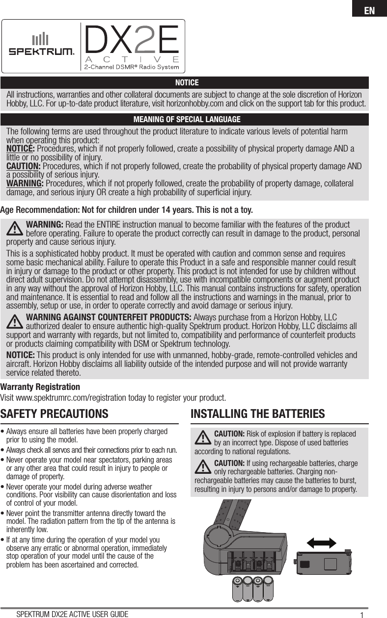 1SPEKTRUM DX2E ACTIVE USER GUIDEENThe following terms are used throughout the product literature to indicate various levels of potential harm when operating this product:NOTICE: Procedures, which if not properly followed, create a possibility of physical property damage AND a little or no possibility of injury.CAUTION: Procedures, which if not properly followed, create the probability of physical property damage AND a possibility of serious injury.WARNING: Procedures, which if not properly followed, create the probability of property damage, collateral damage, and serious injury OR create a high probability of superﬁ cial injury. NOTICEAll instructions, warranties and other collateral documents are subject to change at the sole discretion of Horizon Hobby, LLC. For up-to-date product literature, visit horizonhobby.com and click on the support tab for this product.MEANING OF SPECIAL LANGUAGEWARNING: Read the ENTIRE instruction manual to become familiar with the features of the product before operating. Failure to operate the product correctly can result in damage to the product, personal property and cause serious injury. This is a sophisticated hobby product. It must be operated with caution and common sense and requires some basic mechanical ability. Failure to operate this Product in a safe and responsible manner could result in injury or damage to the product or other property. This product is not intended for use by children without direct adult supervision. Do not attempt disassembly, use with incompatible components or augment product in any way without the approval of Horizon Hobby, LLC. This manual contains instructions for safety, operation and maintenance. It is essential to read and follow all the instructions and warnings in the manual, prior to assembly, setup or use, in order to operate correctly and avoid damage or serious injury.WARNING AGAINST COUNTERFEIT PRODUCTS: Always purchase from a Horizon Hobby, LLC authorized dealer to ensure authentic high-quality Spektrum product. Horizon Hobby, LLC disclaims all support and warranty with regards, but not limited to, compatibility and performance of counterfeit products or products claiming compatibility with DSM or Spektrum technology.NOTICE: This product is only intended for use with unmanned, hobby-grade, remote-controlled vehicles and aircraft. Horizon Hobby disclaims all liability outside of the intended purpose and will not provide warranty service related thereto.Warranty RegistrationVisit www.spektrumrc.com/registration today to register your product.Age Recommendation: Not for children under 14 years. This is not a toy.SAFETY PRECAUTIONS• Always ensure all batteries have been properly charged prior to using the model.• Always check all servos and their connections prior to each run.• Never operate your model near spectators, parking areas or any other area that could result in injury to people or damage of property.• Never operate your model during adverse weather conditions. Poor visibility can cause disorientation and loss of control of your model.• Never point the transmitter antenna directly toward the model. The radiation pattern from the tip of the antenna is inherently low.• If at any time during the operation of your model you observe any erratic or abnormal operation, immediately stop operation of your model until the cause of the problem has been ascertained and corrected.INSTALLING THE BATTERIESCAUTION: Risk of explosion if battery is replaced by an incorrect type. Dispose of used batteries according to national regulations.CAUTION: If using rechargeable batteries, charge only rechargeable batteries. Charging non-rechargeable batteries may cause the batteries to burst, resulting in injury to persons and/or damage to property.