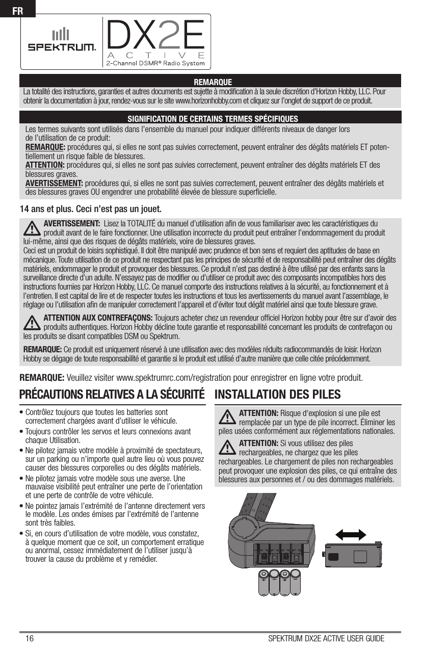 16 SPEKTRUM DX2E ACTIVE USER GUIDEFRLes termes suivants sont utilisés dans l’ensemble du manuel pour indiquer différents niveaux de danger lors de l’utilisation de ce produit:REMARQUE: procédures qui, si elles ne sont pas suivies correctement, peuvent entraîner des dégâts matériels ET poten-tiellement un risque faible de blessures.ATTENTION: procédures qui, si elles ne sont pas suivies correctement, peuvent entraîner des dégâts matériels ET des blessures graves. AVERTISSEMENT: procédures qui, si elles ne sont pas suivies correctement, peuvent entraîner des dégâts matériels et des blessures graves OU engendrer une probabilité élevée de blessure superﬁ cielle.REMARQUELa totalité des instructions, garanties et autres documents est sujette à modiﬁ cation à la seule discrétion d’Horizon Hobby, LLC. Pour obtenir la documentation à jour, rendez-vous sur le site www.horizonhobby.com et cliquez sur l’onglet de support de ce produit.SIGNIFICATION DE CERTAINS TERMES SPÉCIFIQUESAVERTISSEMENT:  Lisez la TOTALITÉ du manuel d’utilisation aﬁ n de vous familiariser avec les caractéristiques du produit avant de le faire fonctionner. Une utilisation incorrecte du produit peut entraîner l’endommagement du produit lui-même, ainsi que des risques de dégâts matériels, voire de blessures graves.Ceci est un produit de loisirs sophistiqué. Il doit être manipulé avec prudence et bon sens et requiert des aptitudes de base en mécanique. Toute utilisation de ce produit ne respectant pas les principes de sécurité et de responsabilité peut entraîner des dégâts matériels, endommager le produit et provoquer des blessures. Ce produit n’est pas destiné à être utilisé par des enfants sans la surveillance directe d’un adulte. N’essayez pas de modiﬁ er ou d’utiliser ce produit avec des composants incompatibles hors des instructions fournies par Horizon Hobby, LLC. Ce manuel comporte des instructions relatives à la sécurité, au fonctionnement et à l’entretien. Il est capital de lire et de respecter toutes les instructions et tous les avertissements du manuel avant l’assemblage, le réglage ou l’utilisation aﬁ n de manipuler correctement l’appareil et d’éviter tout dégât matériel ainsi que toute blessure grave.ATTENTION AUX CONTREFAÇONS: Toujours acheter chez un revendeur ofﬁ ciel Horizon hobby pour être sur d’avoir des produits authentiques. Horizon Hobby décline toute garantie et responsabilité concernant les produits de contrefaçon ou les produits se disant compatibles DSM ou Spektrum.REMARQUE: Ce produit est uniquement réservé à une utilisation avec des modèles réduits radiocommandés de loisir. Horizon Hobby se dégage de toute responsabilité et garantie si le produit est utilisé d’autre manière que celle citée précédemment.REMARQUE: Veuillez visiter www.spektrumrc.com/registration pour enregistrer en ligne votre produit.14 ans et plus. Ceci n’est pas un jouet.• Contrôlez toujours que toutes les batteries sont correctement chargées avant d’utiliser le véhicule.• Toujours contrôler les servos et leurs connexions avant chaque Utilisation.• Ne pilotez jamais votre modèle à proximité de spectateurs, sur un parking ou n’importe quel autre lieu où vous pouvez causer des blessures corporelles ou des dégâts matériels.• Ne pilotez jamais votre modèle sous une averse. Une mauvaise visibilité peut entraîner une perte de l’orientation et une perte de contrôle de votre véhicule.• Ne pointez jamais l’extrémité de l’antenne directement vers le modèle. Les ondes émises par l’extrémité de l’antenne sont très faibles. • Si, en cours d’utilisation de votre modèle, vous constatez, à quelque moment que ce soit, un comportement erratique ou anormal, cessez immédiatement de l’utiliser jusqu’à trouver la cause du problème et y remédier.INSTALLATION DES PILESPRÉCAUTIONS RELATIVES A LA SÉCURITÉATTENTION: Risque d‘explosion si une pile est remplacée par un type de pile incorrect. Éliminer les piles usées conformément aux réglementations nationales.ATTENTION: Si vous utilisez des piles rechargeables, ne chargez que les piles rechargeables. Le chargement de piles non rechargeables peut provoquer une explosion des piles, ce qui entraîne des blessures aux personnes et / ou des dommages matériels.