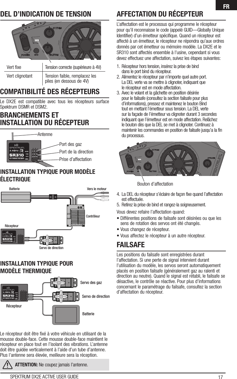 17SPEKTRUM DX2E ACTIVE USER GUIDEFRPort des gazPort de la direction Prise d’affectationAntenneBouton d’affectationCOMPATIBILITÉ DES RÉCEPTEURSLe DX2E est compatible avec tous les récepteurs surface Spektrum DSMR et DSM2.BRANCHEMENTS ET INSTALLATION DU RÉCEPTEURFAILSAFELes positions du failsafe sont enregistrées durant l’affectation. Si une perte de signal intervient durant l’utilisation du modèle, les servos seront automatiquement placés en position failsafe (généralement gaz au ralenti et direction au neutre). Quand le signal est rétabli, le failsafe se désactive, le contrôle se réactive. Pour plus d’informations concernant le paramétrage du failsafe, consultez la section d’affectation du récepteur.INSTALLATION TYPIQUE POUR MODÈLE ÉLECTRIQUELe récepteur doit être fixé à votre véhicule en utilisant de la mousse double-face. Cette mousse double-face maintient le récepteur en place tout en l’isolant des vibrations. L’antenne doit être guidée verticalement à l’aide d’un tube d’antenne. Plus l’antenne sera élevée, meilleure sera la réception.ATTENTION: Ne coupez jamais l’antenne.INSTALLATION TYPIQUE POURMODÈLE THERMIQUEAFFECTATION DU RÉCEPTEURL’affectation est le processus qui programme le récepteur pour qu’il reconnaisse le code (appelé GUID—Globally Unique Identifier) d’un émetteur spécifique. Quand un récepteur est affecté à un émetteur, le récepteur ne répondra qu’aux ordres donnés par cet émetteur ou mémoire modèle. La DX2E et le SR310 sont affectés ensemble à l’usine, cependant si vous devez effectuez une affectation, suivez les étapes suivantes:1.  Récepteur hors tension, insérez la prise de bind dans le port bind du récepteur.2.  Alimentez le récepteur par n’importe quel autre port. La DEL verte va se mettre à clignoter, indiquant que le récepteur est en mode affectation.3.  Avec le volant et la gâchette en position désirée pour le failsafe (consultez la section failsafe pour plus d’informations), pressez et maintenez le bouton Bind tout en mettant l’émetteur sous tension. La DEL verte sur la façade de l’émetteur va clignoter durant 3 secondes indiquant que l’émetteur est en mode affectation. Relâchez le bouton dès que la DEL se met à clignoter. Continuez à maintenir les commandes en position de failsafe jusqu’a la fin du processus.4.  La DEL du récepteur s’éclaire de façon fixe quand l’affectation est effectuée.5.  Retirez la prise de bind et rangez-la soigneusement.Vous devez refaire l’affectation quand:• Différentes positions de failsafe sont désirées ou que les sens de rotation des servos ont été changés. • Vous changez de récepteur.• Vous affectez le récepteur à un autre récepteur.Vert fixe Tension correcte (supérieure à 4V)Vert clignotant  Tension faible, remplacez les piles (en dessous de 4V)DEL D’INDICATION DE TENSIONServo de directionServo des gazBatterieRécepteurBatterie Vers le moteurContrôleurRécepteurServo de direction