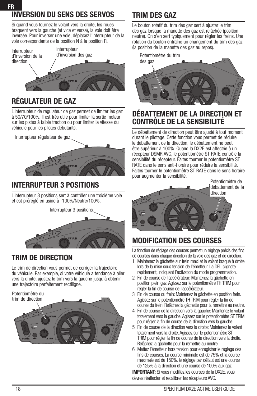 18 SPEKTRUM DX2E ACTIVE USER GUIDEFRInterrupteur d’inversion des gazInterrupteur régulateur de gazInterrupteur 3 positionsPotentiomètre dutrim de directionPotentiomètre du trimdes gazPotentiomètre de débattement de la directionINVERSION DU SENS DES SERVOSSi quand vous tournez le volant vers la droite, les roues braquent vers la gauche (et vice et versa), la voie doit être inversée. Pour inverser une voie, déplacez l’interrupteur de la voie correspondante de la position N à la position R. RÉGULATEUR DE GAZL’interrupteur de régulateur de gaz permet de limiter les gaz à 50/70/100%. Il est très utile pour limiter la sortie moteur sur les pistes à faible traction ou pour limiter la vitesse du véhicule pour les pilotes débutants.INTERRUPTEUR 3 POSITIONSL’interrupteur 3 positions sert à contrôler une troisième voie et est préréglé en usine à -100%/Neutre/100%.TRIM DE DIRECTIONLe trim de direction vous permet de corriger la trajectoire du véhicule. Par exemple, si votre véhicule a tendance à aller vers la droite, ajustez le trim vers la gauche jusqu’à obtenir une trajectoire parfaitement rectiligne.TRIM DES GAZLe bouton rotatif du trim des gaz sert à ajuster le trim des gaz lorsque la manette des gaz est relâchée (position neutre). On s’en sert typiquement pour régler les freins. Une rotation du bouton entraîne un changement du trim des gaz (la position de la manette des gaz au repos).MODIFICATION DES COURSESLa fonction de réglage des courses permet un réglage précis des fins de courses dans chaque direction de la voie des gaz et de direction.1.  Maintenez la gâchette sur frein maxi et le volant braqué à droite lors de la mise sous tension de l’émetteur. La DEL clignote rapidement, indiquant l’activation du mode programmation.2.  Fin de course de l’accélérateur: Maintenez la gâchette en position plein gaz. Agissez sur le potentiomètre TH TRIM pour régler la fin de course de l’accélérateur.3.  Fin de course du frein: Maintenez la gâchette en position frein. Agissez sur le potentiomètre TH TRIM pour régler la fin de course du frein. Relâchez la gâchette pour la remettre au neutre.4.  Fin de course de la direction vers la gauche: Maintenez le volant totalement vers la gauche. Agissez sur le potentiomètre ST TRIM pour régler la fin de course de la direction vers la gauche.5.  Fin de course de la direction vers la droite: Maintenez le volant totalement vers la droite. Agissez sur le potentiomètre ST TRIM pour régler la fin de course de la direction vers la droite. Relâchez la gâchette pour la remettre au neutre.6.  Mettez l’émetteur hors tension pour enregistrer le réglage des fins de courses. La course minimale est de 75% et la course maximale est de 150%. le réglage par défaut est une course de 125% à la direction et une course de 100% aux gaz.IMPORTANT: Si vous modifiez les courses de la DX2E, vous devrez réaffecter et recalibrer les récepteurs AVC.DÉBATTEMENT DE LA DIRECTION ET CONTRÔLE DE LA SENSIBILITÉLe débattement de direction peut être ajusté à tout moment durant le pilotage. Cette fonction vous permet de réduire le débattement de la direction, le débattement ne peut être supérieur à 100%. Quand la DX2E est affectée à un récepteur DSMR AVC, le potentiomètre ST RATE contrôle la sensibilité du récepteur. Faites tourner le potentiomètre ST RATE dans le sens anti-horaire pour réduire la sensibilité. Faites tourner le potentiomètre ST RATE dans le sens horaire pour augmenter la sensibilité.Interrupteur d’inversion de la direction