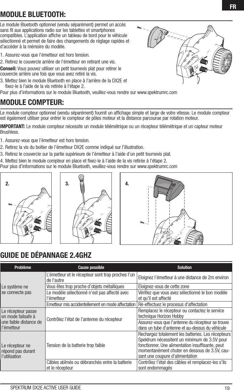 19SPEKTRUM DX2E ACTIVE USER GUIDEFRMODULE BLUETOOTH:Le module Bluetooth optionnel (vendu séparément) permet un accès sans fil aux applications radio sur les tablettes et smartphones compatibles. L’application affiche un tableau de bord pour le véhicule sélectionné et permet de faire des changements de réglage rapides et d’accéder à la mémoire du modèle.1. Assurez-vous que l’émetteur est hors tension.2. Retirez le couvercle arrière de l’émetteur en retirant une vis.Conseil: Vous pouvez utiliser un petit tournevis plat pour retirer le couvercle arrière une fois que vous avez retiré la vis.3. Mettez bien le module Bluetooth en place à l’arrière de la DX2E et fixez-le à l’aide de la vis retirée à l’étape 2.MODULE COMPTEUR:Le module compteur optionnel (vendu séparément) fournit un affichage simple et large de votre vitesse. Le module compteur est également utiliser pour entrer le compteur de pôles moteur et la distance parcourue par rotation moteur.IMPORTANT: Le module compteur nécessite un module télémétrique ou un récepteur télémétrique et un capteur moteur Brushless.1. Assurez-vous que l’émetteur est hors tension. 2. Retirez la vis du boitier de l’émetteur DX2E comme indiqué sur l’illustration. 3. Retirez le couvercle sur la partie supérieure de l’émetteur à l’aide d’un petit tournevis plat.4. Mettez bien le module compteur en place et fixez-le à l’aide de la vis retirée à l’étape 2.2. 3. 4.Pour plus d’informations sur le module Bluetooth, veuillez-vous rendre sur www.spektrumrc.comPour plus d’informations sur le module Bluetooth, veuillez-vous rendre sur www.spektrumrc.comGUIDE DE DÉPANNAGE 2.4GHZProblème Cause possible SolutionLe système ne se connecte pasL’émetteur et le récepteur sont trop proches l’un de l’autre Eloignez l’émetteur à une distance de 2m environVous êtes trop proche d’objets métalliques Eloignez-vous de cette zoneLe modèle sélectionné n’est pas affecté avec l’émetteur Vériﬁ ez que vous avez sélectionné le bon modèle et qu’il est affectéEmetteur mis accidentellement en mode affectation Ré-effectuez le procesus d’affectationLe récepteur passe en mode failsafe à une faible distance de l’émetteurContrôlez l’état de l’antenne du récepteurRemplacez le récepteur ou contactez le service technique Horizon HobbyAssurez-vous que l’antenne du récepteur se trouve dans un tube d’antenne et au-dessus du véhiculeLe récepteur ne répond pas durant l’utilisationTension de la batterie trop faibleRechargez totalement les batteries. Les récepteurs Spektrum nécessitent un minimum de 3.5V pour fonctionner. Une alimentation insufﬁ sante, peut momentanément chuter en dessous de 3.5V, cau-sant une coupure d’alimentationCâbles abîmés ou débranchés entre la batterie et le récepteur Contrôlez l’état des câbles et remplacez-les s’ils sont endommagés