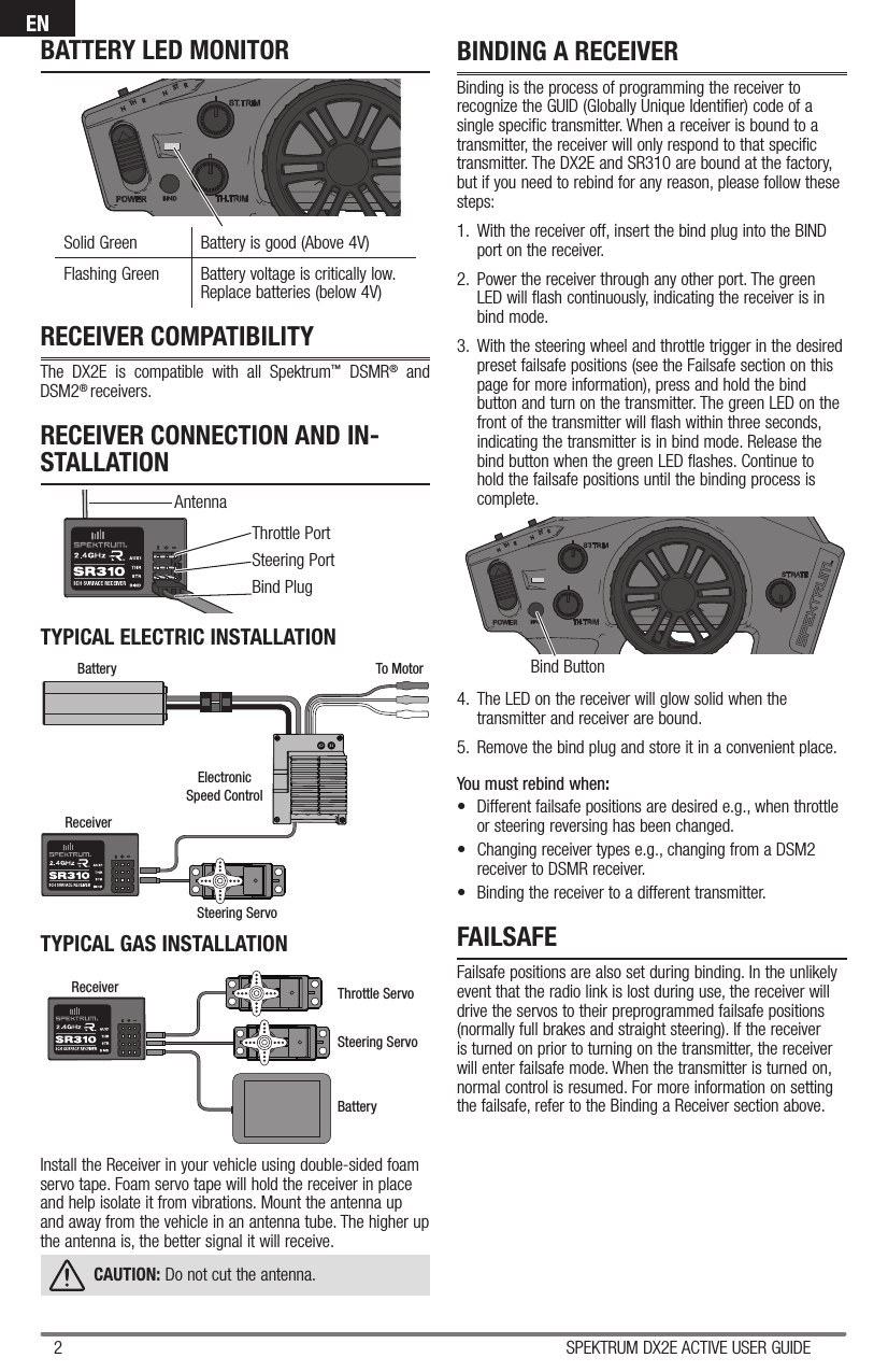 2 SPEKTRUM DX2E ACTIVE USER GUIDEENThrottle PortSteering Port Bind PlugAntennaBind ButtonRECEIVER COMPATIBILITYThe DX2E is compatible with all Spektrum™ DSMR® and DSM2® receivers.RECEIVER CONNECTION AND IN-STALLATIONFAILSAFEFailsafe positions are also set during binding. In the unlikely event that the radio link is lost during use, the receiver will drive the servos to their preprogrammed failsafe positions (normally full brakes and straight steering). If the receiver is turned on prior to turning on the transmitter, the receiver will enter failsafe mode. When the transmitter is turned on, normal control is resumed. For more information on setting the failsafe, refer to the Binding a Receiver section above.ReceiverSteering ServoThrottle ServoBatteryBattery To MotorElectronicSpeed ControlSteering ServoReceiverTYPICAL ELECTRIC INSTALLATIONInstall the Receiver in your vehicle using double-sided foam servo tape. Foam servo tape will hold the receiver in place and help isolate it from vibrations. Mount the antenna up and away from the vehicle in an antenna tube. The higher up the antenna is, the better signal it will receive.CAUTION: Do not cut the antenna.TYPICAL GAS INSTALLATIONBINDING A RECEIVERBinding is the process of programming the receiver to recognize the GUID (Globally Unique Identifier) code of a single specific transmitter. When a receiver is bound to a transmitter, the receiver will only respond to that specific transmitter. The DX2E and SR310 are bound at the factory, but if you need to rebind for any reason, please follow these steps:1.   With the receiver off, insert the bind plug into the BIND port on the receiver.2.  Power the receiver through any other port. The green LED will flash continuously, indicating the receiver is in bind mode.3.  With the steering wheel and throttle trigger in the desired preset failsafe positions (see the Failsafe section on this page for more information), press and hold the bind button and turn on the transmitter. The green LED on the front of the transmitter will flash within three seconds, indicating the transmitter is in bind mode. Release the bind button when the green LED flashes. Continue to hold the failsafe positions until the binding process is complete.4.  The LED on the receiver will glow solid when the transmitter and receiver are bound.5.  Remove the bind plug and store it in a convenient place.You must rebind when:•  Different failsafe positions are desired e.g., when throttle or steering reversing has been changed. •  Changing receiver types e.g., changing from a DSM2 receiver to DSMR receiver.•  Binding the receiver to a different transmitter.Solid Green Battery is good (Above 4V)Flashing Green  Battery voltage is critically low.Replace batteries (below 4V)BATTERY LED MONITOR