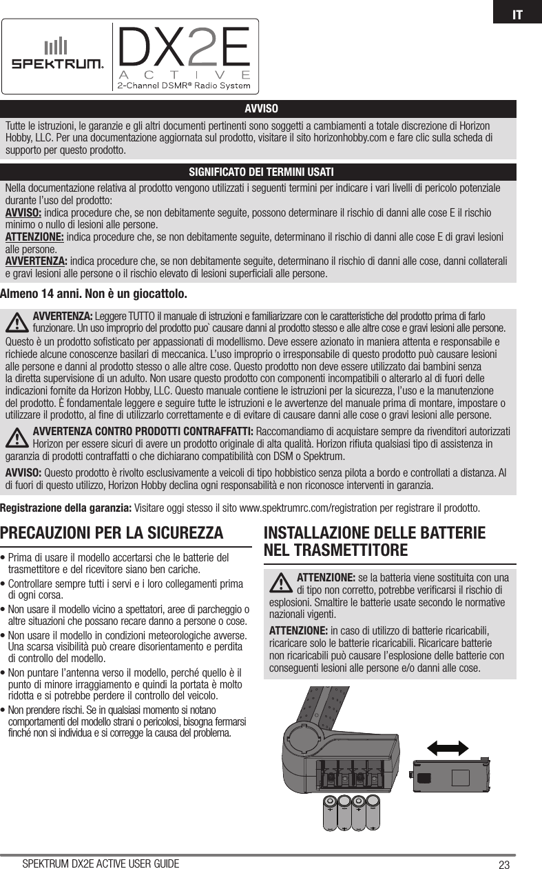 23SPEKTRUM DX2E ACTIVE USER GUIDEITNella documentazione relativa al prodotto vengono utilizzati i seguenti termini per indicare i vari livelli di pericolo potenziale durante l’uso del prodotto:AVVISO: indica procedure che, se non debitamente seguite, possono determinare il rischio di danni alle cose E il rischio minimo o nullo di lesioni alle persone.ATTENZIONE: indica procedure che, se non debitamente seguite, determinano il rischio di danni alle cose E di gravi lesioni alle persone.AVVERTENZA: indica procedure che, se non debitamente seguite, determinano il rischio di danni alle cose, danni collaterali e gravi lesioni alle persone o il rischio elevato di lesioni superﬁ ciali alle persone. AVVISOTutte le istruzioni, le garanzie e gli altri documenti pertinenti sono soggetti a cambiamenti a totale discrezione di Horizon Hobby, LLC. Per una documentazione aggiornata sul prodotto, visitare il sito horizonhobby.com e fare clic sulla scheda di supporto per questo prodotto.SIGNIFICATO DEI TERMINI USATIAVVERTENZA: Leggere TUTTO il manuale di istruzioni e familiarizzare con le caratteristiche del prodotto prima di farlo funzionare. Un uso improprio del prodotto puo` causare danni al prodotto stesso e alle altre cose e gravi lesioni alle persone. Questo è un prodotto soﬁ sticato per appassionati di modellismo. Deve essere azionato in maniera attenta e responsabile e richiede alcune conoscenze basilari di meccanica. L’uso improprio o irresponsabile di questo prodotto può causare lesioni alle persone e danni al prodotto stesso o alle altre cose. Questo prodotto non deve essere utilizzato dai bambini senza la diretta supervisione di un adulto. Non usare questo prodotto con componenti incompatibili o alterarlo al di fuori delle indicazioni fornite da Horizon Hobby, LLC. Questo manuale contiene le istruzioni per la sicurezza, l’uso e la manutenzione del prodotto. È fondamentale leggere e seguire tutte le istruzioni e le avvertenze del manuale prima di montare, impostare o utilizzare il prodotto, al ﬁ ne di utilizzarlo correttamente e di evitare di causare danni alle cose o gravi lesioni alle persone.AVVERTENZA CONTRO PRODOTTI CONTRAFFATTI: Raccomandiamo di acquistare sempre da rivenditori autorizzati Horizon per essere sicuri di avere un prodotto originale di alta qualità. Horizon riﬁ uta qualsiasi tipo di assistenza in garanzia di prodotti contraffatti o che dichiarano compatibilità con DSM o Spektrum.AVVISO: Questo prodotto è rivolto esclusivamente a veicoli di tipo hobbistico senza pilota a bordo e controllati a distanza. Al di fuori di questo utilizzo, Horizon Hobby declina ogni responsabilità e non riconosce interventi in garanzia.Registrazione della garanzia: Visitare oggi stesso il sito www.spektrumrc.com/registration per registrare il prodotto.Almeno 14 anni. Non è un giocattolo.PRECAUZIONI PER LA SICUREZZA• Prima di usare il modello accertarsi che le batterie del trasmettitore e del ricevitore siano ben cariche.• Controllare sempre tutti i servi e i loro collegamenti prima di ogni corsa.• Non usare il modello vicino a spettatori, aree di parcheggio o altre situazioni che possano recare danno a persone o cose.• Non usare il modello in condizioni meteorologiche avverse. Una scarsa visibilità può creare disorientamento e perdita di controllo del modello.• Non puntare l’antenna verso il modello, perché quello è il punto di minore irraggiamento e quindi la portata è molto ridotta e si potrebbe perdere il controllo del veicolo.• Non prendere rischi. Se in qualsiasi momento si notano comportamenti del modello strani o pericolosi, bisogna fermarsi finché non si individua e si corregge la causa del problema.INSTALLAZIONE DELLE BATTERIENEL TRASMETTITOREATTENZIONE: se la batteria viene sostituita con una di tipo non corretto, potrebbe veriﬁ carsi il rischio di esplosioni. Smaltire le batterie usate secondo le normative nazionali vigenti.ATTENZIONE: in caso di utilizzo di batterie ricaricabili, ricaricare solo le batterie ricaricabili. Ricaricare batterie non ricaricabili può causare l’esplosione delle batterie con conseguenti lesioni alle persone e/o danni alle cose.