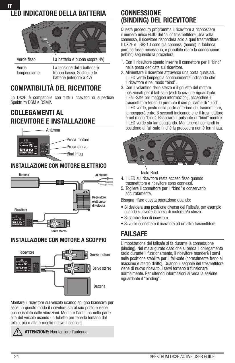 24 SPEKTRUM DX2E ACTIVE USER GUIDEITPresa motorePresa sterzoBind PlugAntennaTasto BindCOMPATIBILITÀ DEL RICEVITORELa DX2E è compatibile con tutti i ricevitori di superficie Spektrum DSM e DSM2.COLLEGAMENTI AL RICEVITORE E INSTALLAZIONEFAILSAFEL’impostazione del failsafe si fa durante la connessione (binding). Nel malaugurato caso che si perda il collegamento radio durante il funzionamento, il ricevitore manderà i servi nella posizione stabilita per il fail-safe (normalmente freno al massimo e sterzo diritto). Quando il segnale del trasmettitore viene di nuovo ricevuto, i servi tornano a funzionare normalmente. Per ulteriori informazioni si veda la sezione riguardante il “binding”.INSTALLAZIONE CON MOTORE ELETTRICOMontare il ricevitore sul veicolo usando spugna biadesiva per servi, in questo modo il ricevitore sta al suo posto e viene anche isolato dalle vibrazioni. Montare l’antenna nella parte alta del veicolo usando un tubetto per tenerla lontano dal telaio, più è alta e meglio riceve il segnale.ATTENZIONE: Non tagliare l’antenna. INSTALLAZIONE CON MOTORE A SCOPPIOCONNESSIONE (BINDING) DEL RICEVITOREQuesta procedura programma il ricevitore a riconoscere il numero unico GUID del “suo” trasmettitore. Una volta connesso, il ricevitore risponderà solo a quel trasmettitore. Il DX2E e l’SR310 sono già connessi (bound) in fabbrica, però se fosse necessario, è possibile rifare la connessione (rebind) seguendo la procedura:1. Con il ricevitore spento inserire il connettore per il “bind” nella presa dedicata sul ricevitore.2. Alimentare il ricevitore attraverso una porta qualsiasi. Il LED verde lampeggia continuamente indicando che il ricevitore è nel modo “bind”.3. Con il volantino dello sterzo e il grilletto del motore posizionati per il fail-safe (vedi la sezione riguardante il Fail-Safe per maggiori informazioni), accendere il trasmettitore tenendo premuto il suo pulsante di “bind”. Il LED verde, posto nella parte anteriore del trasmettitore, lampeggerà entro 3 secondi indicando che il trasmettitore è nel modo “bind”. Rilasciare il pulsante di “bind” mentre il LED verde sta lampeggiando. Mantenere i comandi in posizione di fail-safe finché la procedura non è terminata.4. Il LED sul ricevitore resta acceso fisso quando trasmettitore e ricevitore sono connessi.5. Togliere il connettore per il “bind” e conservarlo accuratamente.Bisogna rifare questa operazione quando:• Si desidera una posizione diversa del Failsafe, per esempio quando si inverte la corsa di motore e/o sterzo.  • Si cambia tipo di ricevitore.• Si vuole connettere il ricevitore ad un altro trasmettitore.Verde fisso La batteria è buona (sopra 4V)Verde lampeggiante  La tensione della batteria è troppo bassa. Sostituire le batterie (inferiore a 4V)LED INDICATORE DELLA BATTERIAServo sterzoServo motoreBatteriaRicevitoreBatteria Al motoreRegolatoreelettronicodi velocitàRicevitoreServo sterzo