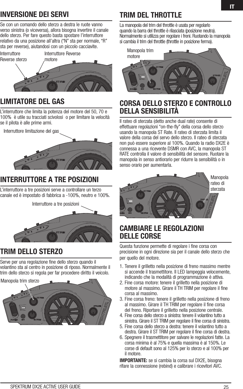 25SPEKTRUM DX2E ACTIVE USER GUIDEITInterruttore Reverse sterzoInterruttore Reverse motoreInterruttore limitazione del gasInterruttore a tre posizioniManopola trim sterzoINVERSIONE DEI SERVISe con un comando dello sterzo a destra le ruote vanno verso sinistra (o viceversa), allora bisogna invertire il canale dello sterzo. Per fare questo basta spostare l’interruttore relativo da una posizione all’altra (“N” sta per normale, “R” sta per reverse), aiutandosi con un piccolo cacciavite.LIMITATORE DEL GASL’interruttore che limita la potenza del motore del 50, 70 e 100%  è utile su tracciati scivolosi  o per limitare la velocità se il pilota è alle prime armi.INTERRUTTORE A TRE POSIZIONIL’interruttore a tre posizioni serve a controllare un terzo canale ed è impostato di fabbrica a -100%, neutro e 100%.TRIM DELLO STERZOServe per una regolazione fine dello sterzo quando il volantino sta al centro in posizione di riposo. Normalmente il trim dello sterzo si regola per far procedere diritto il veicolo.TRIM DEL THROTTLELa manopola del trim del throttle è usata per regolarlo quando la barra del throttle è rilasciata (posizione neutra). Normalmente si utilizza per regolare i freni. Ruotando la manopola si cambia il trim del throttle (throttle in posizione ferma).CAMBIARE LE REGOLAZIONIDELLE CORSEQuesta funzione permette di regolare i fine corsa con precisione in ogni direzione sia per il canale dello sterzo che per quello del motore. 1. Tenere il grilletto nella posizione di freno massimo mentre si accende il trasmettitore. Il LED lampeggia velocemente, indicando che la modalità di programmazione è attiva.2. Fine corsa motore: tenere il grilletto nella posizione di motore al massimo. Girare il TH TRIM per regolare il fine corsa al massimo.3. Fine corsa freno: tenere il grilletto nella posizione di freno al massimo. Girare il TH TRIM per regolare il fine corsa del freno. Riportare il grilletto nella posizione centrale.4. Fine corsa dello sterzo a sinistra: tenere il volantino tutto a sinistra. Girare il ST TRIM per regolare il fine corsa di sinistra.5. Fine corsa dello sterzo a destra: tenere il volantino tutto a destra. Girare il ST TRIM per regolare il fine corsa di destra.6. Spegnere il trasmettitore per salvare le regolazioni fatte. La corsa minima è al 75% e quella massima è al 150%. Le corse di default sono al 125% per lo sterzo e al 100% per il motore.IMPORTANTE: se si cambia la corsa sul DX2E, bisogna rifare la connessione (rebind) e calibrare i ricevitori AVC.CORSA DELLO STERZO E CONTROLLO DELLA SENSIBILITÀIl rateo di sterzata (detto anche dual rate) consente di effettuare regolazioni “on-the-fly” della corsa dello sterzo usando la manopola ST Rate. Il rateo di sterzata limita il valore della corsa del servo dello sterzo. Il rateo di sterzata non può essere superiore al 100%. Quando la radio DX2E è connessa a una ricevente DSMR con AVC, la manopola ST RATE controlla il valore di sensibilità del sensore. Ruotare la manopola in senso antiorario per ridurre la sensibilità o in senso orario per aumentarla.Manopola trim motoreManopola rateo di sterzata
