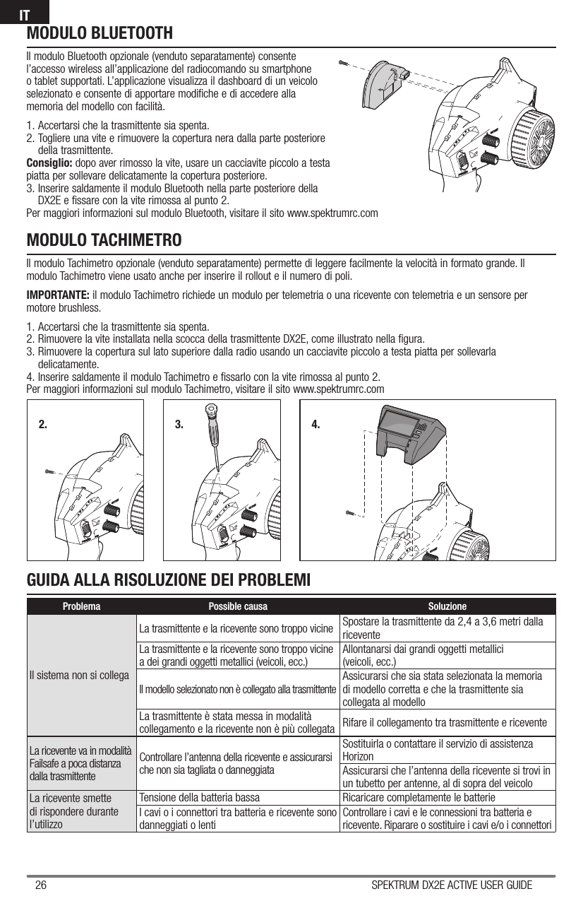 26 SPEKTRUM DX2E ACTIVE USER GUIDEITMODULO BLUETOOTHIl modulo Bluetooth opzionale (venduto separatamente) consente l’accesso wireless all’applicazione del radiocomando su smartphone o tablet supportati. L’applicazione visualizza il dashboard di un veicolo selezionato e consente di apportare modifiche e di accedere alla memoria del modello con facilità.1. Accertarsi che la trasmittente sia spenta.2. Togliere una vite e rimuovere la copertura nera dalla parte posteriore della trasmittente.Consiglio: dopo aver rimosso la vite, usare un cacciavite piccolo a testa piatta per sollevare delicatamente la copertura posteriore.3. Inserire saldamente il modulo Bluetooth nella parte posteriore della DX2E e fissare con la vite rimossa al punto 2.Per maggiori informazioni sul modulo Bluetooth, visitare il sito www.spektrumrc.comMODULO TACHIMETROIl modulo Tachimetro opzionale (venduto separatamente) permette di leggere facilmente la velocità in formato grande. Il modulo Tachimetro viene usato anche per inserire il rollout e il numero di poli.IMPORTANTE: il modulo Tachimetro richiede un modulo per telemetria o una ricevente con telemetria e un sensore per motore brushless.1. Accertarsi che la trasmittente sia spenta. 2. Rimuovere la vite installata nella scocca della trasmittente DX2E, come illustrato nella figura. 3. Rimuovere la copertura sul lato superiore dalla radio usando un cacciavite piccolo a testa piatta per sollevarla delicatamente.4. Inserire saldamente il modulo Tachimetro e fissarlo con la vite rimossa al punto 2.Per maggiori informazioni sul modulo Tachimetro, visitare il sito www.spektrumrc.com2. 3. 4.GUIDA ALLA RISOLUZIONE DEI PROBLEMIProblema Possible causa SoluzioneIl sistema non si collega La trasmittente e la ricevente sono troppo vicine Spostare la trasmittente da 2,4 a 3,6 metri dalla riceventeLa trasmittente e la ricevente sono troppo vicine a dei grandi oggetti metallici (veicoli, ecc.)Allontanarsi dai grandi oggetti metallici(veicoli, ecc.)Il modello selezionato non è collegato alla trasmittenteAssicurarsi che sia stata selezionata la memoria di modello corretta e che la trasmittente sia collegata al modelloLa trasmittente è stata messa in modalità collegamento e la ricevente non è più collegata Rifare il collegamento tra trasmittente e riceventeLa ricevente va in modalità Failsafe a poca distanza dalla trasmittenteControllare l’antenna della ricevente e assicurarsi che non sia tagliata o danneggiataSostituirla o contattare il servizio di assistenza HorizonAssicurarsi che l’antenna della ricevente si trovi in un tubetto per antenne, al di sopra del veicoloLa ricevente smette di rispondere durante l’utilizzoTensione della batteria bassa Ricaricare completamente le batterieI cavi o i connettori tra batteria e ricevente sono danneggiati o lentiControllare i cavi e le connessioni tra batteria e ricevente. Riparare o sostituire i cavi e/o i connettori