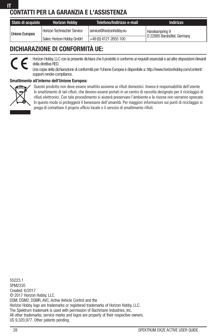 28 SPEKTRUM DX2E ACTIVE USER GUIDEIT55223.1SPM2335Created: 6/2017© 2017 Horizon Hobby, LLC.DSM, DSM2, DSMR, AVC, Active Vehicle Control and theHorizon Hobby logo are trademarks or registered trademarks of Horizon Hobby, LLC.The Spektrum trademark is used with permission of Bachmann Industries, Inc.All other trademarks, service marks and logos are property of their respective owners.US 9,320,977. Other patents pending.CONTATTI PER LA GARANZIA E L&apos;ASSISTENZAHorizon Hobby, LLC con la presente dichiara che il prodotto è conforme ai requisiti essenziali e ad altre disposizioni rilevanti della direttiva RED.Una copia della dichiarazione di conformità per l’Unione Europea è disponibile a: http://www.horizonhobby.com/content/support-render-compliance.Smaltimento all’interno dell’Unione Europea:Questo prodotto non deve essere smaltito assieme ai riﬁ uti domestici. Invece è responsabilità dell’utente lo smaltimento di tali riﬁ uti, che devono essere portati in un centro di raccolta designato per il riciclaggio di riﬁ uti elettronici. Con tale procedimento si aiuterà preservare l’ambiente e le risorse non verranno sprecate. In questo modo si proteggerà il benessere dell’umanità. Per maggiori informazioni sui punti di riciclaggio si prega di contattare il proprio ufﬁ cio locale o il servizio di smaltimento riﬁ uti.DICHIARAZIONE DI CONFORMITÀ UE:Stato di acquisto Horizon Hobby Telefono/Indirizzo e-mail IndirizzoUnione Europea Horizon Technischer Service service@horizonhobby.eu Hanskampring 9D 22885 Barsbüttel, GermanySales: Horizon Hobby GmbH +49 (0) 4121 2655 100
