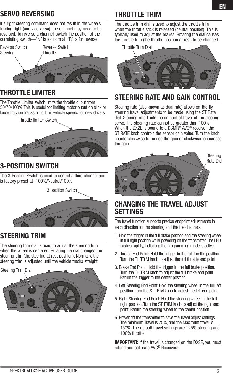 3SPEKTRUM DX2E ACTIVE USER GUIDEENSteering Trim DialThrottle Trim DialSteering Rate DialSERVO REVERSINGIf a right steering command does not result in the wheels turning right (and vice versa), the channel may need to be reversed. To reverse a channel, switch the position of the correlating switch—“N” is for normal, “R” is for reverse.THROTTLE LIMITERThe Throttle Limiter switch limits the throttle ouput from 50/70/100%.This is useful for limiting motor ouput on slick or loose traction tracks or to limit vehicle speeds for new drivers.3-POSITION SWITCHThe 3-Position Switch is used to control a third channel and is factory preset at -100%/Neutral/100%.STEERING TRIMThe steering trim dial is used to adjust the steering trim when the wheel is centered. Rotating the dial changes the steering trim (the steering at rest position). Normally, the steering trim is adjusted until the vehicle tracks straight.THROTTLE TRIMThe throttle trim dial is used to adjust the throttle trim when the throttle stick is released (neutral position). This is typically used to adjust the brakes. Rotating the dial causes the throttle trim (the throttle position at rest) to be changed.CHANGING THE TRAVEL ADJUST SETTINGSThe travel function supports precise endpoint adjustments in each direction for the steering and throttle channels. 1. Hold the trigger in the full brake position and the steering wheel in full right position while powering on the transmitter. The LED flashes rapidly, indicating the programming mode is active.2. Throttle End Point: Hold the trigger in the full throttle position. Turn the TH TRIM knob to adjust the full throttle end point.3. Brake End Point: Hold the trigger in the full brake position. Turn the TH TRIM knob to adjust the full brake end point. Return the trigger to the center position.4. Left Steering End Point: Hold the steering wheel in the full left position. Turn the ST TRIM knob to adjust the left end point.5. Right Steering End Point: Hold the steering wheel in the full right position. Turn the ST TRIM knob to adjust the right end point. Return the steering wheel to the center position.6. Power off the transmitter to save the travel adjust settings. The minimum Travel is 75%, and the Maximum travel is 150%. The default travel settings are 125% steering and 100% throttle.IMPORTANT: If the travel is changed on the DX2E, you must rebind and calibrate AVC® Receivers.STEERING RATE AND GAIN CONTROLSteering rate (also known as dual rate) allows on-the-fly steering travel adjustments to be made using the ST Rate dial. Steering rate limits the amount of travel of the steering servo. The steering rate cannot be greater than 100%. When the DX2E is bound to a DSMR® AVC® receiver, the ST RATE knob controls the sensor gain value. Turn the knob counterclockwise to reduce the gain or clockwise to increase the gain.Reverse Switch SteeringReverse Switch ThrottleThrottle limiter Switch3 position Switch