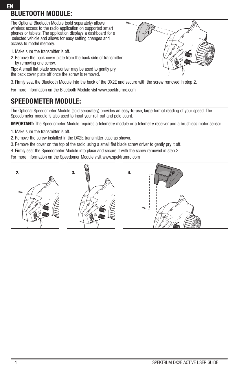 4 SPEKTRUM DX2E ACTIVE USER GUIDEENBLUETOOTH MODULE:The Optional Bluetooth Module (sold separately) allowswireless access to the radio application on supported smartphones or tablets. The application displays a dashboard for a selected vehicle and allows for easy setting changes andaccess to model memory. 1. Make sure the transmitter is off.2. Remove the back cover plate from the back side of transmitterby removing one screw. Tip: A small flat blade screwdriver may be used to gently prythe back cover plate off once the screw is removed.3. Firmly seat the Bluetooth Module into the back of the DX2E and secure with the screw removed in step 2.For more information on the Bluetooth Module vist www.spektrumrc.comSPEEDOMETER MODULE:The Optional Speedometer Module (sold separately) provides an easy-to-use, large format reading of your speed. The Speedometer module is also used to input your roll-out and pole count.IMPORTANT: The Speedometer Module requires a telemetry module or a telemetry receiver and a brushless motor sensor. 1. Make sure the transmitter is off. 2. Remove the screw installed in the DX2E transmitter case as shown. 3. Remove the cover on the top of the radio using a small flat blade screw driver to gently pry it off.4. Firmly seat the Speedometer Module into place and secure it with the screw removed in step 2.For more information on the Speedomer Module visit www.spektrumrc.com2. 3. 4.