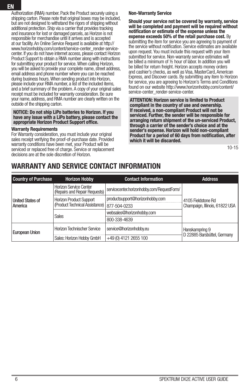 6 SPEKTRUM DX2E ACTIVE USER GUIDEENAuthorization (RMA) number. Pack the Product securely using a shipping carton. Please note that original boxes may be included, but are not designed to withstand the rigors of shipping without additional protection. Ship via a carrier that provides tracking and insurance for lost or damaged parcels, as Horizon is not responsible for merchandise until it arrives and is accepted at our facility. An Online Service Request is available at http://www.horizonhobby.com/content/service-center_render-service-center. If you do not have internet access, please contact Horizon Product Support to obtain a RMA number along with instructions for submitting your product for service. When calling Horizon, you will be asked to provide your complete name, street address, email address and phone number where you can be reached during business hours. When sending product into Horizon, please include your RMA number, a list of the included items, and a brief summary of the problem. A copy of your original sales receipt must be included for warranty consideration. Be sure your name, address, and RMA number are clearly written on the outside of the shipping carton. NOTICE: Do not ship LiPo batteries to Horizon. If you have any issue with a LiPo battery, please contact the appropriate Horizon Product Support ofﬁ ce.Warranty RequirementsFor Warranty consideration, you must include your original sales receipt verifying the proof-of-purchase date. Provided warranty conditions have been met, your Product will be serviced or replaced free of charge. Service or replacement decisions are at the sole discretion of Horizon.Non-Warranty ServiceShould your service not be covered by warranty, service will be completed and payment will be required without notiﬁ cation or estimate of the expense unless the expense exceeds 50% of the retail purchase cost. By submitting the item for service you are agreeing to payment of the service without notiﬁ cation. Service estimates are available upon request. You must include this request with your item submitted for service. Non-warranty service estimates will be billed a minimum of ½ hour of labor. In addition you will be billed for return freight. Horizon accepts money orders and cashier’s checks, as well as Visa, MasterCard, American Express, and Discover cards. By submitting any item to Horizon for service, you are agreeing to Horizon’s Terms and Conditions found on our website http://www.horizonhobby.com/content/service-center_render-service-center. ATTENTION: Horizon service is limited to Product compliant in the country of use and ownership. If received, a non-compliant Product will not be serviced. Further, the sender will be responsible for arranging return shipment of the un-serviced Product, through a carrier of the sender’s choice and at the sender’s expense. Horizon will hold non-compliant Product for a period of 60 days from notiﬁ cation, after which it will be discarded.10-15Country of Purchase Horizon Hobby Contact Information AddressUnited States of AmericaHorizon Service Center(Repairs and Repair Requests)servicecenter.horizonhobby.com/RequestForm/4105 Fieldstone Rd Champaign, Illinois, 61822 USAHorizon Product Support(Product Technical Assistance)productsupport@horizonhobby.com877-504-0233Sales websales@horizonhobby.com800-338-4639European Union Horizon Technischer Service service@horizonhobby.eu Hanskampring 9D 22885 Barsbüttel, GermanySales: Horizon Hobby GmbH +49 (0) 4121 2655 100WARRANTY AND SERVICE CONTACT INFORMATION
