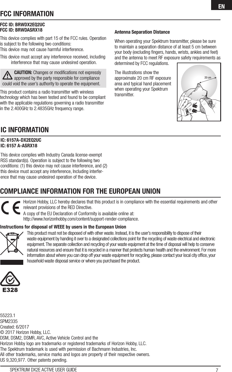 7SPEKTRUM DX2E ACTIVE USER GUIDEENFCC ID: BRWDX2EQ2UCFCC ID: BRWDASRX18 This device complies with part 15 of the FCC rules. Operation is subject to the following two conditions: This device may not cause harmful interference.This device must accept any interference received, including interference that may cause undesired operation.CAUTION: Changes or modiﬁ cations not expressly approved by the party responsible for compliance could void the user’s authority to operate the equipment.This product contains a radio transmitter with wireless technology which has been tested and found to be compliant with the applicable regulations governing a radio transmitter in the 2.400GHz to 2.4835GHz frequency range.Antenna Separation DistanceWhen operating your Spektrum transmitter, please be sure to maintain a separation distance of at least 5 cm between your body (excluding ﬁ ngers, hands, wrists, ankles and feet) and the antenna to meet RF exposure safety requirements as determined by FCC regulations.The illustrations show the approximate 20 cm RF exposure area and typical hand placement when operating your Spektrum transmitter.IC: 6157A-DX2EQ2UCIC: 6157 A-ASRX18 This device complies with Industry Canada license-exempt RSS standard(s). Operation is subject to the following two conditions: (1) this device may not cause interference, and (2) this device must accept any interference, Including interfer-ence that may cause undesired operation of the device.FCC INFORMATIONIC INFORMATIONCOMPLIANCE INFORMATION FOR THE EUROPEAN UNIONHorizon Hobby, LLC hereby declares that this product is in compliance with the essential requirements and other relevant provisions of the RED Directive.A copy of the EU Declaration of Conformity is available online at:http://www.horizonhobby.com/content/support-render-compliance.Instructions for disposal of WEEE by users in the European UnionThis product must not be disposed of with other waste. Instead, it is the user’s responsibility to dispose of theirwaste equipment by handing it over to a designated collections point for the recycling of waste electrical and electronic equipment. The separate collection and recycling of your waste equipment at the time of disposal will help to conserve natural resources and ensure that it is recycled in a manner that protects human health and the environment. For more information about where you can drop off your waste equipment for recycling, please contact your local city ofﬁ ce, your household waste disposal service or where you purchased the product.20 cm55223.1SPM2335Created: 6/2017© 2017 Horizon Hobby, LLC.DSM, DSM2, DSMR, AVC, Active Vehicle Control and theHorizon Hobby logo are trademarks or registered trademarks of Horizon Hobby, LLC.The Spektrum trademark is used with permission of Bachmann Industries, Inc.All other trademarks, service marks and logos are property of their respective owners.US 9,320,977. Other patents pending.