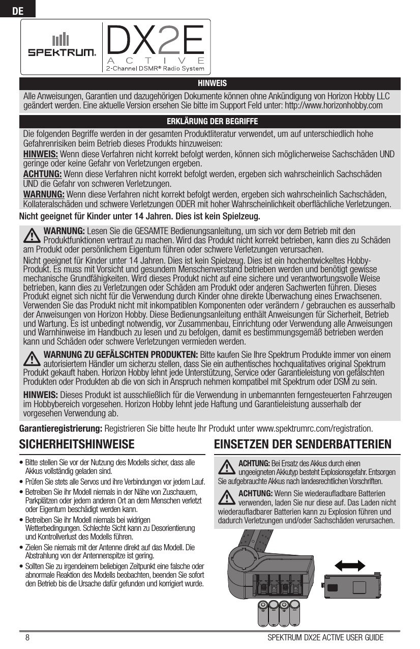 8 SPEKTRUM DX2E ACTIVE USER GUIDEDEDie folgenden Begriffe werden in der gesamten Produktliteratur verwendet, um auf unterschiedlich hohe Gefahrenrisiken beim Betrieb dieses Produkts hinzuweisen:HINWEIS: Wenn diese Verfahren nicht korrekt befolgt werden, können sich möglicherweise Sachschäden UND geringe oder keine Gefahr von Verletzungen ergeben.ACHTUNG: Wenn diese Verfahren nicht korrekt befolgt werden, ergeben sich wahrscheinlich Sachschäden UND die Gefahr von schweren Verletzungen.WARNUNG: Wenn diese Verfahren nicht korrekt befolgt werden, ergeben sich wahrscheinlich Sachschäden, Kollateralschäden und schwere Verletzungen ODER mit hoher Wahrscheinlichkeit oberﬂ ächliche Verletzungen.  HINWEISAlle Anweisungen, Garantien und dazugehörigen Dokumente können ohne Ankündigung von Horizon Hobby LLC geändert werden. Eine aktuelle Version ersehen Sie bitte im Support Feld unter: http://www.horizonhobby.comERKLÄRUNG DER BEGRIFFEWARNUNG: Lesen Sie die GESAMTE Bedienungsanleitung, um sich vor dem Betrieb mit den Produktfunktionen vertraut zu machen. Wird das Produkt nicht korrekt betrieben, kann dies zu Schäden am Produkt oder persönlichem Eigentum führen oder schwere Verletzungen verursachen.  Nicht geeignet für Kinder unter 14 Jahren. Dies ist kein Spielzeug. Dies ist ein hochentwickeltes Hobby-Produkt. Es muss mit Vorsicht und gesundem Menschenverstand betrieben werden und benötigt gewisse mechanische Grundfähigkeiten. Wird dieses Produkt nicht auf eine sichere und verantwortungsvolle Weise betrieben, kann dies zu Verletzungen oder Schäden am Produkt oder anderen Sachwerten führen. Dieses Produkt eignet sich nicht für die Verwendung durch Kinder ohne direkte Überwachung eines Erwachsenen. Verwenden Sie das Produkt nicht mit inkompatiblen Komponenten oder verändern / gebrauchen es ausserhalb der Anweisungen von Horizon Hobby. Diese Bedienungsanleitung enthält Anweisungen für Sicherheit, Betrieb und Wartung. Es ist unbedingt notwendig, vor Zusammenbau, Einrichtung oder Verwendung alle Anweisungen und Warnhinweise im Handbuch zu lesen und zu befolgen, damit es bestimmungsgemäß betrieben werden kann und Schäden oder schwere Verletzungen vermieden werden.WARNUNG ZU GEFÄLSCHTEN PRODUKTEN: Bitte kaufen Sie Ihre Spektrum Produkte immer von einem autorisiertem Händler um sicherzu stellen, dass Sie ein authentisches hochqualitatives original Spektrum Produkt gekauft haben. Horizon Hobby lehnt jede Unterstützung, Service oder Garantieleistung von gefälschten Produkten oder Produkten ab die von sich in Anspruch nehmen kompatibel mit Spektrum oder DSM zu sein.HINWEIS: Dieses Produkt ist ausschließlich für die Verwendung in unbemannten ferngesteuerten Fahrzeugen im Hobbybereich vorgesehen. Horizon Hobby lehnt jede Haftung und Garantieleistung ausserhalb der vorgesehen Verwendung ab.Garantieregistrierung: Registrieren Sie bitte heute Ihr Produkt unter www.spektrumrc.com/registration.Nicht geeignet für Kinder unter 14 Jahren. Dies ist kein Spielzeug.SICHERHEITSHINWEISE• Bitte stellen Sie vor der Nutzung des Modells sicher, dass alle Akkus vollständig geladen sind.• Prüfen Sie stets alle Servos und ihre Verbindungen vor jedem Lauf.• Betreiben Sie ihr Modell niemals in der Nähe von Zuschauern, Parkplätzen oder jedem anderen Ort an dem Menschen verletzt oder Eigentum beschädigt werden kann.• Betreiben Sie ihr Modell niemals bei widrigen Wetterbedingungen. Schlechte Sicht kann zu Desorientierung und Kontrollverlust des Modells führen.• Zielen Sie niemals mit der Antenne direkt auf das Modell. Die Abstrahlung von der Antennenspitze ist gering.• Sollten Sie zu irgendeinem beliebigen Zeitpunkt eine falsche oder abnormale Reaktion des Modells beobachten, beenden Sie sofort den Betrieb bis die Ursache dafür gefunden und korrigiert wurde.EINSETZEN DER SENDERBATTERIENACHTUNG: Bei Ersatz des Akkus durch einen ungeeigneten Akkutyp besteht Explosionsgefahr. Entsorgen Sie aufgebrauchte Akkus nach landesrechtlichen Vorschriften.ACHTUNG: Wenn Sie wiederauﬂ adbare Batterien verwenden, laden Sie nur diese auf. Das Laden nicht wiederauﬂ adbarer Batterien kann zu Explosion führen und dadurch Verletzungen und/oder Sachschäden verursachen. 