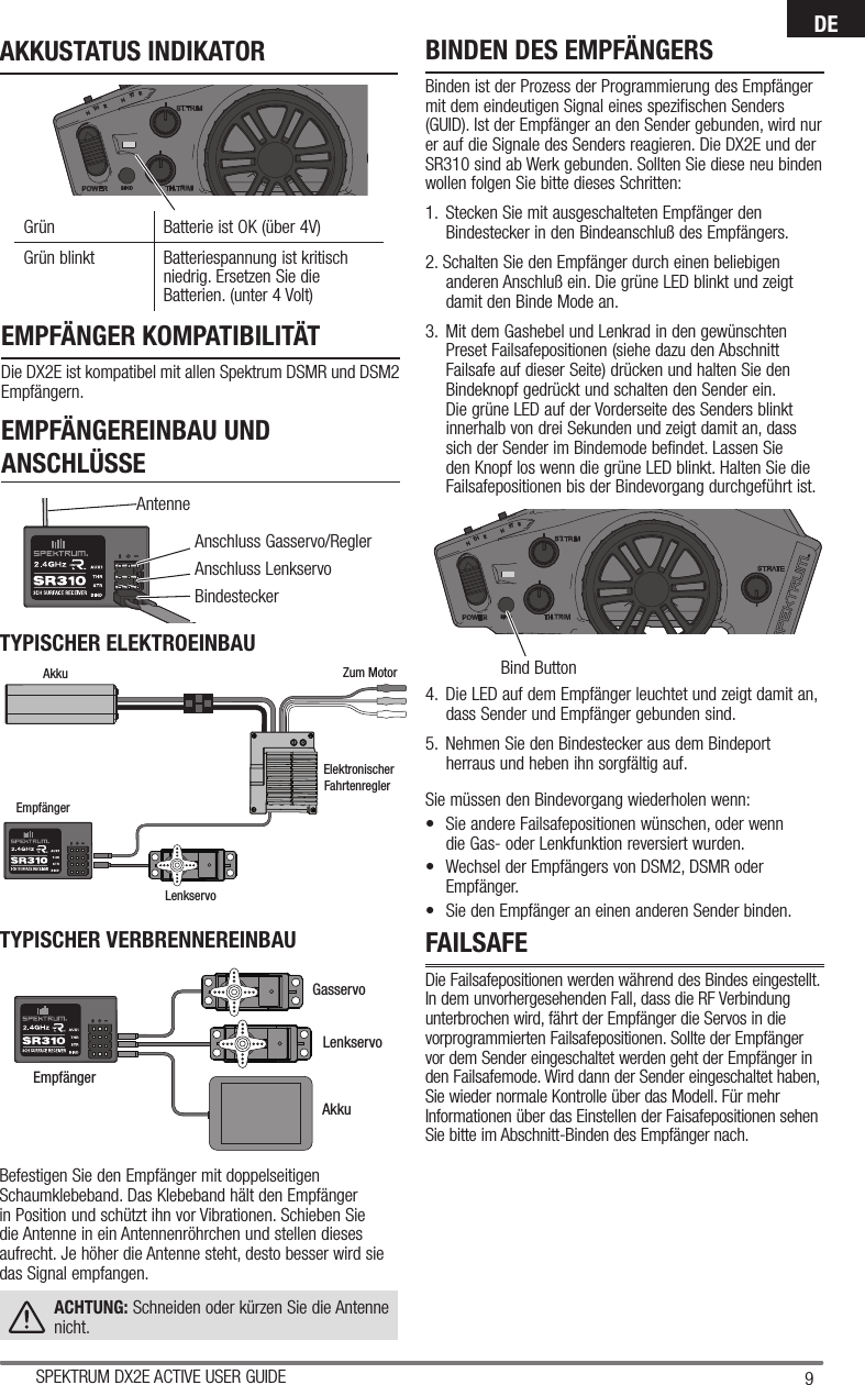 9SPEKTRUM DX2E ACTIVE USER GUIDEDEAnschluss Gasservo/ReglerAnschluss Lenkservo BindesteckerAntenneBind ButtonEMPFÄNGER KOMPATIBILITÄTDie DX2E ist kompatibel mit allen Spektrum DSMR und DSM2 Empfängern.EMPFÄNGEREINBAU UND ANSCHLÜSSEFAILSAFEDie Failsafepositionen werden während des Bindes eingestellt. In dem unvorhergesehenden Fall, dass die RF Verbindung unterbrochen wird, fährt der Empfänger die Servos in die vorprogrammierten Failsafepositionen. Sollte der Empfänger vor dem Sender eingeschaltet werden geht der Empfänger in den Failsafemode. Wird dann der Sender eingeschaltet haben, Sie wieder normale Kontrolle über das Modell. Für mehr Informationen über das Einstellen der Faisafepositionen sehen Sie bitte im Abschnitt-Binden des Empfänger nach.TYPISCHER ELEKTROEINBAUBefestigen Sie den Empfänger mit doppelseitigen Schaumklebeband. Das Klebeband hält den Empfänger in Position und schützt ihn vor Vibrationen. Schieben Sie die Antenne in ein Antennenröhrchen und stellen dieses aufrecht. Je höher die Antenne steht, desto besser wird sie das Signal empfangen.ACHTUNG: Schneiden oder kürzen Sie die Antenne nicht.TYPISCHER VERBRENNEREINBAUBINDEN DES EMPFÄNGERSBinden ist der Prozess der Programmierung des Empfänger mit dem eindeutigen Signal eines spezifischen Senders (GUID). Ist der Empfänger an den Sender gebunden, wird nur er auf die Signale des Senders reagieren. Die DX2E und der SR310 sind ab Werk gebunden. Sollten Sie diese neu binden wollen folgen Sie bitte dieses Schritten:1.   Stecken Sie mit ausgeschalteten Empfänger den Bindestecker in den Bindeanschluß des Empfängers.2. Schalten Sie den Empfänger durch einen beliebigen anderen Anschluß ein. Die grüne LED blinkt und zeigt damit den Binde Mode an.3.  Mit dem Gashebel und Lenkrad in den gewünschten Preset Failsafepositionen (siehe dazu den Abschnitt Failsafe auf dieser Seite) drücken und halten Sie den Bindeknopf gedrückt und schalten den Sender ein. Die grüne LED auf der Vorderseite des Senders blinkt innerhalb von drei Sekunden und zeigt damit an, dass sich der Sender im Bindemode befindet. Lassen Sie den Knopf los wenn die grüne LED blinkt. Halten Sie die Failsafepositionen bis der Bindevorgang durchgeführt ist.4.  Die LED auf dem Empfänger leuchtet und zeigt damit an, dass Sender und Empfänger gebunden sind. 5.  Nehmen Sie den Bindestecker aus dem Bindeport herraus und heben ihn sorgfältig auf.Sie müssen den Bindevorgang wiederholen wenn:•  Sie andere Failsafepositionen wünschen, oder wenn die Gas- oder Lenkfunktion reversiert wurden.  •  Wechsel der Empfängers von DSM2, DSMR oder Empfänger.•  Sie den Empfänger an einen anderen Sender binden.Grün Batterie ist OK (über 4V)Grün blinkt  Batteriespannung ist kritisch niedrig. Ersetzen Sie die Batterien. (unter 4 Volt)AKKUSTATUS INDIKATORLenkservo GasservoAkkuEmpfängerAkku Zum MotorElektronischerFahrtenregler EmpfängerLenkservo 