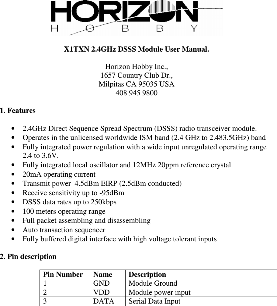   X1TXN 2.4GHz DSSS Module User Manual.  Horizon Hobby Inc., 1657 Country Club Dr., Milpitas CA 95035 USA 408 945 9800  1. Features  •  2.4GHz Direct Sequence Spread Spectrum (DSSS) radio transceiver module. •  Operates in the unlicensed worldwide ISM band (2.4 GHz to 2.483.5GHz) band •  Fully integrated power regulation with a wide input unregulated operating range 2.4 to 3.6V. •  Fully integrated local oscillator and 12MHz 20ppm reference crystal •  20mA operating current •  Transmit power  4.5dBm EIRP (2.5dBm conducted) •  Receive sensitivity up to -95dBm •  DSSS data rates up to 250kbps •  100 meters operating range •  Full packet assembling and disassembling •  Auto transaction sequencer •  Fully buffered digital interface with high voltage tolerant inputs  2. Pin description  Pin Number  Name  Description 1  GND  Module Ground 2  VDD  Module power input 3  DATA  Serial Data Input  