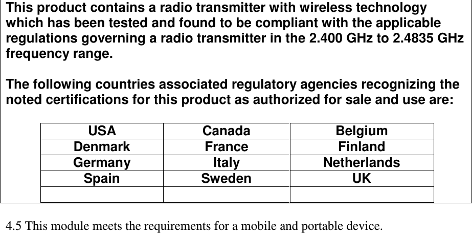 This product contains a radio transmitter with wireless technology which has been tested and found to be compliant with the applicable regulations governing a radio transmitter in the 2.400 GHz to 2.4835 GHz frequency range.  The following countries associated regulatory agencies recognizing the noted certifications for this product as authorized for sale and use are:  USA  Canada  Belgium Denmark  France  Finland Germany  Italy  Netherlands Spain  Sweden  UK        4.5 This module meets the requirements for a mobile and portable device. 
