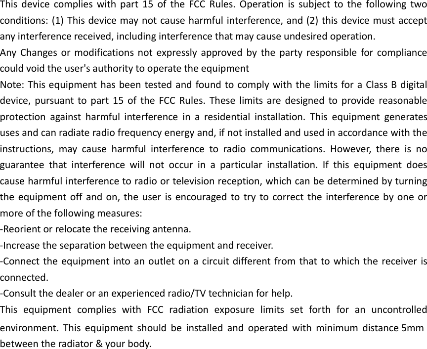 This device complies with part 15  of  the  FCC Rules. Operation is subject to  the  following  two conditions: (1) This device may not cause harmful interference, and (2) this device must accept any interference received, including interference that may cause undesired operation. Any Changes or modifications not  expressly approved by the  party responsible for compliance could void the user&apos;s authority to operate the equipment Note: This equipment has been tested and found to comply with the limits for a Class B digital device, pursuant to part 15 of  the  FCC Rules. These limits are designed to provide reasonable protection  against  harmful  interference  in  a  residential  installation.  This  equipment  generates uses and can radiate radio frequency energy and, if not installed and used in accordance with the instructions,  may  cause  harmful  interference  to  radio  communications.  However,  there  is  no guarantee  that  interference  will  not  occur  in  a  particular  installation.  If  this  equipment  does cause harmful interference to radio or television reception, which can be determined by turning the equipment off and on, the user is encouraged to try to correct the interference by one or more of the following measures: -Reorient or relocate the receiving antenna. -Increase the separation between the equipment and receiver. -Connect the equipment into an outlet on a circuit different from that to which the receiver is connected. -Consult the dealer or an experienced radio/TV technician for help. This  equipment  complies  with  FCC  radiation  exposure  limits  set  forth  for  an  uncontrolled environment.  This  equipment  should  be  installed  and  operated  with  minimum  distance 5mm between the radiator &amp; your body. 