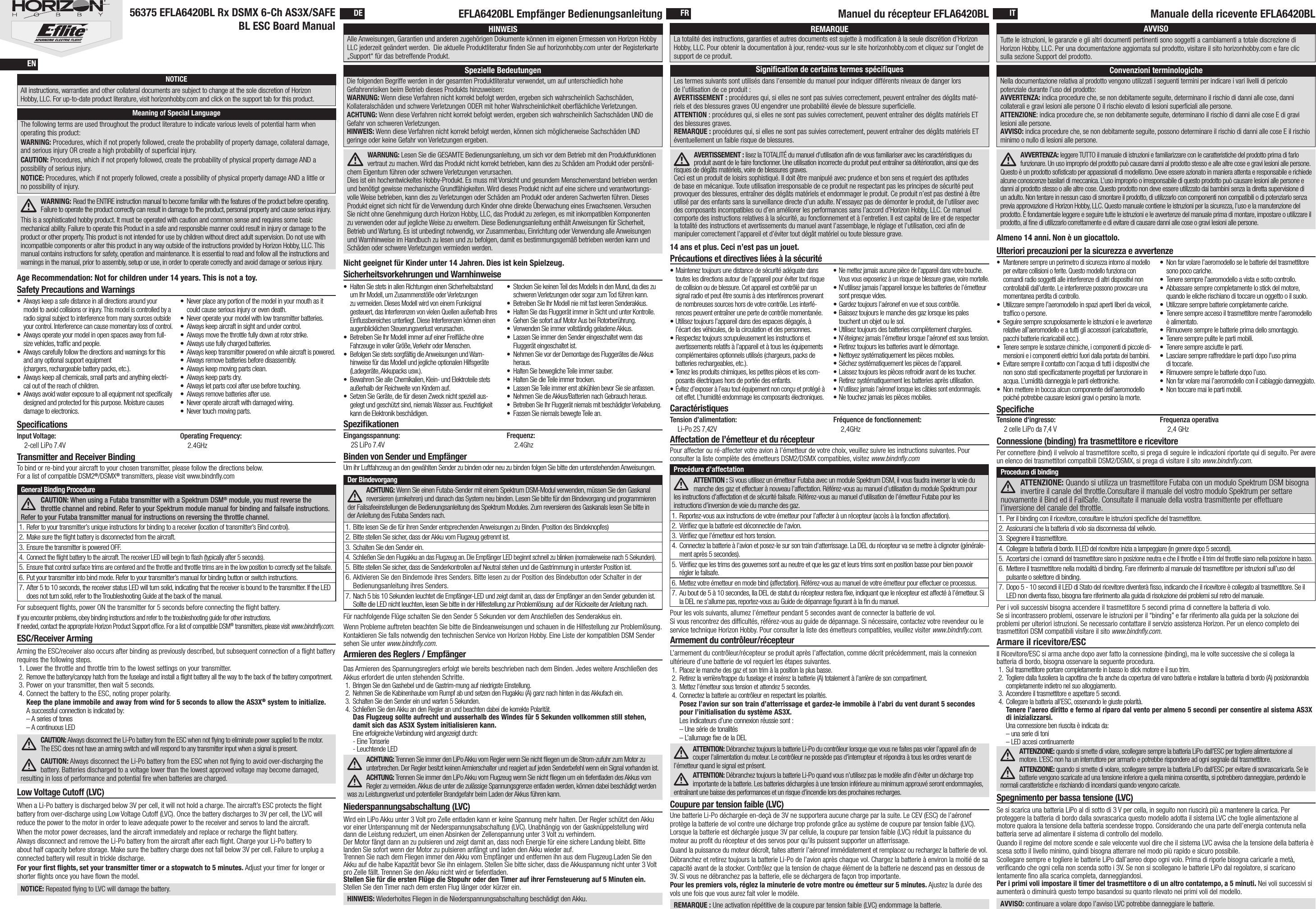 SpeciﬁcationsWARNING: Read the ENTIRE instruction manual to become familiar with the features of the product before operating. Failure to operate the product correctly can result in damage to the product, personal property and cause serious injury. This is a sophisticated hobby product. It must be operated with caution and common sense and requires some basic mechanical ability. Failure to operate this Product in a safe and responsible manner could result in injury or damage to the product or other property. This product is not intended for use by children without direct adult supervision. Do not use with incompatible components or alter this product in any way outside of the instructions provided by Horizon Hobby, LLC. This manual contains instructions for safety, operation and maintenance. It is essential to read and follow all the instructions and warnings in the manual, prior to assembly, setup or use, in order to operate correctly and avoid damage or serious injury.The following terms are used throughout the product literature to indicate various levels of potential harm when operating this product:WARNING: Procedures, which if not properly followed, create the probability of property damage, collateral damage, and serious injury OR create a high probability of superﬁcial injury. CAUTION: Procedures, which if not properly followed, create the probability of physical property damage AND a possibility of serious injury. NOTICE: Procedures, which if not properly followed, create a possibility of physical property damage AND a little or no possibility of injury.NOTICEAll instructions, warranties and other collateral documents are subject to change at the sole discretion of Horizon Hobby, LLC. For up-to-date product literature, visit horizonhobby.com and click on the support tab for this product.Meaning of Special LanguageAge Recommendation: Not for children under 14 years. This is not a toy. Input Voltage: 2-cell LiPo 7.4VOperating Frequency: 2.4GHzEingangsspannung: 2S LiPo 7.4VFrequenz: 2.4GhzTension d’alimentation: Li-Po 2S 7,42VFréquence de fonctionnement: 2,4GHzTensione d‘ingresso: 2 celle LiPo da 7,4 VFrequenza operativa 2,4 GHzENDE FR IT56375 EFLA6420BL Rx DSMX 6-Ch AS3X/SAFE BL ESC Board ManualEFLA6420BL Empfänger Bedienungsanleitung Manuel du récepteur EFLA6420BL Manuale della ricevente EFLA6420BLWARNUNG: Lesen Sie die GESAMTE Bedienungsanleitung, um sich vor dem Betrieb mit den Produktfunktionen vertraut zu machen. Wird das Produkt nicht korrekt betrieben, kann dies zu Schäden am Produkt oder persönli-chem Eigentum führen oder schwere Verletzungen verursachen.Dies ist ein hochentwickeltes Hobby-Produkt. Es muss mit Vorsicht und gesundem Menschenverstand betrieben werden und benötigt gewisse mechanische Grundfähigkeiten. Wird dieses Produkt nicht auf eine sichere und verantwortungs-volle Weise betrieben, kann dies zu Verletzungen oder Schäden am Produkt oder anderen Sachwerten führen. Dieses Produkt eignet sich nicht für die Verwendung durch Kinder ohne direkte Überwachung eines Erwachsenen. Versuchen Sie nicht ohne Genehmigung durch Horizon Hobby, LLC, das Produkt zu zerlegen, es mit inkompatiblen Komponenten zu verwenden oder auf jegliche Weise zu erweitern. Diese Bedienungsanleitung enthält Anweisungen für Sicherheit, Betrieb und Wartung. Es ist unbedingt notwendig, vor Zusammenbau, Einrichtung oder Verwendung alle Anweisungen und Warnhinweise im Handbuch zu lesen und zu befolgen, damit es bestimmungsgemäß betrieben werden kann und Schäden oder schwere Verletzungen vermieden werden.Die folgenden Begriffe werden in der gesamten Produktliteratur verwendet, um auf unterschiedlich hohe Gefahrenrisiken beim Betrieb dieses Produkts hinzuweisen:WARNUNG: Wenn diese Verfahren nicht korrekt befolgt werden, ergeben sich wahrscheinlich Sachschäden, Kollateralschäden und schwere Verletzungen ODER mit hoher Wahrscheinlichkeit oberﬂächliche Verletzungen.ACHTUNG: Wenn diese Verfahren nicht korrekt befolgt werden, ergeben sich wahrscheinlich Sachschäden UND die Gefahr von schweren Verletzungen.HINWEIS: Wenn diese Verfahren nicht korrekt befolgt werden, können sich möglicherweise Sachschäden UND geringe oder keine Gefahr von Verletzungen ergeben.HINWEISAlle Anweisungen, Garantien und anderen zugehörigen Dokumente können im eigenen Ermessen von Horizon Hobby LLC jederzeit geändert werden.  Die aktuelle Produktliteratur ﬁnden Sie auf horizonhobby.com unter der Registerkarte „Support“ für das betreffende Produkt.Spezielle BedeutungenNicht geeignet für Kinder unter 14 Jahren. Dies ist kein Spielzeug.SpeziﬁkationenCaractéristiquesAVERTISSEMENT: lisez la TOTALITÉ du manuel d’utilisation aﬁn de vous familiariser avec les caractéristiques du produit avant de le faire fonctionner. Une utilisation incorrecte du produit peut entraîner sa détérioration, ainsi que des risques de dégâts matériels, voire de blessures graves. Ceci est un produit de loisirs sophistiqué. Il doit être manipulé avec prudence et bon sens et requiert des aptitudes de base en mécanique. Toute utilisation irresponsable de ce produit ne respectant pas les principes de sécurité peut provoquer des blessures, entraîner des dégâts matériels et endommager le produit. Ce produit n’est pas destiné à être utilisé par des enfants sans la surveillance directe d’un adulte. N’essayez pas de démonter le produit, de l’utiliser avec des composants incompatibles ou d’en améliorer les performances sans l’accord d’Horizon Hobby, LLC. Ce manuel comporte des instructions relatives à la sécurité, au fonctionnement et à l’entretien. Il est capital de lire et de respecter la totalité des instructions et avertissements du manuel avant l’assemblage, le réglage et l’utilisation, ceci aﬁn de manipuler correctement l’appareil et d’éviter tout dégât matériel ou toute blessure grave.Les termes suivants sont utilisés dans l’ensemble du manuel pour indiquer différents niveaux de danger lors de l’utilisation de ce produit:AVERTISSEMENT: procédures qui, si elles ne sont pas suivies correctement, peuvent entraîner des dégâts maté-riels et des blessures graves OU engendrer une probabilité élevée de blessure superﬁcielle.ATTENTION: procédures qui, si elles ne sont pas suivies correctement, peuvent entraîner des dégâts matériels ET des blessures graves.REMARQUE: procédures qui, si elles ne sont pas suivies correctement, peuvent entraîner des dégâts matériels ET éventuellement un faible risque de blessures. REMARQUELa totalité des instructions, garanties et autres documents est sujette à modiﬁcation à la seule discrétion d’Horizon Hobby, LLC. Pour obtenir la documentation àjour, rendez-vous sur le site horizonhobby.com et cliquez sur l’onglet de support de ce produit.Signiﬁcation de certains termes spéciﬁques14 ans et plus. Ceci n’est pas un jouet.SpeciﬁcheAVVERTENZA: leggere TUTTO il manuale di istruzioni e familiarizzare con le caratteristiche del prodotto prima di farlo funzionare. Un uso improprio del prodotto può causare danni al prodotto stesso e alle altre cose e gravi lesioni alle persone. Questo è un prodotto soﬁsticato per appassionati di modellismo. Deve essere azionato in maniera attenta e responsabile e richiede alcune conoscenze basilari di meccanica. L’uso improprio o irresponsabile di questo prodotto può causare lesioni alle persone e danni al prodotto stesso o alle altre cose. Questo prodotto non deve essere utilizzato dai bambini senza la diretta supervisione di un adulto. Non tentare in nessun caso di smontare il prodotto, di utilizzarlo con componenti non compatibili odi potenziarlo senza previa approvazione di Horizon Hobby, LLC. Questo manuale contiene le istruzioni per la sicurezza, l’uso e la manutenzione del prodotto. È fondamentale leggere e seguire tutte le istruzioni e le avvertenze del manuale prima di montare, impostare o utilizzare il prodotto, alﬁne di utilizzarlo correttamente e di evitare di causare danni alle cose o gravi lesioni alle persone.Nella documentazione relativa al prodotto vengono utilizzati i seguenti termini per indicare i vari livelli di pericolo potenziale durante l’uso del prodotto:AVVERTENZA: indica procedure che, se non debitamente seguite, determinano il rischio di danni alle cose, danni collaterali e gravi lesioni alle persone O il rischio elevato di lesioni superﬁciali alle persone. ATTENZIONE: indica procedure che, se non debitamente seguite, determinano il rischio di danni alle cose E di gravi lesioni alle persone.AVVISO: indica procedure che, se non debitamente seguite, possono determinare il rischio di danni alle cose E il rischio minimo o nullo di lesioni alle persone. AVVISOTutte le istruzioni, le garanzie e gli altri documenti pertinenti sono soggetti a cambiamenti a totale discrezione di Horizon Hobby, LLC. Per una documentazione aggiornata sul prodotto, visitare il sito horizonhobby.com e fare clic sulla sezione Support del prodotto.Convenzioni terminologicheAlmeno 14 anni. Non è un giocattolo.Transmitter and Receiver BindingTo bind or re-bind your aircraft to your chosen transmitter, please follow the directions below. For a list of compatible DSM2®/DSMX® transmitters, please visit www.bindnﬂy.comFor subsequent ﬂights, power ON the transmitter for 5 seconds before connecting the ﬂight battery.If you encounter problems, obey binding instructions and refer to the troubleshooting guide for other instructions. If needed, contact the appropriate Horizon Product Support ofﬁce. For a list of compatible DSM® transmitters, please visit www.bindnﬂy.com.• Always keep a safe distance in all directions around your model to avoid collisions or injury. This model is controlled by a radio signal subject to interference from many sources outside your control. Interference can cause momentary loss of control.• Always operate your model in open spaces away from full-size vehicles, trafﬁc and people.• Always carefully follow the directions and warnings for this and any optional support equipment  (chargers, rechargeable battery packs, etc.).• Always keep all chemicals, small parts and anything electri-cal out of the reach of children.• Always avoid water exposure to all equipment not speciﬁcally designed and protected for this purpose. Moisture causes damage to electronics.• Never place any portion of the model in your mouth as it could cause serious injury or even death.• Never operate your model with low transmitter batteries.• Always keep aircraft in sight and under control.• Always move the throttle fully down at rotor strike.• Always use fully charged batteries.• Always keep transmitter powered on while aircraft is powered.• Always remove batteries before disassembly.• Always keep moving parts clean.• Always keep parts dry.• Always let parts cool after use before touching.• Always remove batteries after use.• Never operate aircraft with damaged wiring.• Never touch moving parts.Safety Precautions and Warnings• Halten Sie stets in allen Richtungen einen Sicherheitsabstand um Ihr Modell, um Zusammenstöße oder Verletzungen zu vermeiden. Dieses Modell wird von einem Funksignal gesteuert, das Interferenzen von vielen Quellen außerhalb Ihres Einﬂussbereiches unterliegt. Diese Interferenzen können einen augenblicklichen Steuerungsverlust verursachen.• Betreiben Sie Ihr Modell immer auf einer Freiﬂäche ohne Fahrzeuge in voller Größe, Verkehr oder Menschen.• Befolgen Sie stets sorgfältig die Anweisungen und Warn-hinweise für das Modell und jegliche optionalen Hilfsgeräte (Ladegeräte, Akkupacks usw.).• Bewahren Sie alle Chemikalien, Klein- und Elektroteile stets außerhalb der Reichweite von Kindern auf.• Setzen Sie Geräte, die für diesen Zweck nicht speziell aus-gelegt und geschützt sind, niemals Wasser aus. Feuchtigkeit kann die Elektronik beschädigen.• Stecken Sie keinen Teil des Modells in den Mund, da dies zu schweren Verletzungen oder sogar zum Tod führen kann.• Betreiben Sie Ihr Modell nie mit fast leeren Senderakkus.• Halten Sie das Fluggerät immer in Sicht und unter Kontrolle.• Gehen Sie sofort auf Motor Aus bei Rotorberührung.• Verwenden Sie immer vollständig geladene Akkus.• Lassen Sie immer den Sender eingeschaltet wenn das Fluggerät eingeschaltet ist. • Nehmen Sie vor der Demontage des Fluggerätes die Akkus heraus. • Halten Sie bewegliche Teile immer sauber.• Halten Sie die Teile immer trocken.• Lassen Sie Teile immer erst abkühlen bevor Sie sie anfassen.• Nehmen Sie die Akkus/Batterien nach Gebrauch heraus.• Betreiben Sie Ihr Fluggerät niemals mit beschädigter Verkabelung.• Fassen Sie niemals bewegte Teile an. Sicherheitsvorkehrungen und Warnhinweise•Maintenez toujours une distance de sécurité adéquate dans toutes les directions autour de l’appareil pour éviter tout risque de collision ou de blessure. Cet appareil est contrôlé par un signal radio et peut être soumis à des interférences provenant de nombreuses sources hors de votre contrôle. Les interfé-rences peuvent entraîner une perte de contrôle momentanée.•Utilisez toujours l’appareil dans des espaces dégagés, à l’écart des véhicules, de la circulation et des personnes.•Respectez toujours scrupuleusement les instructions et avertissements relatifs à l’appareil et à tous les équipements complémentaires optionnels utilisés (chargeurs, packs de batteries rechargeables, etc.).•Tenez les produits chimiques, les petites pièces et les com-posants électriques hors de portée des enfants.•  Évitez d’exposer à l’eau tout équipement non conçu et protégé à cet effet. L’humidité endommage les composants électroniques.•  Ne mettez jamais aucune pièce de l’appareil dans votre bouche. Vous vous exposeriez à un risque de blessure grave, voire mortelle.• N’utilisez jamais l’appareil lorsque les batteries de l’émetteur sont presque vides.• Gardez toujours l’aéronef en vue et sous contrôle.•Baissez toujours le manche des gaz lorsque les pales touchent un objet ou le sol.• Utilisez toujours des batteries complètement chargées.•  N’éteignez jamais l’émetteur lorsque l’aéronef est soustension.• Retirez toujours les batteries avant le démontage.• Nettoyez systématiquement les pièces mobiles.• Séchez systématiquement les pièces de l’appareil.• Laissez toujours les pièces refroidir avant de les toucher.• Retirez systématiquement les batteries après utilisation.•  N’utilisez jamais l’aéronef lorsque les câbles sontendommagés.• Ne touchez jamais les pièces mobiles.Précautions et directives liées à la sécuritéAffectation de l’émetteur et du récepteurPour affecter ou ré-affecter votre avion à l’émetteur de votre choix, veuillez suivre les instructions suivantes. Pour consulter la liste complète des émetteurs DSM2/DSMX compatibles, visitez www.bindnﬂy.comPour les vols suivants, allumez l’émetteur pendant 5secondes avant de connecter la batterie de vol.Si vous rencontrez des difﬁcultés, référez-vous au guide de dépannage. Si nécessaire, contactez votre revendeur ou le service technique Horizon Hobby. Pour consulter la liste des émetteurs compatibles, veuillez visiter www.bindnﬂy.com.• Mantenere sempre un perimetro di sicurezza intorno al modello per evitare collisioni o ferite. Questo modello funziona con comandi radio soggetti alle interferenze di altri dispositivi non controllabili dall’utente. Leinterferenze possono provocare una momentanea perdita di controllo.• Utilizzare sempre l’aeromodello in spazi aperti liberi daveicoli, trafﬁco o persone.• Seguire sempre scrupolosamente le istruzioni e le avvertenze relative all’aeromodello e a tutti gli accessori (caricabatterie, pacchi batterie ricaricabili ecc.).• Tenere sempre le sostanze chimiche, i componenti dipiccole di-mensioni e i componenti elettrici fuori dallaportata dei bambini.• Evitare sempre il contatto con l’acqua di tutti i dispositivi che non sono stati speciﬁcatamente progettati per funzionare in acqua. L’umidità danneggia le parti elettroniche.• Non mettere in bocca alcun componente dell’aeromodello poiché potrebbe causare lesioni gravi o persino la morte.• Non far volare l’aeromodello se le batterie del trasmettitore sono poco cariche.• Tenere sempre l’aeromodello a vista e sotto controllo.• Abbassare sempre completamente lo stick del motore, quando le eliche rischiano di toccare un oggetto o il suolo.• Utilizzare sempre batterie completamente cariche.• Tenere sempre acceso il trasmettitore mentre l’aeromodello è alimentato.• Rimuovere sempre le batterie prima dello smontaggio.• Tenere sempre pulite le parti mobili.• Tenere sempre asciutte le parti.• Lasciare sempre raffreddare le parti dopo l’uso prima ditoccarle.• Rimuovere sempre le batterie dopo l’uso.• Non far volare mai l’aeromodello con il cablaggio danneggiato.• Non toccare mai le parti mobili.Ulteriori precauzioni per la sicurezza e avvertenzeConnessione (binding) fra trasmettitore e ricevitorePer i voli successivi bisogna accendere il trasmettitore 5 secondi prima di connettere la batteria di volo.Se si incontrassero problemi, osservare le istruzioni per il “binding” e far riferimento alla guida per la soluzione dei problemi per ulteriori istruzioni. Se necessario contattare il servizio assistenza Horizon. Per un elenco completo dei trasmettitori DSM compatibili visitare il sito www.bindnﬂy.com.ESC/Receiver ArmingDas Armieren des Spannungsreglers erfolgt wie bereits beschrieben nach dem Binden. Jedes weitere Anschließen des Akkus erfordert die unten stehenden Schritte.1.  Bringen Sie den Gashebel und die Gastrim-mung auf niedrigste Einstellung. 2.  Nehmen Sie die Kabinenhaube vom Rumpf ab und setzen den Flugakku (A) ganz nach hinten in das Akkufach ein.3.  Schalten Sie den Sender ein und warten 5 Sekunden.4.  Schließen Sie den Akku an den Regler an und beachten dabei die korrekte Polarität. Das Flugzeug sollte aufrecht und ausserhalb des Windes für 5 Sekunden vollkommen still stehen, damit sich das AS3X System initialisieren kann. Eine erfolgreiche Verbindung wird angezeigt durch: - Eine Tonserie - Leuchtende LEDACHTUNG: Trennen Sie immer den LiPo Akku vom Regler wenn Sie nicht ﬂiegen um die Strom-zufuhr zum Motor zu unterbrechen. Der Regler besitzt keinen Armierschalter und reagiert auf jeden Senderbefehl wenn ein Signal vorhanden ist.ACHTUNG: Trennen Sie immer den LiPo Akku vom Flugzeug wenn Sie nicht ﬂiegen um ein tiefentladen des Akkus vom Regler zu vermeiden. Akkus die unter die zulässige Spannungsgrenze entladen werden, können dabei beschädigt werden was zu Leistungsverlust und potentieller Brandgefahr beim Laden der Akkus führen kann.Armieren des Reglers / EmpfängerArmement du contrôleur/récepteur Armare il ricevitore/ESCGeneral Binding ProcedureCAUTION: When using a Futaba transmitter with a Spektrum DSM® module, you must reverse the throttle channel and rebind. Refer to your Spektrum module manual for binding and failsafe instructions. Refer to your Futaba transmitter manual for instructions on reversing the throttle channel.1.  Refer to your transmitter’s unique instructions for binding to a receiver (location of transmitter’s Bind control).2.  Make sure the ﬂight battery is disconnected from the aircraft.3.  Ensure the transmitter is powered OFF.4.  Connect the ﬂight battery to the aircraft. The receiver LED will begin to ﬂash (typically after 5 seconds).5.  Ensure that control surface trims are centered and the throttle and throttle trims are in the low position to correctly set the failsafe.6.  Put your transmitter into bind mode. Refer to your transmitter’s manual for binding button or switch instructions. 7.  After 5 to 10 seconds, the receiver status LED will turn solid, indicating that the receiver is bound to the transmitter. If the LED does not turn solid, refer to the Troubleshooting Guide at the back of the manual.Procedura di bindingATTENZIONE: Quando si utilizza un trasmettitore Futaba con un modulo Spektrum DSM bisogna invertire il canale del throttle.Consultare il manuale del vostro modulo Spektrum per settare nuovamente il Bind ed il FailSafe. Consultate il manuale della vostra trasmittente per effettuare l’inversione del canale del throttle.1.  Per il binding con il ricevitore, consultare le istruzioni speciﬁche del trasmettitore. 2.  Assicurarsi che la batteria di volo sia disconnessa dal velivolo.3.  Spegnere il trasmettitore.4.  Collegare la batteria di bordo. Il LED del ricevitore inizia a lampeggiare (in genere dopo 5 secondi).5.  Accertarsi che i comandi del trasmettitore siano in posizione neutra e che il throttle e il trim del throttle siano nella posizione in basso.6.  Mettere il trasmettitore nella modalità di binding. Fare riferimento al manuale del trasmettitore per istruzioni sull’uso del pulsante o selettore di binding. 7.  Dopo 5 - 10 secondi il LED di Stato del ricevitore diventerà ﬁsso, indicando che il ricevitore è collegato al trasmettitore. Se il LED non diventa ﬁsso, bisogna fare riferimento alla guida di risoluzione dei problemi sul retro del manuale.Procédure d’affectationATTENTION : Si vous utilisez un émetteur Futaba avec un module Spektrum DSM, il vous faudra inverser la voie du manche des gaz et effectuer à nouveau l’affectation. Référez-vous au manuel d’utilisation du module Spektrum pour les instructions d’affectation et de sécurité failsafe. Référez-vous au manuel d’utilisation de l’émetteur Futaba pour les instructions d’inversion de voie du manche des gaz.1.  Reportez-vous aux instructions de votre émetteur pour l’affecter à un récepteur (accès à la fonction affectation).2.  Vériﬁez que la batterie est déconnectée de l&apos;avion. 3.  Vériﬁez que l’émetteur est hors tension.4.  Connectez la batterie à l’avion et posez-le sur son train d’atterrissage. La DEL du récepteur va se mettre à clignoter (générale-ment après 5 secondes).5.  Vériﬁez que les trims des gouvernes sont au neutre et que les gaz et leurs trims sont en position basse pour bien pouvoir régler le failsafe.6.  Mettez votre émetteur en mode bind (affectation). Référez-vous au manuel de votre émetteur pour effectuer ce processus.7.  Au bout de 5 à 10 secondes, lla DEL de statut du récepteur restera ﬁxe, indiquant que le récepteur est affecté à l’émetteur. Si la DEL ne s’allume pas, reportez-vous au Guide de dépannage ﬁgurant à la ﬁn du manuel.  When a Li-Po battery is discharged below 3V per cell, it will not hold a charge. The aircraft’s ESC protects the ﬂight battery from over-discharge using Low Voltage Cutoff (LVC). Once the battery discharges to 3V per cell, the LVC will reduce the power to the motor in order to leave adequate power to the receiver and servos to land the aircraft.When the motor power decreases, land the aircraft immediately and replace or recharge the ﬂight battery. Always disconnect and remove the Li-Po battery from the aircraft after each ﬂight. Charge your Li-Po battery to about half capacity before storage. Make sure the battery charge does not fall below 3V per cell. Failure to unplug a connected battery will result in trickle discharge.For your ﬁrst ﬂights, set your transmitter timer or a stopwatch to 5 minutes. Adjust your timer for longer or shorter ﬂights once you have ﬂown the model. NOTICE: Repeated ﬂying to LVC will damage the battery.Low Voltage Cutoff (LVC)Arming the ESC/receiver also occurs after binding as previously described, but subsequent connection of a ﬂight battery requires the following steps.1. Lower the throttle and throttle trim to the lowest settings on your transmitter.2.  Remove the battery/canopy hatch from the fuselage and install a flight battery all the way to the back of the battery comportment.3. Power on your transmitter, then wait 5 seconds.4. Connect the battery to the ESC, noting proper polarity. Keep the plane immobile and away from wind for 5 seconds to allow the AS3X® system to initialize. A successful connection is indicated by: – A series of tones – A continuous LEDCAUTION: Always disconnect the Li-Po battery from the ESC when not ﬂying to eliminate power supplied to the motor. The ESC does not have an arming switch and will respond to any transmitter input when a signal is present.CAUTION: Always disconnect the Li-Po battery from the ESC when not ﬂying to avoid over-discharging the battery. Batteries discharged to a voltage lower than the lowest approved voltage may become damaged, resulting in loss of performance and potential ﬁre when batteries are charged.Binden von Sender und EmpfängerUm ihr Luftfahrzeug an den gewählten Sender zu binden oder neu zu binden folgen Sie bitte den untenstehenden Anweisungen.Der BindevorgangACHTUNG: Wenn Sie einen Futaba-Sender mit einem Spektrum DSM-Modul verwenden, müssen Sie den Gaskanal reversieren (umkehren) und danach das System neu binden. Lesen Sie bitte für den Bindevorgang und programmieren der Failsafeeinstellungen die Bedienungsanleitung des Spektrum Modules. Zum reversieren des Gaskanals lesen Sie bitte in der Anleitung des Futaba Senders nach.1.  Bitte lesen Sie die für ihren Sender entsprechenden Anweisungen zu Binden. (Position des Bindeknopfes)2.  Bitte stellen Sie sicher, dass der Akku vom Flugzeug getrennt ist. 3.  Schalten Sie den Sender ein. 4.  Schließen Sie den Flugakku an das Flugzeug an. Die Empfänger LED beginnt schnell zu blinken (normalerweise nach 5 Sekunden). 5.  Bitte stellen Sie sicher, dass die Senderkontrollen auf Neutral stehen und die Gastrimmung in unterster Position ist.6. Aktivieren Sie den Bindemode ihres Senders. Bitte lesen zu der Position des Bindebutton oder Schalter in der Bedienungsanleitung ihres Senders. 7.  Nach 5 bis 10 Sekunden leuchtet die Empfänger-LED und zeigt damit an, dass der Empfänger an den Sender gebunden ist. Sollte die LED nicht leuchten, lesen Sie bitte in der Hilfestellung zur Problemlösung  auf der Rückseite der Anleitung nach. Für nachfolgende Flüge schalten Sie den Sender 5 Sekunden vor dem Anschließen des Senderakkus ein.Wenn Probleme auftreten beachten Sie bitte die Bindeanweisungen und schauen in die Hilfestellung zur Problemlösung. Kontaktieren Sie falls notwendig den technischen Service von Horizon Hobby. Eine Liste der kompatiblen DSM Sender sehen Sie unter www.bindnﬂy.com. Wird ein LiPo Akku unter 3 Volt pro Zelle entladen kann er keine Spannung mehr halten. Der Regler schützt den Akku vor einer Unterspannung mit der Niederspannungsabschaltung (LVC). Unabhängig von der Gasknüppelstellung wird dann die Leistung reduziert, um einen Absinken der Zellenspannung unter 3 Volt zu verhindern.Der Motor fängt dann an zu pulsieren und zeigt damit an, dass noch Energie für eine sichere Landung bleibt. Bitte landen Sie sofort wenn der Motor zu pulsieren anfängt und laden den Akku wieder auf.Trennen Sie nach dem Fliegen immer den Akku vom Empfänger und entfernen ihn aus dem Flugzeug.Laden Sie den Akku auf die halbe Kapazität bevor Sie ihn einlagern. Stellen Sie bitte sicher, dass die Akkuspannung nicht unter 3 Volt pro Zelle fällt. Trennen Sie den Akku nicht wird er tiefentladen.Stellen Sie für die ersten Flüge die Stopuhr oder den Timer auf ihrer Fernsteuerung auf 5 Minuten ein. Stellen Sie den Timer nach dem ersten Flug länger oder kürzer ein. HINWEIS: Wiederholtes Fliegen in die Niederspannungsabschaltung beschädigt den Akku.Niederspannungsabschaltung (LVC) Une batterie Li-Po déchargée en-deçà de 3V ne supportera aucune charge par la suite. Le CEV (ESC) de l’aéronef protège la batterie de vol contre une décharge trop profonde grâce au système de coupure par tension faible (LVC). Lorsque la batterie est déchargée jusque 3V par cellule, la coupure par tension faible (LVC) réduit la puissance du moteur au proﬁt du récepteur et des servos pour qu’ils puissent supporter un atterrissage.Quand la puissance du moteur décroît, faites atterrir l’aéronef immédiatement et remplacez ou rechargez la batterie de vol. Débranchez et retirez toujours la batterie Li-Po de l’avion après chaque vol. Chargez la batterie à environ la moitié de sa capacité avant de la stocker. Contrôlez que la tension de chaque élément de la batterie ne descend pas en dessous de 3V. Si vous ne débranchez pas la batterie, elle se déchargera de façon trop importante.Pour les premiers vols, réglez la minuterie de votre montre ou émetteur sur 5 minutes. Ajustez la durée des vols une fois que vous aurez fait voler le modèle. REMARQUE : Une activation répétitive de la coupure par tension faible (LVC) endommage la batterie.Coupure par tension faible (LVC)L’armement du contrôleur/récepteur se produit après l’affectation, comme décrit précédemment, mais la connexion ultérieure d’une batterie de vol requiert les étapes suivantes.1.  Placez le manche des gaz et son trim à la position la plus basse. 2.  Retirez la verrière/trappe du fuselage et insérez la batterie (A) totalement à l’arrière de son compartiment. 3.  Mettez l’émetteur sous tension et attendez 5 secondes.4.  Connectez la batterie au contrôleur en respectant les polarités. Posez l’avion sur son train d’atterrissage et gardez-le immobile à l’abri du vent durant 5 secondes pour l’initialisation du système AS3X. Les indicateurs d’une connexion réussie sont : – Une série de tonalités – L’allumage fixe de la DELATTENTION: Débranchez toujours la batterie Li-Po du contrôleur lorsque que vous ne faites pas voler l’appareil aﬁn de couper l’alimentation du moteur. Le contrôleur ne possède pas d’interrupteur et répondra à tous les ordres venant de l’émetteur quand le signal est présent.ATTENTION: Débranchez toujours la batterie Li-Po quand vous n’utilisez pas le modèle aﬁn d’éviter un décharge trop importante de la batterie. Les batteries déchargées à une tension inférieure au minimum approuvé seront endommagées, entraînant une baisse des performances et un risque d’incendie lors des prochaines recharges.Per connettere (bind) il velivolo al trasmettitore scelto, si prega di seguire le indicazioni riportate qui di seguito. Per avere un elenco dei trasmettitori compatibili DSM2/DSMX, si prega di visitare il sito www.bindnﬂy.com.Se si scarica una batteria LiPo al di sotto di 3 V per cella, in seguito non riuscirà più a mantenere la carica. Per proteggere la batteria di bordo dalla sovrascarica questo modello adotta il sistema LVC che toglie alimentazione al motore qualora la tensione della batteria scendesse troppo. Considerando che una parte dell’energia contenuta nella batteria serve ad alimentare il sistema di controllo del modello.Quando il regime del motore scende e sale velocente vuol dire che il sistema LVC avvisa che la tensione della batteria è scesa sotto il livello minimo, quindi bisogna atterrare nel modo più rapido e sicuro possibile.Scollegare sempre e togliere le batterie LiPo dall’aereo dopo ogni volo. Prima di riporle bisogna caricarle a metà, veriﬁcando che ogni cella non scenda sotto i 3V. Se non si scollegano le batterie LiPo dal regolatore, si scaricano lentamente ﬁno alla scarica completa, danneggiandosi.Per i primi voli impostare il timer del trasmettitore o di un altro contatempo, a 5 minuti. Nei voli successivi si aumenterà o diminuirà questo tempo basandosi su quanto rilevato nei primi voli del modello. AVVISO: continuare a volare dopo l’avviso LVC potrebbe danneggiare le batterie.Spegnimento per bassa tensione (LVC)Il Ricevitore/ESC si arma anche dopo aver fatto la connessione (binding), ma le volte successive che si collega la batteria di bordo, bisogna osservare la seguente procedura.1.  Sul trasmettitore portare completamente in basso lo stick motore e il suo trim.2.  Togliere dalla fusoliera la capottina che fa anche da copertura del vano batteria e installare la batteria di bordo (A) posizionandola completamente indietro nel suo alloggiamento.  3.  Accendere il trasmettitore e aspettare 5 secondi.4.  Collegare la batteria all’ESC, osservando le giuste polarità. Tenere l’aereo diritto e fermo al riparo dal vento per almeno 5 secondi per consentire al sistema AS3X di inizializzarsi. Una connessione ben riuscita è indicata da: – una serie di toni – LED accesi continuamenteATTENZIONE: quando si smette di volare, scollegare sempre la batteria LiPo dall’ESC per togliere alimentazione al motore. L’ESC non ha un interruttore per armarlo e potrebbe rispondere ad ogni segnale dal trasmettitore.ATTENZIONE: quando si smette di volare, scollegare sempre la batteria LiPo dall’ESC per evitare di sovrascaricarla. Se le batterie vengono scaricate ad una tensione inferiore a quella minima consentita, si potrebbero danneggiare, perdendo le normali caratteristiche e rischiando di incendiarsi quando vengono caricate.