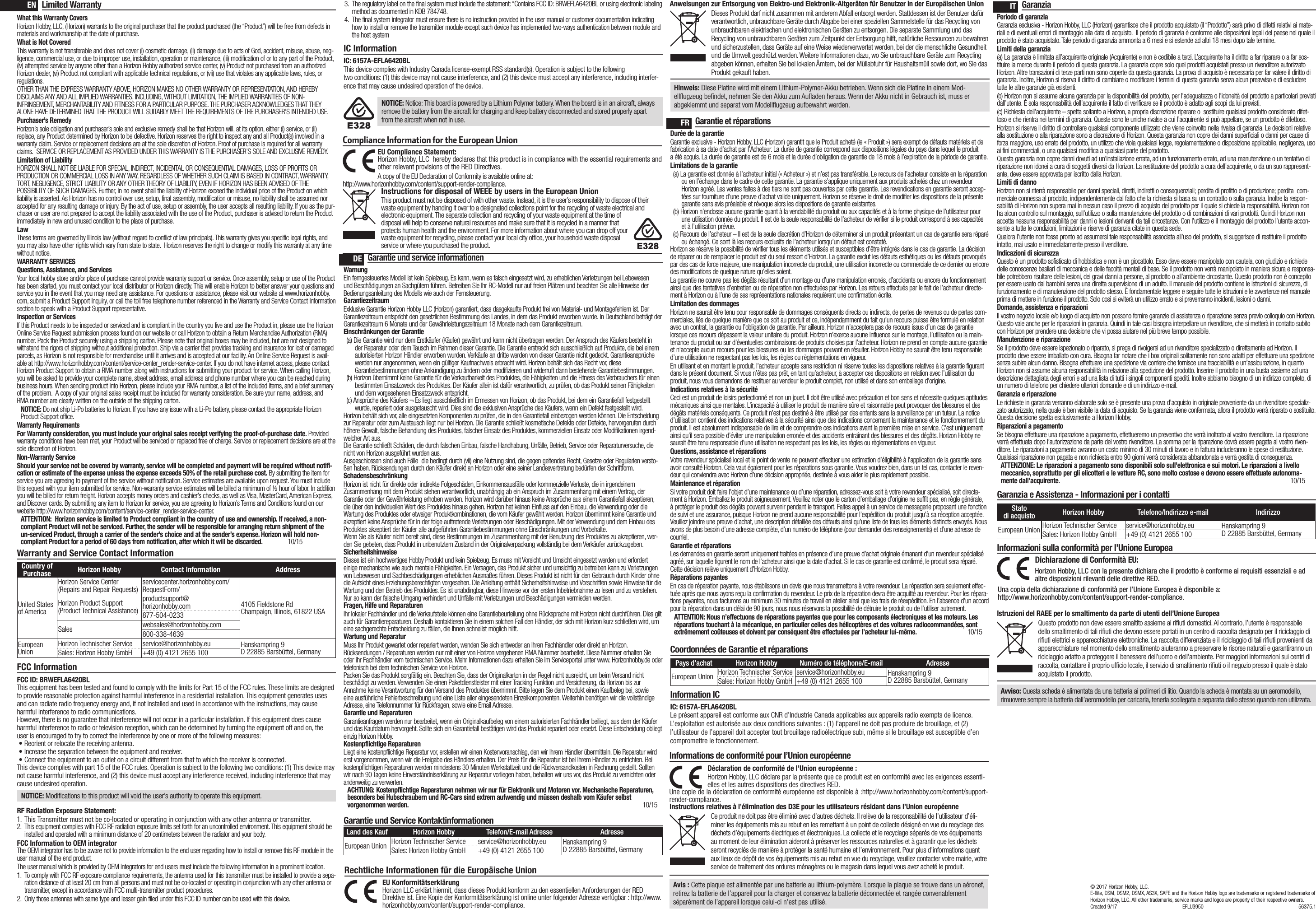 Warranty and Service Contact InformationCountry of Purchase Horizon Hobby Contact Information AddressUnited States of AmericaHorizon Service Center(Repairs and Repair Requests) servicecenter.horizonhobby.com/ RequestForm/4105 Fieldstone Rd  Champaign, Illinois, 61822 USAHorizon Product Support(Product Technical Assistance)productsupport@ horizonhobby.com877-504-0233Sales websales@horizonhobby.com800-338-4639European UnionHorizon Technischer Service service@horizonhobby.eu Hanskampring 9 D 22885 Barsbüttel, GermanySales: Horizon Hobby GmbH +49 (0) 4121 2655 100Limited WarrantyWhat this Warranty CoversHorizon Hobby, LLC, (Horizon) warrants to the original purchaser that the product purchased (the “Product”) will be free from defects in materials and workmanship at the date of purchase.What is Not CoveredThis warranty is not transferable and does not cover (i) cosmetic damage, (ii) damage due to acts of God, accident, misuse, abuse, neg-ligence, commercial use, or due to improper use, installation, operation or maintenance, (iii) modification of or to any part of the Product, (iv) attempted service by anyone other than a Horizon Hobby authorized service center, (v) Product not purchased from an authorized Horizon dealer, (vi) Product not compliant with applicable technical regulations, or (vii) use that violates any applicable laws, rules, or regulations. OTHER THAN THE EXPRESS WARRANTY ABOVE, HORIZON MAKES NO OTHER WARRANTY OR REPRESENTATION, AND HEREBY DISCLAIMS ANY AND ALL IMPLIED WARRANTIES, INCLUDING, WITHOUT LIMITATION, THE IMPLIED WARRANTIES OF NON-INFRINGEMENT, MERCHANTABILITY AND FITNESS FOR A PARTICULAR PURPOSE. THE PURCHASER ACKNOWLEDGES THAT THEY ALONE HAVE DETERMINED THAT THE PRODUCT WILL SUITABLY MEET THE REQUIREMENTS OF THE PURCHASER’S INTENDED USE. Purchaser’s RemedyHorizon’s sole obligation and purchaser’s sole and exclusive remedy shall be that Horizon will, at its option, either (i) service, or (ii) replace, any Product determined by Horizon to be defective. Horizon reserves the right to inspect any and all Product(s) involved in a warranty claim. Service or replacement decisions are at the sole discretion of Horizon. Proof of purchase is required for all warranty claims.  SERVICE OR REPLACEMENT AS PROVIDED UNDER THIS WARRANTY IS THE PURCHASER’S SOLE AND EXCLUSIVE REMEDY. Limitation of LiabilityHORIZON SHALL NOT BE LIABLE FOR SPECIAL, INDIRECT, INCIDENTAL OR CONSEQUENTIAL DAMAGES, LOSS OF PROFITS OR PRODUCTION OR COMMERCIAL LOSS IN ANY WAY, REGARDLESS OF WHETHER SUCH CLAIM IS BASED IN CONTRACT, WARRANTY, TORT, NEGLIGENCE, STRICT LIABILITY OR ANY OTHER THEORY OF LIABILITY, EVEN IF HORIZON HAS BEEN ADVISED OF THE POSSIBILITY OF SUCH DAMAGES. Further, in no event shall the liability of Horizon exceed the individual price of the Product on which liability is asserted. As Horizon has no control over use, setup, final assembly, modification or misuse, no liability shall be assumed nor accepted for any resulting damage or injury. By the act of use, setup or assembly, the user accepts all resulting liability. If you as the pur-chaser or user are not prepared to accept the liability associated with the use of the Product, purchaser is advised to return the Product immediately in new and unused condition to the place of purchase.LawThese terms are governed by Illinois law (without regard to conflict of law principals). This warranty gives you specific legal rights, and you may also have other rights which vary from state to state.  Horizon reserves the right to change or modify this warranty at any time without notice.WARRANTY SERVICESQuestions, Assistance, and ServicesYour local hobby store and/or place of purchase cannot provide warranty support or service. Once assembly, setup or use of the Product has been started, you must contact your local distributor or Horizon directly. This will enable Horizon to better answer your questions and service you in the event that you may need any assistance. For questions or assistance, please visit our website at www.horizonhobby.com, submit a Product Support Inquiry, or call the toll free telephone number referenced in the Warranty and Service Contact Information section to speak with a Product Support representative.Inspection or ServicesIf this Product needs to be inspected or serviced and is compliant in the country you live and use the Product in, please use the Horizon Online Service Request submission process found on our website or call Horizon to obtain a Return Merchandise Authorization (RMA) number. Pack the Product securely using a shipping carton. Please note that original boxes may be included, but are not designed to withstand the rigors of shipping without additional protection. Ship via a carrier that provides tracking and insurance for lost or damaged parcels, as Horizon is not responsible for merchandise until it arrives and is accepted at our facility. An Online Service Request is avail-able at http://www.horizonhobby.com/content/service-center_render-service-center. If you do not have internet access, please contact Horizon Product Support to obtain a RMA number along with instructions for submitting your product for service. When calling Horizon, you will be asked to provide your complete name, street address, email address and phone number where you can be reached during business hours. When sending product into Horizon, please include your RMA number, a list of the included items, and a brief summary of the problem.  A copy of your original sales receipt must be included for warranty consideration. Be sure your name, address, and RMA number are clearly written on the outside of the shipping carton. NOTICE: Do not ship Li-Po batteries to Horizon. If you have any issue with a Li-Po battery, please contact the appropriate Horizon Product Support office.Warranty Requirements For Warranty consideration, you must include your original sales receipt verifying the proof-of-purchase date. Provided warranty conditions have been met, your Product will be serviced or replaced free of charge. Service or replacement decisions are at the sole discretion of Horizon.Non-Warranty ServiceShould your service not be covered by warranty, service will be completed and payment will be required without notifi-cation or estimate of the expense unless the expense exceeds 50% of the retail purchase cost. By submitting the item for service you are agreeing to payment of the service without notification. Service estimates are available upon request. You must include this request with your item submitted for service. Non-warranty service estimates will be billed a minimum of ½ hour of labor. In addition you will be billed for return freight. Horizon accepts money orders and cashier’s checks, as well as Visa, MasterCard, American Express, and Discover cards. By submitting any item to Horizon for service, you are agreeing to Horizon’s Terms and Conditions found on our website http://www.horizonhobby.com/content/service-center_render-service-center. ATTENTION:  Horizon service is limited to Product compliant in the country of use and ownership. If received, a non-compliant Product will not be serviced. Further, the sender will be responsible for arranging return shipment of the un-serviced Product, through a carrier of the sender’s choice and at the sender’s expense. Horizon will hold non-compliant Product for a period of 60 days from notification, after which it will be discarded.  10/15FCC InformationIC InformationIC: 6157A-EFLA6420BLThis device complies with Industry Canada license-exempt RSS standard(s). Operation is subject to the following two conditions: (1) this device may not cause interference, and (2) this device must accept any interference, including interfer-ence that may cause undesired operation of the device.ENDEFRITGarantie und service informationenWarnungEin ferngesteuertes Modell ist kein Spielzeug. Es kann, wenn es falsch eingesetzt wird, zu erheblichen Verletzungen bei Lebewesen und Beschädigungen an Sachgütern führen. Betreiben Sie Ihr RC-Modell nur auf freien Plätzen und beachten Sie alle Hinweise der Bedienungsanleitung des Modells wie auch der Fernsteuerung.GarantiezeitraumExklusive Garantie Horizon Hobby LLC (Horizon) garantiert, dass dasgekaufte Produkt frei von Material- und Montagefehlern ist. Der Garantiezeitraum entspricht den gesetzlichen Bestimmung des Landes, in dem das Produkt erworben wurde. In Deutschland beträgt der Garantiezeitraum 6 Monate und der Gewährleistungszeitraum 18 Monate nach dem Garantiezeitraum.Einschränkungen der Garantie(a) Die Garantie wird nur dem Erstkäufer (Käufer) gewährt und kann nicht übertragen werden. Der Anspruch des Käufers besteht in der Reparatur oder dem Tausch im Rahmen dieser Garantie. Die Garantie erstreckt sich ausschließlich auf Produkte, die bei einem autorisierten Horizon Händler erworben wurden. Verkäufe an dritte werden von dieser Garantie nicht gedeckt. Garantieansprüche werden nur angenommen, wenn ein gültiger Kaufnachweis erbracht wird. Horizon behält sich das Recht vor, diese Garantiebestimmungen ohne Ankündigung zu ändern oder modifizieren und widerruft dann bestehende Garantiebestimmungen.(b) Horizon übernimmt keine Garantie für die Verkaufbarkeit des Produktes, die Fähigkeiten und die Fitness des Verbrauchers für einen bestimmten Einsatzzweck des Produktes. Der Käufer allein ist dafür verantwortlich, zu prüfen, ob das Produkt seinen Fähigkeiten und dem vorgesehenen Einsatzzweck entspricht.(c) Ansprüche des Käufers ¬ Es liegt ausschließlich im Ermessen von Horizon, ob das Produkt, bei dem ein Garantiefall festgestellt wurde, repariert oder ausgetauscht wird. Dies sind die exklusiven Ansprüche des Käufers, wenn ein Defekt festgestellt wird.Horizon behält sich vor, alle eingesetzten Komponenten zu prüfen, die in den Garantiefall einbezogen werden können. Die Entscheidung zur Reparatur oder zum Austausch liegt nur bei Horizon. Die Garantie schließt kosmetische Defekte oder Defekte, hervorgerufen durch höhere Gewalt, falsche Behandlung des Produktes, falscher Einsatz des Produktes, kommerziellen Einsatz oder Modifikationen irgend-welcher Art aus.Die Garantie schließt Schäden, die durch falschen Einbau, falsche Handhabung, Unfälle, Betrieb, Service oder Reparaturversuche, die nicht von Horizon ausgeführt wurden aus. Ausgeschlossen sind auch Fälle  die bedingt durch (vii) eine Nutzung sind, die gegen geltendes Recht, Gesetze oder Regularien versto-ßen haben. Rücksendungen durch den Käufer direkt an Horizon oder eine seiner Landesvertretung bedürfen der Schriftform.SchadensbeschränkungHorizon ist nicht für direkte oder indirekte Folgeschäden, Einkommensausfälle oder kommerzielle Verluste, die in irgendeinem Zusammenhang mit dem Produkt stehen verantwortlich, unabhängig ab ein Anspruch im Zusammenhang mit einem Vertrag, der Garantie oder der Gewährleistung erhoben werden. Horizon wird darüber hinaus keine Ansprüche aus einem Garantiefall akzeptieren, die über den individuellen Wert des Produktes hinaus gehen. Horizon hat keinen Einfluss auf den Einbau, die Verwendung oder die Wartung des Produktes oder etwaiger Produktkombinationen, die vom Käufer gewählt werden. Horizon übernimmt keine Garantie und akzeptiert keine Ansprüche für in der folge auftretende Verletzungen oder Beschädigungen. Mit der Verwendung und dem Einbau des Produktes akzeptiert der Käufer alle aufgeführten Garantiebestimmungen ohne Einschränkungen und Vorbehalte.Wenn Sie als Käufer nicht bereit sind, diese Bestimmungen im Zusammenhang mit der Benutzung des Produktes zu akzeptieren, wer-den Sie gebeten, dass Produkt in unbenutztem Zustand in der Originalverpackung vollständig bei dem Verkäufer zurückzugeben.SicherheitshinweiseDieses ist ein hochwertiges Hobby Produkt und kein Spielzeug. Es muss mit Vorsicht und Umsicht eingesetzt werden und erfordert einige mechanische wie auch mentale Fähigkeiten. Ein Versagen, das Produkt sicher und umsichtig zu betreiben kann zu Verletzungen von Lebewesen und Sachbeschädigungen erheblichen Ausmaßes führen. Dieses Produkt ist nicht für den Gebrauch durch Kinder ohne die Aufsicht eines Erziehungsberechtigten vorgesehen. Die Anleitung enthält Sicherheitshinweise und Vorschriften sowie Hinweise für die Wartung und den Betrieb des Produktes. Es ist unabdingbar, diese Hinweise vor der ersten Inbetriebnahme zu lesen und zu verstehen. Nur so kann der falsche Umgang verhindert und Unfälle mit Verletzungen und Beschädigungen vermieden werden.Fragen, Hilfe und ReparaturenIhr lokaler Fachhändler und die Verkaufstelle können eine Garantiebeurteilung ohne Rücksprache mit Horizon nicht durchführen. Dies gilt auch für Garantiereparaturen. Deshalb kontaktieren Sie in einem solchen Fall den Händler, der sich mit Horizon kurz schließen wird, um eine sachgerechte Entscheidung zu fällen, die Ihnen schnellst möglich hilft.Wartung und ReparaturMuss Ihr Produkt gewartet oder repariert werden, wenden Sie sich entweder an Ihren Fachhändler oder direkt an Horizon.Rücksendungen / Reparaturen werden nur mit einer von Horizon vergebenen RMA Nummer bearbeitet. Diese Nummer erhalten Sie oder ihr Fachhändler vom technischen Service. Mehr Informationen dazu erhalten Sie im Serviceportal unter www. Horizonhobby.de oder telefonisch bei dem technischen Service von Horizon.Packen Sie das Produkt sorgfältig ein. Beachten Sie, dass der Originalkarton in der Regel nicht ausreicht, um beim Versand nicht beschädigt zu werden. Verwenden Sie einen Paketdienstleister mit einer Tracking Funktion und Versicherung, da Horizon bis zur Annahme keine Verantwortung für den Versand des Produktes übernimmt. Bitte legen Sie dem Produkt einen Kaufbeleg bei, sowie eine ausführliche Fehlerbeschreibung und eine Liste aller eingesendeten Einzelkomponenten. Weiterhin benötigen wir die vollständige Adresse, eine Telefonnummer für Rückfragen, sowie eine Email Adresse.Garantie und ReparaturenGarantieanfragen werden nur bearbeitet, wenn ein Originalkaufbeleg von einem autorisierten Fachhändler beiliegt, aus dem der Käufer und das Kaufdatum hervorgeht. Sollte sich ein Garantiefall bestätigen wird das Produkt repariert oder ersetzt. Diese Entscheidung obliegt einzig Horizon Hobby.Kostenpflichtige ReparaturenLiegt eine kostenpflichtige Reparatur vor, erstellen wir einen Kostenvoranschlag, den wir Ihrem Händler übermitteln. Die Reparatur wird erst vorgenommen, wenn wir die Freigabe des Händlers erhalten. Der Preis für die Reparatur ist bei Ihrem Händler zu entrichten. Bei kostenpflichtigen Reparaturen werden mindestens 30 Minuten Werkstattzeit und die Rückversandkosten in Rechnung gestellt. Sollten wir nach 90 Tagen keine Einverständniserklärung zur Reparatur vorliegen haben, behalten wir uns vor, das Produkt zu vernichten oder anderweitig zu verwerten.ACHTUNG: Kostenpflichtige Reparaturen nehmen wir nur für Elektronik und Motoren vor. Mechanische Reparaturen, besonders bei Hubschraubern und RC-Cars sind extrem aufwendig und müssen deshalb vom Käufer selbst vorgenommen werden.  10/15Garantie und Service KontaktinformationenLand des Kauf Horizon Hobby Telefon/E-mail Adresse AdresseEuropean Union Horizon Technischer Service service@horizonhobby.eu Hanskampring 9 D 22885 Barsbüttel, GermanySales: Horizon Hobby GmbH +49 (0) 4121 2655 100Rechtliche Informationen für die Europäische UnionAnweisungen zur Entsorgung von Elektro-und Elektronik-Altgeräten für Benutzer in der Europäischen UnionDieses Produkt darf nicht zusammen mit anderem Abfall entsorgt werden. Stattdessen ist der Benutzer dafür verantwortlich, unbrauchbare Geräte durch Abgabe bei einer speziellen Sammelstelle für das Recycling von unbrauchbaren elektrischen und elektronischen Geräten zu entsorgen. Die separate Sammlung und das Recycling von unbrauchbaren Geräten zum Zeitpunkt der Entsorgung hilft, natürliche Ressourcen zu bewahren und sicherzustellen, dass Geräte auf eine Weise wiederverwertet werden, bei der die menschliche Gesundheit und die Umwelt geschützt werden. Weitere Informationen dazu, wo Sie unbrauchbare Geräte zum Recycling abgeben können, erhalten Sie bei lokalen Ämtern, bei der Müllabfuhr für Haushaltsmüll sowie dort, wo Siedas Produkt gekauft haben.EU Konformitätserklärung  Horizon LLC erklärt hiermit, dass dieses Produkt konform zu den essentiellen Anforderungen der RED Direktive ist. Eine Kopie der Konformitätserklärung ist online unter folgender Adresse verfügbar : http://www.horizonhobby.com/content/support-render-compliance.Garantie et réparationsDurée de la garantieGarantie exclusive - Horizon Hobby, LLC (Horizon) garantit que le Produit acheté (le « Produit ») sera exempt de défauts matériels et de fabrication à sa date d’achat par l’Acheteur. La durée de garantie correspond aux dispositions légales du pays dans lequel le produit aété acquis. La durée de garantie est de 6 mois et la durée d’obligation de garantie de 18 mois à l’expiration de la période de garantie.Limitations de la garantie(a) La garantie est donnée à l’acheteur initial (« Acheteur ») et n’est pas transférable. Le recours de l’acheteur consiste en la réparation ou en l’échange dans le cadre de cette garantie. La garantie s’applique uniquement aux produits achetés chez un revendeur Horizon agréé. Les ventes faites à des tiers ne sont pas couvertes par cette garantie. Les revendications en garantie seront accep-tées sur fourniture d’une preuve d’achat valide uniquement. Horizon se réserve le droit de modifier les dispositions de la présente garantie sans avis préalable et révoque alors les dispositions de garantie existantes.(b) Horizon n’endosse aucune garantie quant à la vendabilité du produit ou aux capacités et à la forme physique de l’utilisateur pour une utilisation donnée du produit. Il est de la seule responsabilité de l’acheteur de vérifier si le produit correspond à ses capacités et à l’utilisation prévue.(c) Recours de l’acheteur – Il est de la seule discrétion d’Horizon de déterminer si un produit présentant un cas de garantie sera réparé ou échangé. Ce sont là les recours exclusifs de l’acheteur lorsqu’un défaut est constaté.Horizon se réserve la possibilité de vérifier tous les éléments utilisés et susceptibles d’être intégrés dans le cas de garantie. La décision de réparer ou de remplacer le produit est du seul ressort d’Horizon. La garantie exclut les défauts esthétiques ou les défauts provoqués par des cas de force majeure, une manipulation incorrecte du produit, une utilisation incorrecte ou commerciale de ce dernier ou encore des modifications de quelque nature qu’elles soient.La garantie ne couvre pas les dégâts résultant d’un montage ou d’une manipulation erronés, d’accidents ou encore du fonctionnement ainsi que des tentatives d’entretien ou de réparation non effectuées par Horizon. Les retours effectués par le fait de l’acheteur directe-ment à Horizon ou à l’une de ses représentations nationales requièrent une confirmation écrite.Limitation des dommagesHorizon ne saurait être tenu pour responsable de dommages conséquents directs ou indirects, de pertes de revenus ou de pertes com-merciales, liés de quelque manière que ce soit au produit et ce, indépendamment du fait qu’un recours puisse être formulé en relation avec un contrat, la garantie ou l’obligation de garantie. Par ailleurs, Horizon n’acceptera pas de recours issus d’un cas de garantie lorsque ces recours dépassent la valeur unitaire du produit. Horizon n’exerce aucune influence sur le montage, l’utilisation ou la main-tenance du produit ou sur d’éventuelles combinaisons de produits choisies par l’acheteur. Horizon ne prend en compte aucune garantie et n‘accepte aucun recours pour les blessures ou les dommages pouvant en résulter. Horizon Hobby ne saurait être tenu responsable d’une utilisation ne respectant pas les lois, les règles ou règlementations en vigueur.En utilisant et en montant le produit, l’acheteur accepte sans restriction ni réserve toutes les dispositions relatives à la garantie figurant dans le présent document. Si vous n’êtes pas prêt, en tant qu’acheteur, à accepter ces dispositions en relation avec l’utilisation du produit, nous vous demandons de restituer au vendeur le produit complet, non utilisé et dans son emballage d’origine.Indications relatives à la sécuritéCeci est un produit de loisirs perfectionné et non un jouet. Il doit être utilisé avec précaution et bon sens et nécessite quelques aptitudes mécaniques ainsi que mentales. L’incapacité à utiliser le produit de manière sûre et raisonnable peut provoquer des blessures et des dégâts matériels conséquents. Ce produit n’est pas destiné à être utilisé par des enfants sans la surveillance par un tuteur. La notice d’utilisation contient des indications relatives à la sécurité ainsi que des indications concernant la maintenance et le fonctionnement du produit. Il est absolument indispensable de lire et de comprendre ces indications avant la première mise en service. C’est uniquement ainsi qu’il sera possible d’éviter une manipulation erronée et des accidents entraînant des blessures et des dégâts. Horizon Hobby ne saurait être tenu responsable d’une utilisation ne respectant pas les lois, les règles ou règlementations en vigueur.Questions, assistance et réparationsVotre revendeur spécialisé local et le point de vente ne peuvent effectuer une estimation d’éligibilité à l’application de la garantie sans avoir consulté Horizon. Cela vaut également pour les réparations sous garantie. Vous voudrez bien, dans un tel cas, contacter le reven-deur qui conviendra avec Horizon d’une décision appropriée, destinée à vous aider le plus rapidement possible.Maintenance et réparationSi votre produit doit faire l’objet d’une maintenance ou d’une réparation, adressez-vous soit à votre revendeur spécialisé, soit directe-ment à Horizon. Emballez le produit soigneusement. Veuillez noter que le carton d’emballage d’origine ne suffit pas, en règle générale, à protéger le produit des dégâts pouvant survenir pendant le transport. Faites appel à un service de messagerie proposant une fonction de suivi et une assurance, puisque Horizon ne prend aucune responsabilité pour l’expédition du produit jusqu’à sa réception acceptée. Veuillez joindre une preuve d’achat, une description détaillée des défauts ainsi qu’une liste de tous les éléments distincts envoyés. Nous avons de plus besoin d’une adresse complète, d’un numéro de téléphone (pour demander des renseignements) et d’une adresse de courriel.Garantie et réparationsLes demandes en garantie seront uniquement traitées en présence d’une preuve d’achat originale émanant d’un revendeur spécialisé agréé, sur laquelle figurent le nom de l’acheteur ainsi que la date d’achat. Si le cas de garantie est confirmé, le produit sera réparé. Cette décision relève uniquement d’Horizon Hobby. Réparations payantesEn cas de réparation payante, nous établissons un devis que nous transmettons à votre revendeur. La réparation sera seulement effec-tuée après que nous ayons reçu la confirmation du revendeur. Le prix de la réparation devra être acquitté au revendeur. Pour les répara-tions payantes, nous facturons au minimum 30 minutes de travail en atelier ainsi que les frais de réexpédition. En l’absence d’un accord pour la réparation dans un délai de 90 jours, nous nous réservons la possibilité de détruire le produit ou de l’utiliser autrement. ATTENTION: Nous n’effectuons de réparations payantes que pour les composants électroniques et les moteurs. Les réparations touchant à la mécanique, en particulier celles des hélicoptères et des voitures radiocommandées, sont extrêmement coûteuses et doivent par conséquent être effectuées par l’acheteur lui-même. 10/15Coordonnées de Garantie et réparationsInformation ICIC: 6157A-EFLA6420BLLe présent appareil est conforme aux CNR d’Industrie Canada applicables aux appareils radio exempts de licence. L’exploitation est autorisée aux deux conditions suivantes : (1) l’appareil ne doit pas produire de brouillage, et (2) l’utilisateur de l’appareil doit accepter tout brouillage radioélectrique subi, même si le brouillage est susceptible d’en compromettre le fonctionnement.Pays d’achat Horizon Hobby Numéro de téléphone/E-mail AdresseEuropean Union Horizon Technischer Service service@horizonhobby.eu Hanskampring 9 D 22885 Barsbüttel, GermanySales: Horizon Hobby GmbH +49 (0) 4121 2655 100Informations de conformité pour l’Union européenneDéclaration de conformité de l’Union européenne :Horizon Hobby, LLC déclare par la présente que ce produit est en conformité avec les exigences essenti-elles et les autres dispositions des directives RED.Une copie de la déclaration de conformité européenne est disponible à:http://www.horizonhobby.com/content/support-render-compliance.Instructions relatives à l’élimination des D3E pour les utilisateurs résidant dans l’Union européenneCe produit ne doit pas être éliminé avec d’autres déchets. Il relève de la responsabilité de l’utilisateur d’éli-miner les équipements mis au rebut en les remettant à un point de collecte désigné en vue du recyclage des déchets d’équipements électriques et électroniques. La collecte et le recyclage séparés de vos équipements au moment de leur élimination aideront à préserver les ressources naturelles et à garantir que les déchets seront recyclés de manière à protéger la santé humaine et l’environnement. Pour plus d’informations quant aux lieux de dépôt de vos équipements mis au rebut en vue du recyclage, veuillez contacter votre mairie, votre service de traitement des ordures ménagères ou le magasin dans lequel vous avez acheté le produit.GaranziaPeriodo di garanziaGaranzia esclusiva - Horizon Hobby, LLC (Horizon) garantisce che il prodotto acquistato (il “Prodotto”) sarà privo di difetti relativi ai mate-riali e di eventuali errori di montaggio alla data di acquisto.  Il periodo di garanzia è conforme alle disposizioni legali del paese nel quale il prodotto è stato acquistato. Tale periodo di garanzia ammonta a 6 mesi e si estende ad altri 18 mesi dopo tale termine.Limiti della garanzia(a) La garanzia è limitata all’acquirente originale (Acquirente) e non è cedibile a terzi. L’acquirente ha il diritto a far riparare o a far sos-tituire la merce durante il periodo di questa garanzia. La garanzia copre solo quei prodotti acquistati presso un rivenditore autorizzato Horizon. Altre transazioni di terze parti non sono coperte da questa garanzia. La prova di acquisto è necessaria per far valere il diritto di garanzia. Inoltre, Horizon si riserva il diritto di cambiare o modificare i termini di questa garanzia senza alcun preavviso e di escludere tutte le altre garanzie già esistenti.(b) Horizon non si assume alcuna garanzia per la disponibilità del prodotto, per l’adeguatezza o l’idoneità del prodotto a particolari previsti dall’utente. È sola responsabilità dell’acquirente il fatto di verificare se il prodotto è adatto agli scopi da lui previsti.(c) Richiesta dell’acquirente – spetta soltanto a Horizon, a propria discrezione riparare o  sostituire qualsiasi prodotto considerato difet-toso e che rientra nei termini di garanzia. Queste sono le uniche rivalse a cui l’acquirente si può appellare, se un prodotto è difettoso.Horizon si riserva il diritto di controllare qualsiasi componente utilizzato che viene coinvolto nella rivalsa di garanzia. Le decisioni relative alla sostituzione o alla riparazione sono a discrezione di Horizon. Questa garanzia non copre dei danni superficiali o danni per cause di forza maggiore, uso errato del prodotto, un utilizzo che viola qualsiasi legge, regolamentazione o disposizione applicabile, negligenza, uso ai fini commerciali, o una qualsiasi modifica a qualsiasi parte del prodotto.Questa garanzia non copre danni dovuti ad un’installazione errata, ad un funzionamento errato, ad una manutenzione o un tentativo di riparazione non idonei a cura di soggetti diversi da Horizon. La restituzione del prodotto a cura dell’acquirente, o da un suo rappresent-ante, deve essere approvata per iscritto dalla Horizon.Limiti di dannoHorizon non si riterrà responsabile per danni speciali, diretti, indiretti o consequenziali; perdita di profitto o di produzione; perdita  com-merciale connessa al prodotto, indipendentemente dal fatto che la richiesta si basa su un contratto o sulla garanzia. Inoltre la respon-sabilità di Horizon non supera mai in nessun caso il prezzo di acquisto del prodotto per il quale si chiede la responsabilità. Horizon non ha alcun controllo sul montaggio, sull’utilizzo o sulla manutenzione del prodotto o di combinazioni di vari prodotti. Quindi Horizon non accetta nessuna responsabilità per danni o lesioni derivanti da tali circostanze. Con l’utilizzo e il montaggio del prodotto l’utente accon-sente a tutte le condizioni, limitazioni e riserve di garanzia citate in questa sede. Qualora l’utente non fosse pronto ad assumersi tale responsabilità associata all’uso del prodotto, si suggerisce di restituire il prodotto intatto, mai usato e immediatamente presso il venditore. Indicazioni di sicurezzaQuesto è un prodotto sofisticato di hobbistica e non è un giocattolo. Esso deve essere manipolato con cautela, con giudizio e richiede delle conoscenze basilari di meccanica e delle facoltà mentali di base. Se il prodotto non verrà manipolato in maniera sicura e responsa-bile potrebbero risultare delle lesioni, dei gravi danni a persone, al prodotto o all’ambiente circostante. Questo prodotto non è concepito per essere usato dai bambini senza una diretta supervisione di un adulto. Il manuale del prodotto contiene le istruzioni di sicurezza, di funzionamento e di manutenzione del prodotto stesso. È fondamentale leggere e seguire tutte le istruzioni e le avvertenze nel manuale prima di mettere in funzione il prodotto. Solo così si eviterà un utilizzo errato e si preverranno incidenti, lesioni o danni.Domande, assistenza e riparazioniIl vostro negozio locale e/o luogo di acquisto non possono fornire garanzie di assistenza o riparazione senza previo colloquio con Horizon. Questo vale anche per le riparazioni in garanzia. Quindi in tale casi bisogna interpellare un rivenditore, che si metterà in contatto subito con Horizon per prendere una decisione che vi possa aiutare nel più breve tempo possibile.Manutenzione e riparazioneSe il prodotto deve essere ispezionato o riparato, si prega di rivolgersi ad un rivenditore specializzato o direttamente ad Horizon. Il prodotto deve essere imballato con cura. Bisogna far notare che i box originali solitamente non sono adatti per effettuare una spedizione senza subire alcun danno. Bisogna effettuare una spedizione via corriere che fornisce una tracciabilità e un’assicurazione, in quanto Horizon non si assume alcuna responsabilità in relazione alla spedizione del prodotto. Inserire il prodotto in una busta assieme ad una descrizione dettagliata degli errori e ad una lista di tutti i singoli componenti spediti. Inoltre abbiamo bisogno di un indirizzo completo, di un numero di telefono per chiedere ulteriori domande e di un indirizzo e-mail.Garanzia e riparazioneLe richieste in garanzia verranno elaborate solo se è presente una prova d’acquisto in originale proveniente da un rivenditore specializ-zato autorizzato, nella quale è ben visibile la data di acquisto. Se la garanzia viene confermata, allora il prodotto verrà riparato o sostituito. Questa decisione spetta esclusivamente a Horizon Hobby. Riparazioni a pagamentoSe bisogna effettuare una riparazione a pagamento, effettueremo un preventivo che verrà inoltrato al vostro rivenditore. La riparazione verrà effettuata dopo l’autorizzazione da parte del vostro rivenditore. La somma per la riparazione dovrà essere pagata al vostro riven-ditore. Le riparazioni a pagamento avranno un costo minimo di 30 minuti di lavoro e in fattura includeranno le spese di restituzione. Qualsiasi riparazione non pagata e non richiesta entro 90 giorni verrà considerata abbandonata e verrà gestita di conseguenza.ATTENZIONE: Le riparazioni a pagamento sono disponibili solo sull’elettronica e sui motori. Le riparazioni a livello meccanico, soprattutto per gli elicotteri e le vetture RC, sono molto costose e devono essere effettuate autonoma-mente dall’acquirente. 10/15Garanzia e Assistenza - Informazioni per i contattiInformazioni sulla conformità per l’Unione EuropeaStato di acquisto Horizon Hobby Telefono/Indirizzo e-mail IndirizzoEuropean Union Horizon Technischer Service service@horizonhobby.eu Hanskampring 9 D 22885 Barsbüttel, GermanySales: Horizon Hobby GmbH +49 (0) 4121 2655 100Istruzioni del RAEE per lo smaltimento da parte di utenti dell’Unione EuropeaQuesto prodotto non deve essere smaltito assieme ai riﬁuti domestici. Al contrario, l’utente è responsabile dello smaltimento di tali riﬁuti che devono essere portati in un centro di raccolta designato per il riciclaggio di riﬁuti elettrici e apparecchiature elettroniche. La raccolta differenziata e il riciclaggio di tali riﬁuti provenienti da apparecchiature nel momento dello smaltimento aiuteranno a preservare le risorse naturali e garantiranno un riciclaggio adatto a proteggere il benessere dell’uomo e dell’ambiente. Per maggiori informazioni sui centri di raccolta, contattare il proprio ufﬁcio locale, il servizio di smaltimento riﬁuti o il negozio presso il quale è stato acquistato il prodotto.Dichiarazione di Conformità EU:Horizon Hobby, LLCcon la presente dichiara che il prodotto è conforme ai requisiti essenziali e ad altre disposizioni rilevanti delle direttive RED.Una copia della dichiarazione di conformità per l’Unione Europea è disponibile a:  http://www.horizonhobby.com/content/support-render-compliance.© 2017 Horizon Hobby, LLC. E-flite, DSM, DSM2, DSMX, AS3X, SAFE and the Horizon Hobby logo are trademarks or registered trademarks of Horizon Hobby, LLC. All other trademarks, service marks and logos are property of their respective owners.Created 9/17  EFLU3950  56375.1FCC ID: BRWEFLA6420BLThis equipment has been tested and found to comply with the limits for Part 15 of the FCC rules. These limits are designed to provide reasonable protection against harmful interference in a residential installation. This equipment generates uses and can radiate radio frequency energy and, if not installed and used in accordance with the instructions, may cause harmful interference to radio communications.However, there is no guarantee that interference will not occur in a particular installation. If this equipment does cause harmful interference to radio or television reception, which can be determined by turning the equipment off and on, the user is encouraged to try to correct the interference by one or more of the following measures:•Reorient or relocate the receiving antenna.•Increase the separation between the equipment and receiver.•Connect the equipment to an outlet on a circuit different from that to which the receiver is connected.This device complies with part 15 of the FCC rules. Operation is subject to the following two conditions: (1) This device may not cause harmful interference, and (2) this device must accept any interference received, including interference that may cause undesired operation. NOTICE: Modiﬁcations to this product will void the user’s authority to operate this equipment.NOTICE: Notice: This board is powered by a Lithium Polymer battery. When the board is in an aircraft, always remove the battery from the aircraft for charging and keep battery disconnected and stored properly apart from the aircraft when not in use.Hinweis: Diese Platine wird mit einem Lithium-Polymer-Akku betrieben. Wenn sich die Platine in einem Mod-ellﬂugzeug beﬁndet, nehmen Sie den Akku zum Auﬂaden heraus. Wenn der Akku nicht in Gebrauch ist, muss er abgeklemmt und separat vom Modellﬂugzeug aufbewahrt werden.Avis : Cette plaque est alimentée par une batterie au lithium-polymère. Lorsque la plaque se trouve dans un aéronef, retirez la batterie de l’appareil pour la charger et conservez la batterie déconnectée et rangée convenablement séparément de l’appareil lorsque celui-ci n’est pas utilisé.Avviso: Questa scheda è alimentata da una batteria ai polimeri di litio. Quando la scheda è montata su un aeromodello, rimuovere sempre la batteria dall’aeromodello per caricarla, tenerla scollegata e separata dallo stesso quando non utilizzata.Compliance Information for the European UnionEU Compliance Statement:Horizon Hobby, LLC hereby declares that this product is in compliance with the essential requirements and other relevant provisions of the RED Directives.A copy of the EU Declaration of Conformity is available online at:  http://www.horizonhobby.com/content/support-render-compliance.Instructions for disposal of WEEE by users in the European Union This product must not be disposed of with other waste. Instead, it is the user’s responsibility to dispose of their waste equipment by handing it over to a designated collections point for the recycling of waste electrical and electronic equipment. The separate collection and recycling of your waste equipment at the time of disposal will help to conserve natural resources and make sure that it is recycled in a manner that protects human health and the environment. For more information about where you can drop off your waste equipment for recycling, please contact your local city ofﬁce, your household waste disposal service or where you purchased the product.RF Radiation Exposure Statement:1. This Transmitter must not be co-located or operating in conjunction with any other antenna or transmitter.2.  This equipment complies with FCC RF radiation exposure limits set forth for an uncontrolled environment. This equipment should be installed and operated with a minimum distance of 20 centimeters between the radiator and your body.FCC Information to OEM integratorThe OEM integrator has to be aware not to provide information to the end user regarding how to install or remove this RF module in the user manual of the end product.The user manual which is provided by OEM integrators for end users must include the following information in a prominent location.1.  To comply with FCC RF exposure compliance requirements, the antenna used for this transmitter must be installed to provide a sepa-ration distance of at least 20 cm from all persons and must not be co-located or operating in conjunction with any other antenna or transmitter, except in accordance with FCC multi-transmitter product procedures.2.  Only those antennas with same type and lesser gain filed under this FCC ID number can be used with this device.3.  The regulatory label on the final system must include the statement: “Contains FCC ID: BRWEFLA6420BL or using electronic labeling method as documented in KDB 784748.4.  The final system integrator must ensure there is no instruction provided in the user manual or customer documentation indicating how to install or remove the transmitter module except such device has implemented two-ways authentication between module and the host system