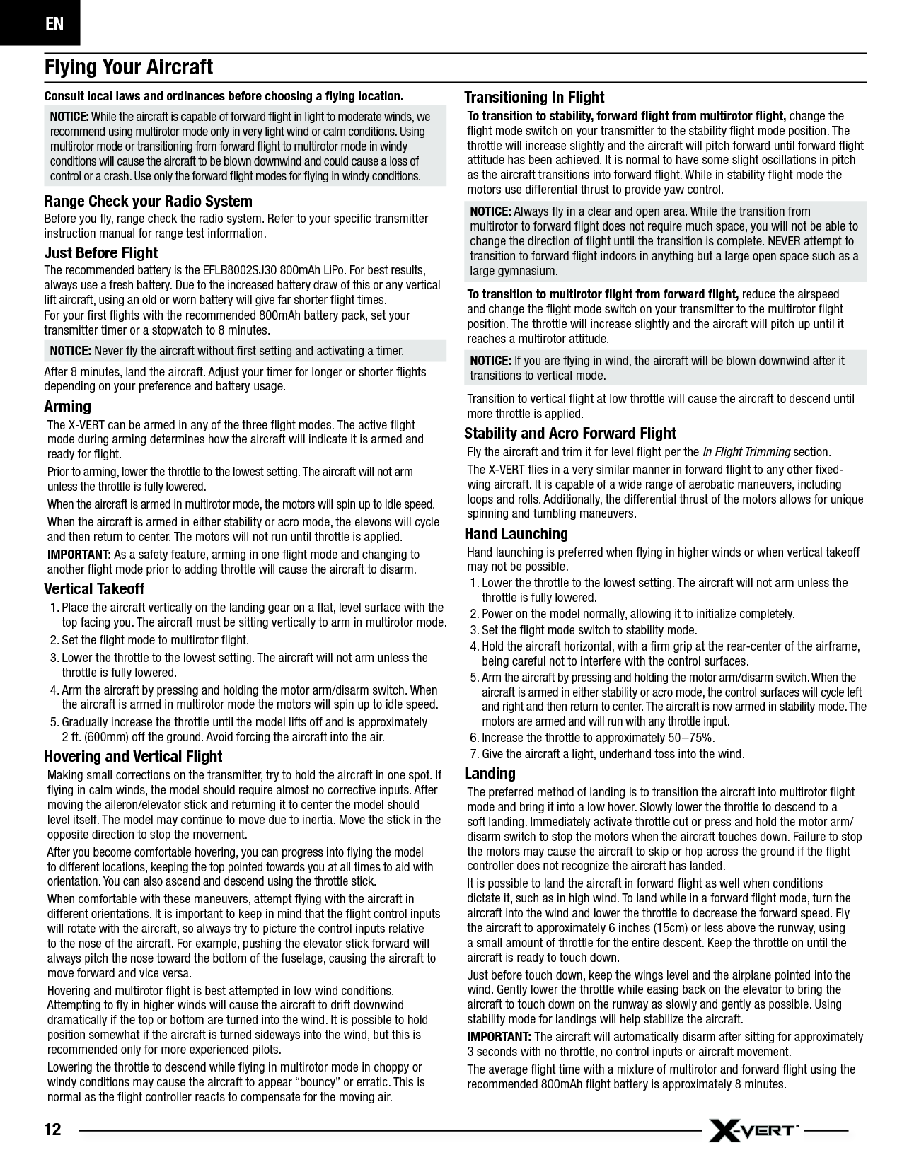 EN12Flying Your AircraftConsult local laws and ordinances before choosing a ﬂ ying location. NOTICE: While the aircraft is capable of forward ﬂ ight in light to moderate winds, we recommend using multirotor mode only in very light wind or calm conditions. Using multirotor mode or transitioning from forward ﬂ ight to multirotor mode in windy conditions will cause the aircraft to be blown downwind and could cause a loss of control or a crash. Use only the forward ﬂ ight modes for ﬂ ying in windy conditions.Range Check your Radio SystemBefore you ﬂ y, range check the radio system. Refer to your speciﬁ c transmitter instruction manual for range test information.Just Before FlightThe recommended battery is the EFLB8002SJ30 800mAh LiPo. For best results, always use a fresh battery. Due to the increased battery draw of this or any vertical lift aircraft, using an old or worn battery will give far shorter ﬂ ight times.For your ﬁ rst ﬂ ights with the recommended 800mAh battery pack, set your transmitter timer or a stopwatch to 8 minutes.NOTICE: Never ﬂ y the aircraft without ﬁ rst setting and activating a timer.After 8 minutes, land the aircraft. Adjust your timer for longer or shorter ﬂ ights depending on your preference and battery usage.ArmingThe X-VERT can be armed in any of the three ﬂ ight modes. The active ﬂ ight mode during arming determines how the aircraft will indicate it is armed and ready for ﬂ ight.Prior to arming, lower the throttle to the lowest setting. The aircraft will not arm unless the throttle is fully lowered.When the aircraft is armed in multirotor mode, the motors will spin up to idle speed.When the aircraft is armed in either stability or acro mode, the elevons will cycle and then return to center. The motors will not run until throttle is applied.IMPORTANT: As a safety feature, arming in one ﬂ ight mode and changing to another ﬂ ight mode prior to adding throttle will cause the aircraft to disarm.Vertical Takeoff1. Place the aircraft vertically on the landing gear on a ﬂ at, level surface with the top facing you. The aircraft must be sitting vertically to arm in multirotor mode.2. Set the ﬂ ight mode to multirotor ﬂ ight.3. Lower the throttle to the lowest setting. The aircraft will not arm unless the throttle is fully lowered.4. Arm the aircraft by pressing and holding the motor arm/disarm switch. When the aircraft is armed in multirotor mode the motors will spin up to idle speed.5. Gradually increase the throttle until the model lifts off and is approximately2 ft. (600mm) off the ground. Avoid forcing the aircraft into the air. Hovering and Vertical FlightMaking small corrections on the transmitter, try to hold the aircraft in one spot. If ﬂ ying in calm winds, the model should require almost no corrective inputs. After moving the aileron/elevator stick and returning it to center the model should level itself. The model may continue to move due to inertia. Move the stick in the opposite direction to stop the movement.After you become comfortable hovering, you can progress into ﬂ ying the model to different locations, keeping the top pointed towards you at all times to aid with orientation. You can also ascend and descend using the throttle stick.When comfortable with these maneuvers, attempt ﬂ ying with the aircraft in different orientations. It is important to keep in mind that the ﬂ ight control inputs will rotate with the aircraft, so always try to picture the control inputs relative to the nose of the aircraft. For example, pushing the elevator stick forward will always pitch the nose toward the bottom of the fuselage, causing the aircraft to move forward and vice versa.Hovering and multirotor ﬂ ight is best attempted in low wind conditions. Attempting to ﬂ y in higher winds will cause the aircraft to drift downwind dramatically if the top or bottom are turned into the wind. It is possible to hold position somewhat if the aircraft is turned sideways into the wind, but this is recommended only for more experienced pilots.Lowering the throttle to descend while ﬂ ying in multirotor mode in choppy or windy conditions may cause the aircraft to appear “bouncy” or erratic. This is normal as the ﬂ ight controller reacts to compensate for the moving air.Transitioning In FlightTo transition to stability, forward ﬂ ight from multirotor ﬂ ight, change the ﬂ ight mode switch on your transmitter to the stability ﬂ ight mode position. The throttle will increase slightly and the aircraft will pitch forward until forward ﬂ ight attitude has been achieved. It is normal to have some slight oscillations in pitch as the aircraft transitions into forward ﬂ ight. While in stability ﬂ ight mode the motors use differential thrust to provide yaw control.NOTICE: Always ﬂ y in a clear and open area. While the transition from multirotor to forward ﬂ ight does not require much space, you will not be able to change the direction of ﬂ ight until the transition is complete. NEVER attempt to transition to forward ﬂ ight indoors in anything but a large open space such as a large gymnasium.To transition to multirotor ﬂ ight from forward ﬂ ight, reduce the airspeed and change the ﬂ ight mode switch on your transmitter to the multirotor ﬂ ight position. The throttle will increase slightly and the aircraft will pitch up until it reaches a multirotor attitude. NOTICE: If you are ﬂ ying in wind, the aircraft will be blown downwind after it transitions to vertical mode. Transition to vertical ﬂ ight at low throttle will cause the aircraft to descend until more throttle is applied.Stability and Acro Forward FlightFly the aircraft and trim it for level ﬂ ight per the In Flight Trimming section.The X-VERT ﬂ ies in a very similar manner in forward ﬂ ight to any other ﬁ xed-wing aircraft. It is capable of a wide range of aerobatic maneuvers, including loops and rolls. Additionally, the differential thrust of the motors allows for unique spinning and tumbling maneuvers.Hand LaunchingHand launching is preferred when ﬂ ying in higher winds or when vertical takeoff may not be possible.1. Lower the throttle to the lowest setting. The aircraft will not arm unless the throttle is fully lowered.2. Power on the model normally, allowing it to initialize completely.3. Set the ﬂ ight mode switch to stability mode.4. Hold the aircraft horizontal, with a ﬁ rm grip at the rear-center of the airframe, being careful not to interfere with the control surfaces.5. Arm the aircraft by pressing and holding the motor arm/disarm switch. When the aircraft is armed in either stability or acro mode, the control surfaces will cycle left and right and then return to center. The aircraft is now armed in stability mode. The motors are armed and will run with any throttle input.6. Increase the throttle to approximately 50–75%.7. Give the aircraft a light, underhand toss into the wind.Landing The preferred method of landing is to transition the aircraft into multirotor ﬂ ight mode and bring it into a low hover. Slowly lower the throttle to descend to a soft landing. Immediately activate throttle cut or press and hold the motor arm/disarm switch to stop the motors when the aircraft touches down. Failure to stop the motors may cause the aircraft to skip or hop across the ground if the ﬂ ight controller does not recognize the aircraft has landed.It is possible to land the aircraft in forward ﬂ ight as well when conditions dictate it, such as in high wind. To land while in a forward ﬂ ight mode, turn the aircraft into the wind and lower the throttle to decrease the forward speed. Fly the aircraft to approximately 6 inches (15cm) or less above the runway, using a small amount of throttle for the entire descent. Keep the throttle on until the aircraft is ready to touch down. Just before touch down, keep the wings level and the airplane pointed into the wind. Gently lower the throttle while easing back on the elevator to bring the aircraft to touch down on the runway as slowly and gently as possible. Using stability mode for landings will help stabilize the aircraft.IMPORTANT: The aircraft will automatically disarm after sitting for approximately 3 seconds with no throttle, no control inputs or aircraft movement.The average ﬂ ight time with a mixture of multirotor and forward ﬂ ight using the recommended 800mAh ﬂ ight battery is approximately 8 minutes.